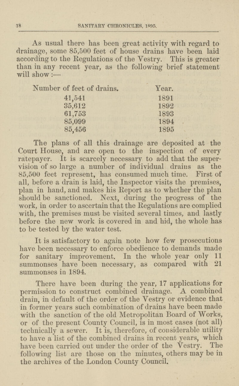 18 SANITARY CHRONICLES, 1895. As usual there has been great activity with regard to drainage, some 85,500 feet of house drains have been laid according to the Regulations of the Yestry. This is greater than in any recent year, as the following brief statement will show:— Number of feet of drains. Year. 41,541 1891 35,612 1892 61,753 1893 85,099 1894 85,456 1895 The plans of all this drainage are deposited at the Court House, and are open to the inspection of every ratepayer. It is scarcely necessary to add that the super vision of so large a number of individual drains as the 85,500 feet represent, has consumed much time. First of all, before a drain is laid, the Inspector visits the premises, plan in hand, and makes his Report as to whether the plan should be sanctioned. Next, during the progress of the work, in order to ascertain that the Regulations are complied with, the premises must be visited several times, and lastly before the new work is covered in and hid, the whole has to be tested by the water test. It is satisfactory to again note how few prosecutions have been necessary to enforce obedience to demands made for sanitary improvement. In the whole year only 11 summonses have been necessary, as compared with 21 summonses in 1894. There have been during the year, 17 applications for permission to construct combined drainage. A combined drain, in default of the order of the Yestry or evidence that in former years such combination of drains have been made with the sanction of the old Metropolitan Board of Works, or of the present County Council, is in most cases (not all) technically a sewer. It is, therefore, of considerable utility to have a list of the combined drains in recent years, which have been carried out under the order of the Yestry. The following list are those on the minutes, others may be in the archives of the London County Council.