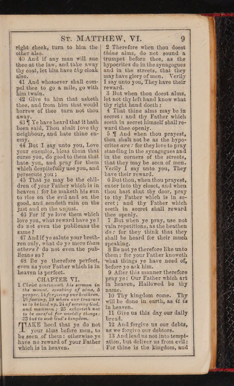 right cheek, turn to him the other also. 40 And if any man Trill sue thee at the law, and take away thy coat, let him have thy cloak also. 41 And whosoever shall com¬ pel thee to go a mile, go with him twain. 42 Give to him that asketk thee, and from him that would borrow of thee turn not thou away. 43 Ye have heard that it hath been said, Thou shalt love thy neighbour, and hate thine en¬ emy. 44 But I say unto you, Love your enemies, bless them that curse you, do good to them that hate you, and pray for them which despitefully use you, and persecute you; 45 That ye may be the chil¬ dren of your Father which is in heaven : for he maketh his sun to rise on the evil and on the good, and sendeth rain on the just and on the unjust. 40 For if ye love them which love you, what reward have ye ? do not even the publicans the same ? 47 And if ye salute your breth¬ ren only, what do ye more than others ? do not even the pub¬ licans so ? 43 Be ye therefore perfect, even as your Father which is in heaven is perfect. CHAPTER YI. 1 Christ conttnueth his sermon in the tnount, speaking of alms, 5 prayer. 1A forgiving our brethren, 16 fasting, 19 where our treasure t a to belaid up, 24 of servxvy God, and mammon : 25 exhorletk not to be cartful for worldly things; 33 but to seek God's kingdom. AKE heed that ye do not your alm3 before men, to be seen of them : otherwise ye have no reward of your Father which is in heaven. 2 Therefore when thou doeat thine alma, do not sound a trumpet before thee, »3 the hypocrites do in the aynagogues and in the streets, that they may have glory of men. Verily I aay unto you, They have their reward. 3 But when thou doeat alms, let not thy left hand know what thy right baud doeth : 4 That thine alm3 may he in secret: and thy Father which seeth in secret himself shall re¬ ward thee openly. 5 And when thou prayest, thou shalt not be aa the hypo¬ crites are : for they love to pray standing in the synagogues and in tho corners of the streets, that they may be seen of men. Verily I say unto you, They have their reward. 6 But thou, when thou prayest, enter into tby closet, and when thou hast shut thy door, pray to thy Father which is in se¬ cret ; and thy Father which seeth in secret shall reward thee openly. 7 But when ye pray, use not vain repetitions, as the heathen do: for they think that they shall be heard for their much speaking. 8 Be not ye therefore like unto them: for your Father knoweth what things ye have need of, before ye ask him. 9 After this manner therefore pray ye: Our Father which art in heaven, Hallowed be tby name. 10 Thy kingdom come. Thy will be done in earth, as it ia in heaven. 11 Give U3 thi3 day our daily bread. 12 And forgive us our debts, as we forgivo our debtors. 13 And lead us not into tempt¬ ation, but deliver ua from evil: I For thine ia the kingdom, and