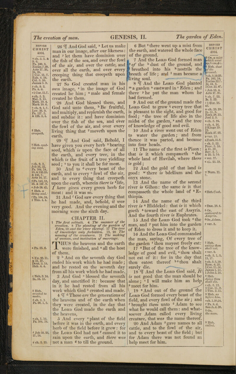 BEFORE CHRIST 4004. x ch. 5.1. & 9. 6. Pg. 100. 3. Eccles.7.29. Acts 17. 26, 28, 29. 1 Cor. 11. 7. Eph. 4. 24. Col. 3.10. James 3. 9. y ch. 9. 2. Ps. 8. 6. zl Cor. 11.7. a ch. 5. 2. Mai. 2.15. Matt. 19. 4. Mark 10. 6. bch. 9.1,7. Ley. 26. 9. Ps. 127. 3. & 128. 3, 4. 2 Heb. creepeth. 3 Heb. seed¬ ing seed. c ch. 9. 3. Job 36. 31. Ps. 104. 14, 15. & 136.25. & 146. 7. Acts 14,17. a Pa. 145.15, 16. & 147. 9. e Job 33. 41. 4 Heb. a living soul. '■ fPs. 104.24. 1 Tim, 4.4. a Ps. S3. 6. b Ex. 20.11. & 31.17. Deut. 5.14. Heb. 4. 4. c Neb. 9.14. Is, 58.13. 5 Heb. created to make. a ch. 1.1. Ps. 90.1, 2. e ch. 1.12. Ps. 104. 14. f Job 38.26, 27, 28. g ch. 3. 23. 26 ST And God said, x Let us make man in our image, after our likeness: and ^let them have dominion over the fish of the sea, and over the fowl of the air, and over the cattle, and over all the earth, and over every creeping thing that creepeth upon the earth. 27 So God created man in his own image, 55 in the image of God created he him; a male and female created he them. 28 And God blessed them,, and God said unto them, h Be fruitful, and multiply, and replenish the earth, and subdue it: and have dominion over the fish of the sea, and o’ver the fowl of the air, and over every living thing that 2moveth upon the earth. 29 cTf And God said, Behold, I have given you every herb 3 hearing seed, which is upon the face of all the earth, and every tree, in the which is the fruit of a tree yielding seed; c to you it shall he for meat. 30 And to d every beast of the earth, and to every e fowl of the air, and to every thing that creepeth upon the earth, wherein there is 4 life, I have given every green herb for meat: and it was so. 31 And f God saw every thing that he had made, and, behold, it was very good. And the evening and the morning were the sixth day. CHAPTER II. 1 The first sabbath. 4 The manner of the creation. 8 The planting of the garden of Eden, 10 and the river thereof. 17 The tree of knowledge only forbidden. 19, 20 The naming of the creatures. 21 The making of woman, and institution of marriage. THUS the heavens and the earth were finished, and a all the host of them. 2 h And on the seventh day God ended his work which he had made; and he rested on the seventh day from all his work which he had made. 3 And God c blessed the seventh day, and sanctified it: because that in it he had rested from all his work which God 5 created and made. 4 cfT d These are the generations of the heavens and of the earth when they were created, in the day that the Lord God made the earth and the heavens, 5 And every e plant of the field before it was in the earth, and every herb of the field before it grew: for the Lord God had not f caused it to rain upon the earth, and there was not a man s to till the ground. 6 But2 there went up a mist from the earth, and watered the whole face of the ground. -SI 7 And the Lord God formed man f of the h dust of the ground, and breathed into his k nostrils the reath of life; and 1 man became a iving soul. 8 % And the Lord God planted a garden n eastward in 0 Eden; and there p he put the man whom he had formed. 9 And out of the ground made the Lord God to grow 9 every tree that is pleasant to the sight, and good for food; rthe tree of life also in the midst of the garden, 8 and the tree of knowledge of good and evil. 10 And a river went out of Eden to water the garden; and from thence it was parted, and became into four heads. 11 The name of the first is Pison: that is it which compasseth uthe whole land of Havilah, where there is gold; 12 And the gold of that land is good: w there is bdellium and the onyx stone. 13 And the name of the second river is Gihon: the same is it that compasseth the whole land of 4 E- thiopia. 14 And the name of the third river is x Hiddekel: that is it which goeth 5 toward the east of Assyria. And the fourth river is Euphrates. 15 And the Lord God took 6 the man, and y put him into the garden of Eden to dress it and to keep it. 16 And the Lord God commanded the man, saying. Of every tree of the garden 7 thou mayest freely eat: 17 zBut of the tree of the know¬ ledge of good and evil, athou shalt not eat of it: for in the day that thou eatest thereof h 8 thou shalt surely die. 18 T And the Lord God said, It, is not good that the man should be alone; c I will make him an help 9 meet for him. 19 ® And out of the ground the liORD God formed every beast of the field, and every fowl of the air; and f brought them unto 2 Adam to see what he would call them: and what¬ soever Adam called every living creature, that was the name thereof. 20 And Adam 3 gave names to all cattle, and to the fowl of the air, and to every beast of the field; but for Adam there was not found an help meet for him. BEFORE CHRIST 4004. >2 Or, a mist hick ivent fromfic. Heb. dust yf the ground. i ch. 3.19,23. Ps. 103. 14, Eccles.12.7. Is. 64. 8. I Cor. 15.47. 1 Job 33. 4. Acts 17. 25. k ch. 7. 22. la. 2. 22. II Cor. 15. 45. hi ch. 13.10*. Is. 51. 3. Ezek.28,13. Joel 2.3. n ch. 3. 24. o ch. 4.16. 2 Kings 19. 12. Ezek.27.28. P-ver. 15. qEzek.31.8. r eh. 3. 22. Prov. 3.18. & 11. 30. Rev. 2. 7. & 22. 2,14. s yer. 17. o ch. 25.18. w Hum. 11. 7. QHeb.Cush. s Dan. 10.4. 5 Or, eastward to Assyria. 6 Or, Adeem, y ver. 8. 7 Heb. eating thou shalt eat. z yer. 9. a ch. 3. lr 3t 11,17. b«h. 3.3,19. Rom. 6. 23. 1 Cor. 15.56. J ames 1.15. 1 John 5.16. 8 Heb. dying thou shalt die. o eh. 3.12. 1 Cor. 11. 9. 1 Tim. 2.13. 9 Heb. as before him. ech. 1.20,24. f Ps. 8. 6. Seech. 6.20. 2 Or, the man. 3 Heb. called.