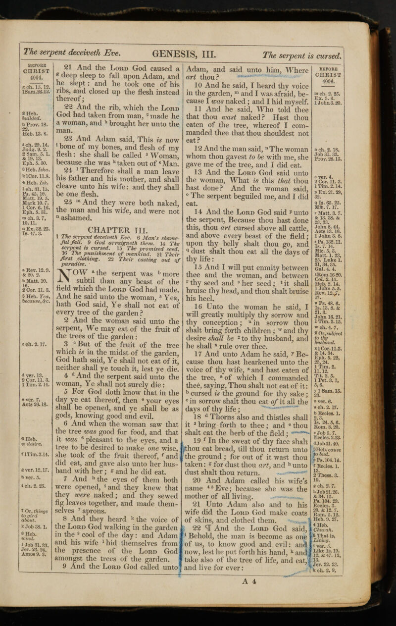 The serpent deceiveth Eve. GENESIS, III. The serpent is cursed. BEFORE CHRIST 4004. p ch. 15.12. lSam.26.12, s Heb. budded. h Prov. 18. o2 Heb. 13. 4. 1 eh. 29.14. Judg-. 9. 2. 2 Sam. 5.1. & 19.13. Eph. 5.30. SHeb. Isha. blCor. 11.8. 4 Heb. Ish. l ch. 31.15. Ps. 45. 10. Matt. 19. 5. Mark 10.7. 1 Cor. 6.16. Eph. 5.31. m ch. 3.7, 10,11. a Ex. 32.25. Is. 47. 3. * Rev. 12.9. & 20. 2. *> Matt. 10. 16. 2 Cor. 11. 3. 5 Heb. Yea, because, the. « ch. 2.17. d ver. 13. 2 Cor. 11. 3. 1 Tim. 2.14. « ver. 7. Acts 26.18. <5 Heb. « desire, f lTim.2.14. g ver. 12,17. b ver. 5. i ch. 2. 25. 7 Or, things to gird about. k Job 38.1. 8 Heb. wind. 1 Job 31. 33. Jer. 23. 24. Amos 9. 3. 21 And the Lord God caused a e deep sleep to fall upon Adam, and he slept: and he took one of his ribs, and closed up the flesh instead thereof; 22 And the rib, which the Lord God had taken from man, 2 made he a woman, and h brought her unto the man. 23 And Adam said. This is now 5 bone of my bones, and flesh of my flesh: she shall be called 3 Wbman, because she was k taken out of4 Man. 24 therefore shall a man leave his father and his mother, and shall cleave unto his wife: and they shall be one flesh. 23 m And they were both naked, the man and his wife, and were not Q ashamed. CHAPTER HI. 1 The serpent deceiveth Eve. 6 Man’s shame¬ ful fall. 9 God arraigneth them. 14 The serpent is cursed. 15 The promised seed. 16 The punishment of mankind. 21 Their first clothing. 22 Their casting out of paradise. • NOW a the serpent was b more subtil than any beast of the field which the Lord God had made. And he said unto the woman, 5 Yea, hath God said. Ye shall not eat of every tree of the garden ? 2 And the woman said unto the serpent, We may eat of the fruit of the trees of the garden: 3 c But of the fruit of the tree which is in the midst of the garden, God hath said. Ye shall not eat of it, neither shall ye touch it, lest ye die. 4 d And the serpent said unto the woman, Ye shall not surely die: 5 For God doth know that in the day ye eat thereof, then e your eyes shall be opened, and ye shall be as gods, knowing good and evil. 6 And when the woman saw that the tree was good for food, and that it was 6 pleasant to the eyes, and a tree to be desired to make one wise, she took of the fruit thereof, f and did eat, and gave also unto her hus¬ band with her; e and he did eat. 7 And 11 the eyes of them both were opened, 1 and they knew that they were naked; and they sewed fig leaves together, and made them¬ selves 7 aprons. 8 And they heard k the voice of the Lord God walking in the garden in the 8 cool of the day: and Adam and his wife 1 hid themselves from the presence of the Lord God amongst the trees of the garden. BEFORE CHRIST 4004, m ch. 2. 25. Ex. 3. 6. lJoha.3.20. « ch. 2.18. Job 31. 33. Prov. 28.13. o ver. 4. 2 Cor. 11. 3. 1 Tim. 2.14. p Ex. 21. 29, 32. q la. 65. 25. Mifc. 7.17. * Matt. 3. 7. & 13. 38. & 23. 33. John 8. 44. Acts 13.10. 1 John 3. 8, s Pa. 132.11. Is. 7.14. Adam, and said unto him, Where 0/7*t thou ^ 10 And he said, I heard thy voice in the garden, m and I was afraid, be¬ cause I was naked; and I hid myself. 11 And he said, Who told thee that thou wast naked? Hast thou eaten of the tree, whereof I com¬ manded thee that thou shouldest not eat? 12 And the man said, n The woman whom thou gavest to be with me, she gave me of the tree, and I did eat. 13 And the Lord God said unto the woman, What is this that thou hast done? And the woman said, 0 The serpent beguiled me, and I did eat. 14 And the Lord God said p unto the serpent, Because thou hast done this, thou art cursed above all cattle, and above every beast of the field; upon thy belly shalt thou go, and ^dust^shalt thou eat all the days of MauVss 25. Luke 1. 31, 34,35. Gal. 4. 4. tRom.16.20. Col. 2.15. Heb. 2.14. 1 John 5.5. Rev. 12.7, 17. n Ps. 48. 6. Is. 13. 8. & 21, 3 John 16.21. 1 Tim. 2.15. w ch. 4. 7. 2 Or, subject to thy husband. *1 Cor. 11.3. & 14. 34. Eph. 5. 22, 23, 24. 1 Tim. 2. 11,12. Tit. 2. 5. 1 Pet. 3.1, 5, 6. y 1 Sam. 15. 23. z ver. 6. a ch. 2.17. b Eccles. 1. 2,3. Is. 24. 5,6. Rom. 8.20. c Job 5. 7. Eccles. 2.23. <iJob31.40. $Heb. cause to bud. :P Ps. 104.14. f Eccles. 1. 13. 2 Thess. 3. 10. g ch. 2. 7. h Job 21.26. & 34.15. Ps. 104. 29. Eccles. 3. 20. & 12. 7. Rom. 5.12. i Heb. 9. 27. 4 Heb. Chavah |6 That is, Living 9 And the Lord God called unto thy life: 15 And I will put enmity between thee and the woman, and between r thy seed and s her seed; 1 it shall bruise thy head, and thou shalt braise his heel. 16 Unto the woman he said, I will greatly multiply thy sorrow and thy conception; uin sorrow thou shalt bring forth children; w and thy desire shall be 2 to thy husband, and he shall x rale over thee. 17 And unto Adam he said, y Be¬ cause thou hast hearkened unto the voice of thy wife, z and hast eaten of the tree, a of which I commanded thee, saying. Thou shalt not eat of it: b cursed is the ground for thy sake ; cin sorrow shalt thou eat of it all the days of thy life; 18 d Thorns also and thistles shall it 3 bring forth to thee; and e thou shalt eat the herb of the field; 19 f In the sweat of thy face shalt |thou eat bread, till thou return unto the ground; for out of it wast thou taken: & for dust thou art, and h unto dust shalt thou return. cn :n.>i 20 And Adam called his wife’s name *5Eve; because she was the mother of all living. 21 Unto Adam also and to his wife did the Lord God make coats of skins, and clothed them. 22 ST And the Lord God said, 1 Behold, the man is become as one [of us, to know good and evil: and liver.5. now, lest he put forth his hand, k and,;? ][£k| 47.12, take also of the tree of life, and eat, U* no and live for ever: 2] 9.