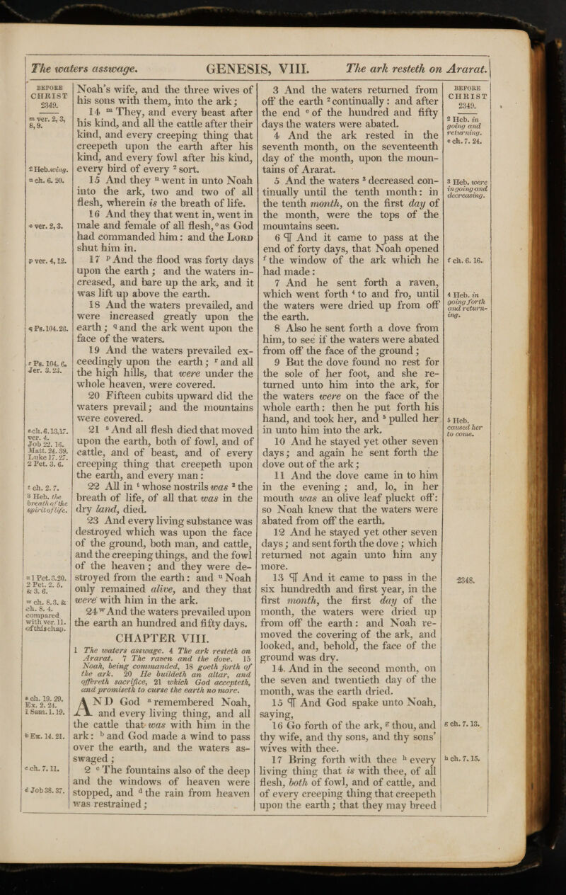 BEFORE CHRIST 2-349. m ver. 2,3, 8,9. 2 Heb.ttnngr. n eh. 6. 20. © ver. 2,3. p ver. 4,12. <9 Pg. 104.2(3. * Ps. 104 6. •tfer. 3.23. sell. 6.13,17. ver. 4. Job 22.16. Matt. 24. 39. 4uke 17.27. 2 Pet. 3. 6. t ch. 2. 7. 3 Heb. the breath of the spiritG/life. b1 Pet. 3.20. 2 Pet. 2. 5. & 3. 6. w ch. 8.3. & eh. 8. 4 compared with ver. 11. ofthischap. » eh. 19. 29. Ex. 2. 24. 1 Sam. 1.19. *> Ex. 14.21. ©ch. 7.11. <2 Job 38.37. Noah’s wife, and the three wives of his sons with them, into the ark; 14 m They, and every beast after his kind, and all the cattle after their kind, and every creeping thing that creepeth upon the earth after his kind, and every fowl after his kind, every bird of every 2 sort. 15 And they 11 went in unto Noah into the ark, two and two of all flesh, wherein is the breath of life. 16 And they that went in, went in male and female of all flesh,0as God had commanded him: and the Lord shut him in. 17 p And the flood was forty days upon the earth; and the waters in¬ creased, and bare up the ark, and it was lift up above the earth. i 8 And the waters prevailed, and were increased greatly upon the earth; 9 and the ark went upon the face of the waters. 19 And the waters prevailed ex¬ ceedingly upon the earth; r and all the high hills, that were under the whole heaven, were covered. 20 Fifteen cubits upward did the waters prevail; and the mountains were covered. 21 s And all flesh died that moved upon the earth, both of fowl, and of cattle, and of beast, and of every creeping thing that creepeth upon the earth, and every man : 22 All in 4 whose nostrils was 3 the breath of life, of all that was in the dry land, died. 23 And every living substance was destroyed which was upon the face of the ground, both man, and cattle, and the creeping things, and the fowl of the heaven; and they were de¬ stroyed from the earth: and u Noah only remained alive, and they that were with him in the ark. 24 w And the waters prevailed upon the earth an hundred and fifty days. CHAPTER VIII. 1 The waters asswage. 4 The ark resteth an Ararat. 7 The raven and the dove. 15 Noah, being commanded, 18 goeth forth of the ark. 20 lie buildeth an altar, and offereth sacrifice, 21 which God accepteth, and promiseth to curse the earth no more. AND God a remembered Noah, and every living thing, and all the cattle that was with him in the ark: b and God made a wind to pass over the earth, and the waters as- swaged ; 2 c The fountains also of the deep and the windows of heaven were stopped, and d the rain from heaven was restrained; 3 And the waters returned from off the earth 2 continually: and after the end e of the hundred and fifty days the waters were abated. 4 And the ark rested in the seventh month, on the seventeenth day of the month, upon the moun¬ tains of Ararat. 5 And the waters 3 decreased con¬ tinually until the tenth month: in the tenth month, on the first day of the month, were the tops of the mountains seen. 6 <1 And it came to pass at the end of forty days, that Noah opened fthe window of the ark which he had made: 7 And he sent forth a raven, which went forth 4 to and fro, until the waters were dried up from off1 the earth. 8 Also he sent forth a dove from him, to see if the waters were abated from off the face of the ground; 9 But the dove found no rest for the sole of her foot, and she re¬ turned unto him into the ark, for the waters were on the face of the whole earth: then he put forth his hand, and took her, and 5 pulled her in unto him into the ark. 10 And he stayed yet other seven days; and again he sent forth the dove out of the ark; 11 And the dove came in to him in the evening; and, lo, in her mouth was an olive leaf pluckt off: so Noah knew that the waters were abated from off the earth. 12 And he stayed yet other seven days; and sent forth the dove; which returned not again unto him any more. 13 ST And it came to pass in the six hundredth and first year, in the first month, the first day of the month, the waters were dried up from off the earth: and Noah re¬ moved the covering of the ark, and looked, and, behold, the face of the ground was dry. 14. And in the second month, on the seven and twentieth day of the month, was the earth dried. 15 ST And God spake unto Noah, saying, 16 Go forth of the ark, e thou, and thy wife, and thy sons, and thy sons’ wives with thee. 17 Bring forthwith thee h every living thing that is with thee, of all flesh, both of fowl, and of cattle, and of every creeping thing that creepeth upon the earth; that they may breed BEFORE CHRIST 2349. 2 Heb. in going and returning. e ch. 7. 24. 3 Heb. were in going and decreasing. { ch. 6.16. 4 Heb. in going forth and return¬ ing. 5 Heb. caused her to come. 2348. 6 ch. 7.13. b ch. 7.15.