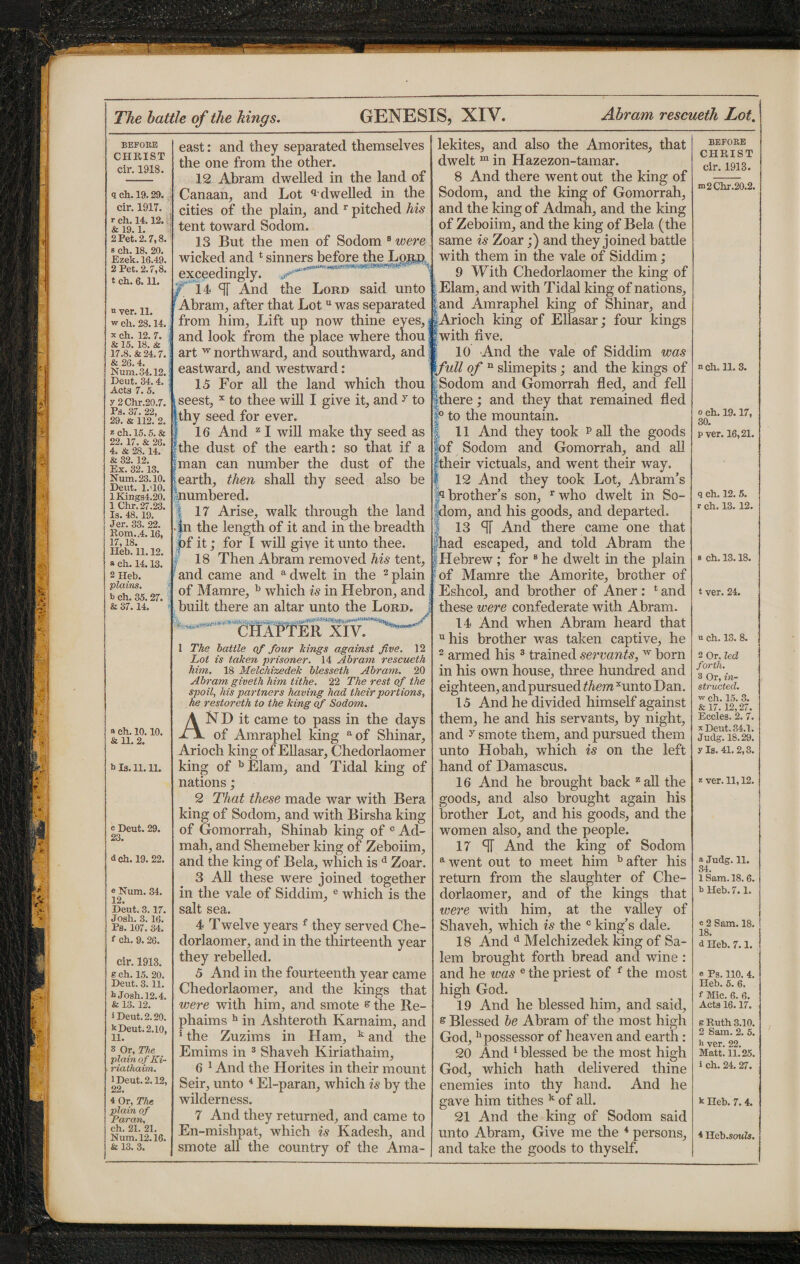 BEFORE CHRIST cir. 1918. q ch. 19.29. cir. 1917. r ch. 14.12. & 19.1. 2 Pet. 2.7,8. s ch. 18. 20. Ezek. 16.49. 2 Pet. 2.7,8. t ch. 6. H. “ ver. 11. w ch. 28.14. x ch. 12. 7. & 15. 18. & 17.8. & 24.7. & 26.4. Num.34.12. Deut. 34.4. Act8 7. 5. y 2 Chr.20.7. Ps. 37. 22, 29. & 112. 2. z ch. 15.5. & 22. 17. & 26. 4. & 28.14. & 32.12. Ex. 32.13. Num.23.10. Deut. 1.J0. 1 Kings!. 20. 1 Chr. 27.23. Is. 48.19. Jer. 33. 22. Rom.,4.16, 17,18. Heb. 11.12. a ch. 14.13. 2 Heb. plains. b ch. 35.27. & 37.14. east: and they separated themselves the one from the other. 12 Abram dwelled in the land of Canaan, and Lot ^dwelled in the cities of the plain, and r pitched his tent toward Sodom. 13 But the men of Sodom 8 were wicked and t sinners before the Lord exceedingly o 14 SF And the Lord said unto Abram, after that Lotu was separated from him, Lift up now thine eyes, and look from the place where thou art w northward, and southward, and eastward, and westward: 15 For all the land which thou seest, x to thee will I give it, and y to thy seed for ever. 16 And z I will make thy seed as the dust of the earth: so that if a man can number the dust of the earth, then shall thy seed also be numbered. I 17 Arise, walk through the land .|n the length of it and in the breadth of it; for I will give it unto thee. 18 Then Abram removed his tent, and came and a dwelt in the 2 plain of Mamre, b which is in Hebron, and built there an altar unto the Lord. a Ch. 10. 10. & 11. 2. b Is. 11. H. o Deut. 29. 23. d ch. 19. 22. e Num. 34. 12. Deut. 3.17. Josh. 3. 16. Ps. 107. 34. f Ch. 9.26. cir. 1913. Kch. 15. 20. Deut. 3.11. b Josh. 12.4. & 13.12. i Deut. 2.20. k Deut. 2.10, 11. 3 Or, The plain of Ki- riathaim. 1 Deut. 2.12, 22. 4 Or, The plain of Paran, ch. 21. 21. Num.12.16. & 13. 3. CHAPTER XIV. 1 The battle of four Icings against five. 12 Lot is taken prisoner. 14 Abram rescueth him. 18 Melchixedek blesseth Abram. 20 Abram giveth him tithe. 22 The rest of the spoil, his partners having had their portions, he restoreth to the king of Sodom. AND it came to pass in the days of Amraphel king aof Shinar, Arioch king of Ellasar, Chedorlaomer king of bElam, and Tidal king of nations ; 2 That these made war with Bera king of Sodom, and with Birsha king of Gomorrah, Shinab king of c Ad- mah, and Shemeber king of Zeboiim, and the king of Bela, which is d Zoar. 3 All these were joined together in the vale of Siddim, e which is the salt sea. 4 Twelve years f they served Che¬ dorlaomer, and in the thirteenth year they rebelled. 5 And in the fourteenth year came Chedorlaomer, and the kings that were with him, and smote & the Re- phaims h in Ashteroth Karnaim, and 1 the Zuzims in Ham, k and the Emims in 3 Shaveh Kiriathaim, 6 1 And the Horites in their mount Seir, unto 4 El-paran, which is by the wilderness. 7 And they returned, and came to En-mishpat, which is Kadesh, and smote all the country of the Ama- lekites, and also the Amorites, that dwelt m in Hazezon-tamar. 8 And there went out the king of Sodom, and the king of Gomorrah, and the king of Admah, and the king of Zeboiim, and the king of Bela (the same is Zoar;) and they joined battle with them in the vale of Siddim; 9 With Chedorlaomer the king of Elam, and with Tidal king of nations, land Amraphel king of Shinar, and Arioch king of Ellasar; four kings with five. 10 And the vale of Siddim was full of n slimepits; and the kings of Sodom and Gomorrah fled, and fell There; and they that remained fled |° to the mountain. 11 And they took p all the goods of Sodom and Gomorrah, and all their victuals, and went their way. 12 And they took Lot, Abram’s p brother’s son, r who dwelt in Se¬ ldom, and his goods, and departed. 13 SI And there came one that had escaped, and told Abram the Hebrew; for 8 he dwelt in the plain of Mamre the Amorite, brother of Eshcol, and brother of Aner: t and these were confederate with Abram. 14 And when Abram heard that uhis brother was taken captive, he 2 armed his 3 trained servants, w born in his own house, three hundred and eighteen, and pursued them*unto Dan. 15 And he divided himself against them, he and his servants, by night, and y smote them, and pursued them unto Hobah, which is on the left hand of Damascus. 16 And he brought back z all the goods, and also brought again his brother Lot, and his goods, and the women also, and the people. 17 ST And the king of Sodom awent out to meet him b after his return from the slaughter of Che¬ dorlaomer, and of the kings that were with him, at the valley of Shaveh, which is the c king’s dale. 18 And d Melchizedek king of Sa¬ lem brought forth bread and wine : and he was e the priest of f the most high God. 19 And he blessed him, and said, s Blessed be Abram of the most high God, hpossessor of heaven and earth: 20 And 1 blessed be the most high God, which hath delivered thine enemies into thy hand. And he gave him tithes k of all. 21 And the king of Sodom said unto Abram, Give me the 4 persons, and take the goods to thyself. BEFORE CHRIST cir. 1913. m2 Chr.20.2. n ch. H. 3. o ch. 19.17, 30. p ver. 16,21. q ch. 12. 5. r ch. 13.12. s ch. 13.18. t ver. 24. n ch. 13. 8. 2 Or, led forth. 3 Or, in¬ structed. w ch. 15. 3. & 17. 12,27. Eccles. 2. 7. x Deut. 34.1. Judg. 18.29. yls. 41.2,3. z ver. 11,12. a Judg. 11. 34. 1 Sam. 18. 6. b Heb. 7.1. « 2 Sam. 18. 18. 6 Heb. 7.1. e Ps. 110. 4. Heb. 5. 6. f Mic. 6. 6. Acts 16.17. B Ruth 3.10. 2 Sam. 2. 5. h ver. 22. Matt. 11.25. i ch. 24. 27. k Heb. 7. 4. 4 Heb.souZs.
