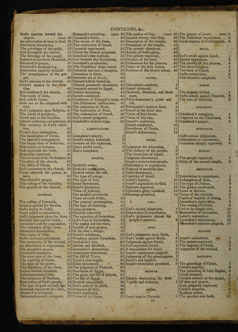 God’s mercies toward his church, chap. 30 An exhortation to turn to God, 31 Desolation foreshewn, 32 The privileges of the godly, 33 God revengeth his church, 34 The blessings of the gospel, 33 Iiabshakeh insulteth Hezekiah, 36 Hezekiah’s prayer, 37 Hezekiah’s thanksgiving, 38 Babylonian captivity foretold 39 The promulgation of the gos¬ pel, 40 God’s mercies to his church, 41 Christ’s mission to the Gen¬ tiles, 42 God comforteth his church, 43 The vanity of idols, 44 God calleth Cvrus, 45 Idols not to be compared with God, 46 God’s judgment upon Babylon, 47 The intent of prophecy, 48 Christ sent to the Gentiles, 49 Christ’s sufferings and patience, 50 The certainty of God’s salva¬ tion, 51 Christ’s free redemption, 52 The humiliation of Christ, 53 The church’s enlargement, 54 The happy state of believers, 55 Exhortation to holiness, 56 God reproveth the Jews, 57 Hypocrisy reproved, 58 The covenant of the Redeemer, 59 The glory of the church, 60 The office of Christ, 61 God’s promises to his church, 62 Christ shevveth his power to save, 63 The church’s praj'er, 64 The calling of the Gentiles, 65 The growth of the church, 66 JEREMIAH. The calling of Jeremiah, 1 Israel is spoiled for his sins, 2 God’s mercy to Judah, 3 Israel called to repentance, 4 God’s judgments upon the Jews, 5 Enemies sent against Judah, 6 Jeremiah’s call for repentance, 7 The calamities of the Jews, 8 Jeremiah’s lamentation, 9 The vanity of idols, 10 God’s covenant proclaimed, 11 The prosperity of the wicked, 12 An exhortation to repentance, 13 The prophet’s prayer, 14 Jeremiah’s complaint, 15 The utter ruin of the Jews, 16 The captivity of Judah, 17 The type of the potter, 18 The desolation' of the Jews, 19 Pashur smiteth Jeremiah, 20 Nebuchadnezzar’s war, 21 The judgment of Shallum, 22 Restoration of God’s people, 23 The type of good and bad figs, 24 Jeremiah reproveth the Jews, 25 Jeremiah is arraigned, 26 CONTENTS, See. Hanamah’s prophecy, chap. 28 Jeremiah’s letter, 29 The return of the Jews, 30 The restoration of Israel, 31 Jeremiah imprisoned, 32 Christ the Branch promised, 33 Zedekiah’s fate foretold, 34 God blesseth the Rechabites, 35 Jeremiah’s prophecies, 36 The Chaldeans’ siege raised, 37 Jeremiah cast into a dungeon, 38 Jerusalem is taken, 39 Jeremiah set at liberty, 40 Ishmael killeth Gedaliah, 41 Johanan promiseth obedience, 42 Jeremiah carried to Egypt, 43 Judah’s desolation, 44 Baruch comforted, 45 Overthrow of Pharaoh’s army, 46. The Philistines’ destruction, 47 The judgment of Moab, 48 The restoration of Elam, 49 The redemption of Israel, 50 God’s severe judgment, 54 Zedekiah’s wicked reign, 52 . LAMENTATIONS. Jerusalem’s misery, 1 Israel’s misery lamented, 2 Sorrows of the righteous, 3 Zion’s pitiful estate, 4 Zion’s complaint, 5 EZEKIEL. Ezekiel’s vision, 1 Ezekiel’s commission, 2 Ezekiel eateth the roll, 3 The type of a siege, 4 The type of hair, 5 Israel threatened, 6 Israel’s desolation, 7 Vision of jealousy, 8 The marked preserved, 9 Vision of coals of fire, 10 The princes’ presumption, 11 The ty.pe of removing, 12 Lying prophets, 13 Idolaters exhorted, 14 The rejection of Jerusalem, ' 15 God’s love to Jerusalem, 16. The eagles and the vine, 17 Pai’able of sour grapes, 18 Of the lion’s whelps, . 19 Israel’s rebellions, 20 Prophecy against Jerusalem, 21 Jerusalem’s sins, 22 Aholah and Aholibah, 23 Jerusalem’s destruction, 24 Ammonites threatened, 25 The fall of Tyrus, 26 Tyrus’s rich supply, 27 Zidon threatened, 28 The judgment of Pharaoh, 29 Desolation of Egypt, 30 The glory and fill of Assyria, 31 The fall of Egypt, 32 Ezekiel admonished, 33 God’s care of his flock, 34 Judgment of Seir, 35 Israel comforted, 36 The malice of Gog, chap. 38 Israel’s victory over Gog, 39 Description of the temple, 40 Ornaments of the temple, 41 The priests’ chambers, 42 Return of God’s glory, 43 The priests reproved, 44 Division of the land, 45 Ordinances for the princes, 46 Vision of the holy waters, 47 Portions of the twelve tribes, 48 « • DANIEL. Jehoiakim’s captivity, 1 Daniel advanced, 2 Shadrach, Meshach, and Abed- nego, 3 Nebuchadnezzar’s pride and fall, 4 Belshazzar’s impious feast, 5 Daniel in the lions’ den, 6 Vision of four beasts, 7 Vision of the ram, 8 Daniel’s confession, 9 Daniel comforted, 10 Overthrow of Persia, 11 Israel’s deliverance, 12 HOSEA. Judgments for whoredom, 1 The idolatry of the people, 2 The desolation of Israel, 3 Judgment threatened, 4 Israel a treacherous people, 5 Exhortation to repentance, 6 Reproof of manifold sins, 7 Israel threatened, 8 Captivity of Israel, 9 Israel’s impiety, 10 Israel’s ingratitude to God, 11 Ephraim reproved, 12 Ephraim’s glory vanished, 13 Blessings promised, 14 * JOEL. God’s sundry judgments, 1 Exhortation to repentance, 2 God’s judgments against his people’s enemies, 3 AMOS. God’s judgments upon Syria, 1 God’s wrath against Moab, 2 Judgments against Israel, 3 God reproveth Israel, 4 A lamentation for Israel, 5 Israel’s wantonness plagued, 6 Judgments of the grasshoppers, 7 Israel’s end typified, 8 Israel’s restoration promised, 9 OBADIAII. Edom’s destruction for their ' pride and violence, 1 JONAH. (A) The prayer of Jonah, chap. 2 The Ninevites’ repentance, 3 Jonah repines ot God’s mercy, 4 MICAH. God’s wrath against Jacob, 1 Against oppression, 2 The cruelty of the princes, 3 The church’s glory, 4 The birth of Christ, 5 God’s controversy, 6 The church’s complaint, 7 NAHUjf. The majesty of God, 1 God’s armies against Nineveh, 2 The ruin of Nineveh, 3 HABAKKUK. Habakkuk’s complaint, 1 Judgment on the Chaldeans, 2 Habakkuk’s prayer, 3 ZEPHANIAH. God’s severe judgments, 1 Exhortation to repentance, 2 Jerusalem sharply reproved, 3 HAGGAI. The people reproved, 1 Glory of the second temple, 2 ZECHARIAH. Exhortation to repentance, 1 Redemption of Zion, 2 The type of Joshua, 3 The golden candlestick, 4 Curse of thieves, 6 Vision of the chariots, 6 Captives’ inquiry of fasting, 7 Jerusalem’s restoration, 8 The coming of Christ, 9 God to be sought unto, 10 destruction of Jerusalem, 11 Judah’s restoration, 12 Jerusalem’s repentance, 13 Jerusalem’s enemies plagued, 14 MALACHI. Israel’s unkindness, 1 The priests reproved, 2 The majesty of Christ, 3 Judgments of the wicked, 4 MATTHEW. The genealogy of Christ, 1 Christ’s nativity, 2 The preaching of John Baptist, 3 Christ tempted, 4 Christ’s sermon on the mount, 5 Of alms and prayer, 6 Rash judgment reproved, 7 Christ’s miracles, 8 Matthew called, 9