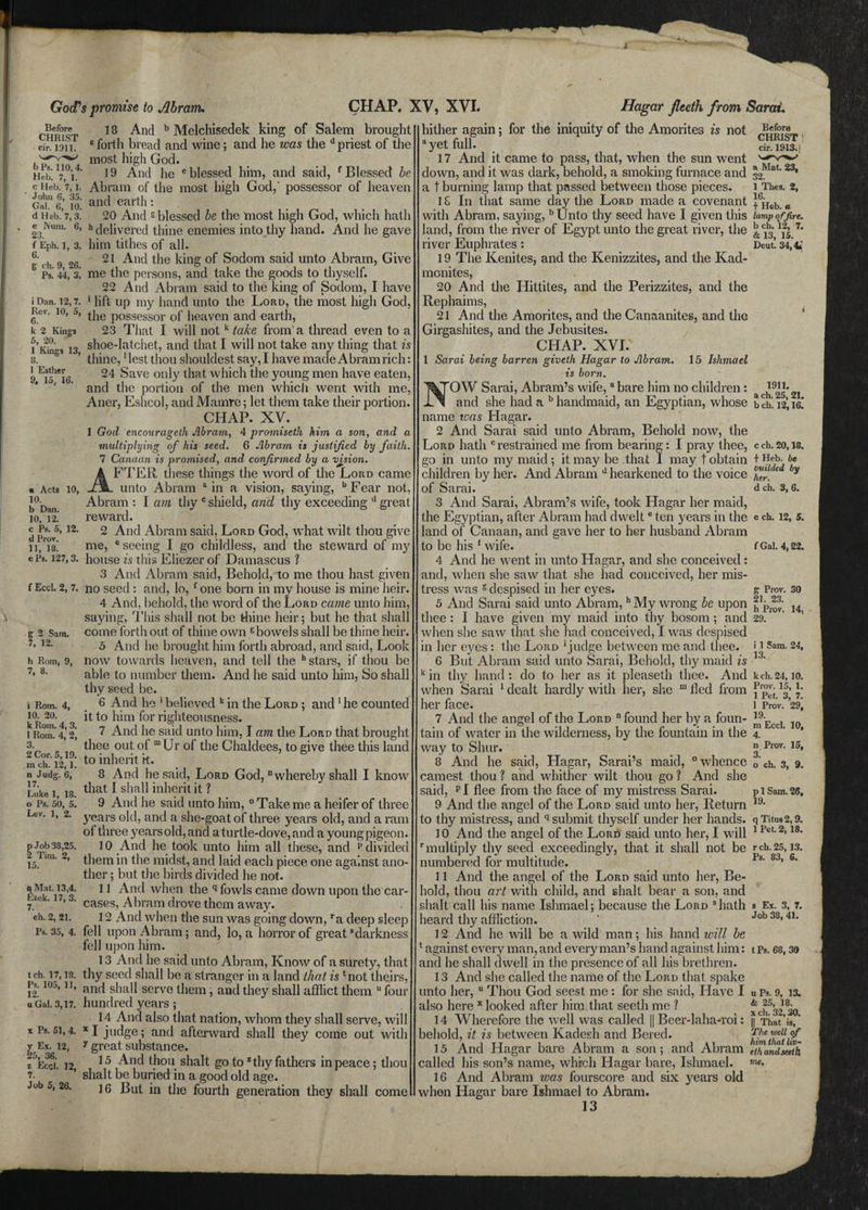 Before CHRIST cir. 1311. bPs. 110,4. Heb. 7, 1. c Heb. 7, 1. John 6, 35. Gal. 6, 10. d Heb. 7, 3. e Num. 6, 23. f Eph. 1, 3. 6. g ch. 9, 26. Ps. 44, 3. i Dan. 12, 7. Rev, 6. k 2 Kings 5, 20. 1 Kings 13, 8. I Esther 9, 15, 16. 10, « Acts 10. b Dan. 10, 12. c Ps. 5, 12. d Prov. 11, 18. God's promise to Abram, 18 And b Melchisedek king of Salem brought c forth bread and wine; and he was the d priest of the most high God. 19 And he e blessed him, and said, f Blessed be Abram of the most high God,' possessor of heaven and earth: 20 And g blessed be the most high God, which hath h delivered thine enemies into thy hand. And he gave him tithes of all. 21 And the king of Sodom said unto Abram, Give me the persons, and take the goods to thyself. 22 And Abram said to the king of Sodom, I have • lift up my hand unto the Lord, the most high God 10’ 5’ the possessor of heaven and earth, 23 That I will not k take from a thread even to a shoe-latchet, and that I will not take any thing that is thine,1 lest thou shouldest say, I have made Abram rich: 24 Save only that which the young men have eaten, and the portion of the men which went with me Aner, Eshcol, and Mamre; let them take their portion. CHAP. XV. 1 God encourageth Abram, 4 promiseth him a son, and a multiplying of his seed. 6 Abram is justified by faith. 7 Canaan is promised, and confirmed by a vjsion. AFTER these things the word of the Lord came unto Abram a in a vision, saying, bFear not, Abram : I am thy c shield, and thy exceeding ll great reward. 2 And Abram said, Lord God, what wilt thou give me, e seeing I go childless, and the steward of my ePa. 127,3. house is this Eliezer of Damascus ? 3 And Abram said, Behold, to me thou hast given f Ecci. 2,7. no seed : and, lo, f one born in my house is mine heir. 4 And, behold, the word of the Lord came unto him, saying, This shall not be thine heir; but he that shall come forth out of thine own 6 bowels shall be thine heir. 5 And he brought him forth abroad, and said, Look now towards heaven, and tell the h stars, if thou be able to number them. And he said unto him, So shall thy seed be. 6 And he 1 believed k in the Lord ; and 1 he counted it to him for righteousness. 7 And he said unto him, I am the Lord that brought thee out ot m Ur of the Chaldees, to give thee this land to inherit rt. 8 An.d he said, Lord God, “ whereby shall I know that I shall inherit it ? 9 And he said unto him, 0 Take me a heifer of three years old, and a she-goat of three years old, and a ram of three yearsold, and aturtle-dove, and a youngpigeon. 10 And lie took unto him all these, and p divided them in the midst, and laid each piece one against ano¬ ther ; but the birds divided he not. 11 And when the q fowls came down upon the car¬ cases, Abram drove them away. 12 And when the sun was going down, ra deep sleep fell upon Abram; and, lo, a horror of great8 darkness fell upon him. 13 And he said unto Abram, Know of a surety, that thy seed shall be a stranger in a land that is ‘not theirs, and shall serve them, and they shall afflict them u four hundred years; 14 And also that nation, whom they shall serve, will x I judge; and afterward shall they come out with 7 great substance. 15 And thou shalt go to z thy fathers in peace; thou slialt be buried in a good old age. 16 But in the fourth generation they shall come CHAP. XV, XVI. Hagar fleeth from, Sarai. i 2 Sara. 12. h Rom, 9, 7, 8. i Rom. 4, 10. 20. k Rom. 4, 3. 1 Rom. 4, 2, 3. 2 Cor. 5,19. m ch. 12,1. n Judg\ 6, 17. Luke 1, 18. o Ps. 50, 5. Lev. 1, 2. p Job 38,25. 2 Tim. 2, 15. q Mat. 13,4. Ezek. 17, 3. 7. eh. 2, 21. Ps. 35, 4. tch. 17,18. Ps. 105, 11, 12. u Gal. 3,17. x Ps. 51, 4. y Ex. 12, 25, 36. z Ecd. 12, 7. Job 5, 26. Before CHRIST cir. 1913.1 hither again; for the iniquity of the Amorites is not ayet full. 17 And it came to pass, that, when the sun went down, and it was dark, behold, a smoking furnace and 32Mat**** a t burning lamp that passed between those pieces. i Thes. 2, 1S In that same day the Lord made a covenant ™Heb a with Abram, saying, bUnto thy seed have I given this lamp of fire. land, from the river of Egypt unto the great river, the ^3 12| 7* river Euphrates : Deut! 34,4; 19 The Kenites, and the Kenizzites, and the Kad- monites, 20 And the Hittites, and the Perizzites, and the Rephaims, 21 And the Amorites, and the Canaanites, and the Girgashites, and the Jebusites. CHAP. XVI. 1 Sarai being barren giveth Hagar to Abram. 15 Ishmael is born. OW Sarai, Abram’s wife,a bare him no children: and she had a b handmaid, an Egyptian, whose name teas Hagar. 2 And Sarai said unto Abram, Behold now, the Lord hath c restrained me from bearing: I pray thee, c ch. 20,18. go in unto my maid; it may be that I may t obtain + Heb. be children by her. And Abram J hearkened to the voice felr[€ by of Sarai. d ch. 3,6. 3 And Sarai, Abram’s wife, took Hagar her maid, the Egyptian, after Abram had dwelte ten years in the e ch. 12, 5. land of Canaan, and gave her to her husband Abram to be his 1 wife. 4 And he went in unto Hagar, and she conceived: and, when she saw that she had conceived, her mis¬ tress was g despised in her eyes. 5 And Sarai said unto Abram, h My wrong be upon thee : I have given my maid into thy bosom ; and when she saw that she had conceived, I was despised in her eyes: the Lord 5 judge between me and thee. 6 But Abram said unto Sarai, Behold, thy maid is k in thy hand: do to her as it pleaseth thee. And 1911. a ch. 25, 21. b ch. 12,16. f Gal. 4,22. g Prov. 30 21. 23. h Prov. 29. 14, i 1 Sam. 13. 24, k ch. 24, 10. when Sarai 1 dealt hardly with her, she m fled from 1|* ]• 29, 10, 1 Prov. 19. m Eccl. 4. n Prov. 15, 3. o ch. 3, 9. p 1 Sam. 26, her face. 7 And the angel of the Lord “ found her by a foun¬ tain of water in the wilderness, by the fountain in the way to Sliur. 8 And he said, Hagar, Sarai’s maid, “whence earnest thou ? and whither wilt thou go ? And she said, PI flee from the face of my mistress Sarai. 9 And the angel of the Lord said unto her, Return 19, to thy mistress, and q submit thyself under her hands. qTitus2,9. 10 And the angel of the Lord said unto her, I will 1 Pet-2,18* rmultiply thy seed exceedingly, that it shall not be rch.25,13, numbered for multitude. 11 And the angel of the Lord said unto her, Be¬ hold, thou art with child, and shalt bear a son, and shalt call his name Ishmael; because the Lord 3hath heard thy affliction. 12 And he will be a wild man; his hand will be ‘ against every man, and every man’s hand against him: t Ps. 68,30 and he shall dwell in the presence of all his brethren. 13 And she called the name of the Lord that spake unto her, u Thou God seest me : for she said, Have I also here x looked after him that seeth me ? 14 Wherefore the well was called || Beer-laha-roi: behold, it is between Kadesh and Bered. mmmaiuv 15 And Hagar bare Abram a son ; and Abram (TanZeeth called his son’s name, which Hagar bare, Ishmael. 16 And Abram was fourscore and six years old when Hagar bare Ishmael to Abram. 13 Ps. 83, 6. s Ex. 3, 7. Job 38, 41. u Ps. 9, 13. & 25, 18. x ch. 32,30. || That is, The well of him that liv- me.