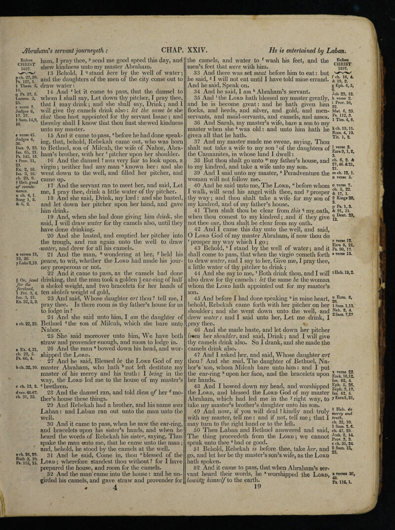 He is entertained by Laban. Before CHRIST 1857. pch. 27,20. Ps. 127, 1. 1 Thess. 3, 11. q Ps. 37, 5. Lamen. 3, 25. r verse 7. Judges 6, 17. 37. 1 Sam. 14,9, 10. s verse 45. Judges 6, 36. Dan. 9, 23. Isa. 65, 21. Fs. 145, 13. t Prov. 31, 27. Ex. 2, 16. Isa. 3, 16.' ch. 29, 9. f Heb. good of counte¬ nance. u ch. 4, 1. Song 1, 8. & 5, 2. x verses 18, 19, 20. y Luke 2,19. || Or, jewel for the forehead, 1 Pet. 3, 4. Isa. 3, 21. Ex. 32,2,3. z ch. 22,23. a Ex. 4,31. ch. 22, 5. Ps. 66, 4. b ch. 32,10. c ch. 13, 8. d ver. 48.67. ch. 31, 33. e ch. 26,29. Ruth 3, 10. Ps. 115, 15. ham, I pray thee, p send me good speed this day, and shew kindness unto my master Abraham. 13 Behold, I q stand here by the well of water; and the daughters of the men of the city come out to draw water: 14 And r let it come to pass, that the damsel to whom I shall say, Let down thy pitcher, I pray thee, that I may drink; and she shall say, Drink; and I will give thy camels drink also: let the same be she that thou hast appointed for thy servant Isaac; and thereby shall I know that thou hast shewed kindness unto my master. 15 And it came to pass,8 before he had done speak¬ ing, that, behold, Rebekah came out, who was born to Bethuel, son of Milcah, the wife of Nahor, Abra¬ ham’s brother, with her ‘ pitcher upon her shoulder. 16 And the damsel t was very fair to look upon, a virgin ; neither had any man u known her: and she went down to the well, and filled her pitcher, and came up. 17 And the servant ran to meet her, and said, Let me, I pray thee, drink a little water of thy pitcher. 18 And she said, Drink, my lord : and she hasted, and let down her pitcher upon her hand, and gave him drink. 19 And, when she had done giving him drink, she said, I will draw water for thy camels also, until they have done drinking. 20 And she hasted, and emptied her pitcher into the trough, and ran again unto the well to draw •water, and drew for all his camels. 21 And the man, x wondering at her, y held his peace, to wit, whether the Lord had made his jour¬ ney prosperous or not. 22 And it came to pass, as the camels had done drinking, that the man took a golden J| ear-ring of half a shekel weight, and two bracelets for her hands of ten shekels weight of gold, 23 And said, Whose daughter art thou ? tell me, I pray thee. Is there room in thy father’s house for us to lodge in ? 24 And she said unto him, I am the daughter of Bethuel zthe son of Milcah, which she bare unto Nahor. 25 She said moreover unto him, We have both straw and provender enough, and room to lodge in. 26 And the man * bowed down his head, and wor¬ shipped the Lord. 27 And he said, Blessed be the Lord God of my master Abraham, who hath bnot left destitute my master of his mercy and his truth: I being in the way, the Lord led me to the house of my master’s c brethren. 28 And the damsel ran, and told them of her d mo¬ ther’s house these things. 29 And Rebekah had a brother, and his name was Laban: and Laban ran out unto the man unto the well. 30 And it came to pass, when he saw the ear-ring, and bracelets upon his sister’s hands, and when he heard the words of Rebekah his siste’-, saying, Thus spake the man unto me, that he came unto the man 5 and, behold, he stood by the camels at the well. 31 And he said, Come in, thou e blessed of the Lord ; wherefore standest thou without ? for I have prepared the house, and room for the camels. 32 And the man'came into the house: and he un¬ girded his camels, and gave straw and provender for the camels, and water to fwash his feet, and the men’s feet that were with him. 33 And there was set meat before him to eat: but he said, 61 will not eat until I have told mine errand. And he said, Speak on. 34 And he said, I am h Abraham’s servant. 35 And 1 the Lord hath blessed my master greatly, and he is become great: and he hath given him flocks, and herds, and silver, and gold, and men- servants, and maid-servants, and camels, and asses. 36 And Sarah, my master’s wife, bare a son to my master when she k was old: and unto him hath he given all that he hath. 37 And my master made me swear, saying, Thou shalt not take a wife to my son 1 of the daughters of the Canaanites, in whose land I dwell: 38 But thou shalt go unto m my father’s house, and to my kindred, and take a wife unto my son. 39 And 1 said unto my master, n Peradventure the woman will not follow me. 40 And he said unto me, The Lord, 0 before whom I walk, will send his angel with thee, and p prosper thy way; and thou shalt take a wife for my son of my kindred, and of my father’s house. 41 Then shalt thou be clear from this q my oath, when thou comest to my kindred; .and if they give not thee one, thou shalt be clear from my oath. 42 And I came this day unto the well, and said, O Lord God of my master Abraham, if now thou do r prosper my way which I go; 43 Behold, s 1 stand by the well of water; and it shall come to pass, that when the virgin cometh forth to draw water, and I say to her, Give me, I pray thee, a little water of thy pitcher to drink; 44 And she say to me, ‘'Both drink thou, and I will also draw for thy camels: let the same be the woman whom the Lord hath appointed out for my master’s son. 45 And before I had done speaking “in mine heart, behold, Rebekah came forth with her pitcher on her shoulder; and she went down unto the well, and drew water: and I said unto her, Let me drink, I ,pray thee. * 46 And she made haste, and let down her pitcher fr#m her shoulder, and said, Drink; and I will give thy camels drink also. So I drank, and she made the camels drink also. 47 And I asked her, and said, Whose daughter art thou ? And she said, The daughter of Bethuel, Na- hor’s son, whom Milcah bare unto him: and I put the ear-ring x upon her face, and the bracelets upon her hands. 48 And I bowed down my head, and worshipped the Lord, and blessed the Lord God of my master Abraham, which had led me in the y right way, to take my master’s brother’s daughter unto his son. 49 And now, if you will deal t kindly and truly with my master, tell me: and if not, tell me; that I may turn to the right hand or to the left. 50 Then Laban and Bethuel answered and said, The thing proceedeth from the Lord ; we cannot speak unto thee z bad or good. 51 Behold, Rebekah is before thee, take her, and go, and let her be thy master’s son’s wife, as the Lord hath spoken. 52 And it came to pass, that when Abraham’s ser¬ vant heard their words, he “worshipped the Lord, bowiilg himself to the earth. 10 Before CHRIST 1857. f ch. 18, 4. & 19, 2. g Eph. 6, 5, 6. Job 23, 12. h verse 2. i Prov. 10, 22. Mat. 6, 33. Ps. 112, 3. 1 Tim. 4, 8. kch.18,11. Rom. 4, 19. Tit. 1, 2. 1 verse 3. Ezra 9,1,2, 3. ch. 6, 2. & 27,46. & 21, 21. m ch. 12, 1. n verse 5. o verse 7. ch. 5, 22. & 17, 1. 2 Kings 20, 3. p Ps. 1, 3. & 91, 11. q Deut 29, 12. r verse 12. Ezra 8, 21. Ps. 90, 17. s verse 13. t Heb. 13,2. u Rom. 8, 26. 1 Sam. 1,13. Neh. 2, 4. 2 Sam. 7,27 x verse 22 Ezek. 16,12. Isa. 62, 4. Eph. 5, 26. Zeph. 3,17. Isa. 62, 5. y Ezra 8,21. f Heb. do mercy and truth, ch. 32, 10. 1 Sam. 2,6. ch. 47, 29. Josh. 2, 14. Prov. 3, 3. z ch. 31,24. 2 Sam, 13* 22, a verses 26, 48. Pi. 116,1.