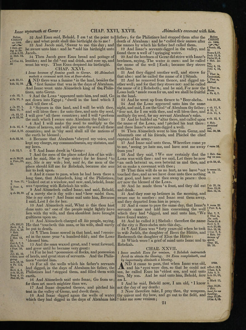 Isaac Before CHRIST cir.1804. T Heb. go¬ ing to die. I He!*. 6,16. in Heb. 12, 16 n 1 Cor. 15, CHAP. XXVI, XXVII. ach. 25,11. bch. 12, 10. c ch. 12, 1. d Ps. 37, 3. e eh. 37, 1. Heb. 11, 9. ch. 13, 15. g ch. 22,16. h ch. 15, 5. i Gal. 3,16. k ch. 22,16. 1 ch. 12,1. m ch. 20,13. n Prov.,29, 25. 2 Sam. 11, 2. p Prov. 5, 18. q ch. 20,10. rPs. 105,15. Zech. 2, 8. Prov. 6, 29. * Heb. found. a Mat. 13, 23. Gal. 6, 7, 8. Zech. 8, 12. t Prov. 10, 22. Job 42, 12. t Heb. went going. uch. 12,16. x Ps. 112, 10. Eccl. 4, 4. y ch. 21,25. Song 4, 15. real. 65,10. sojourneth at Gerar : 32 And Esau said, Behold, I am, t at the point to die; and what profit shall this birthright do to me ? 33 And Jacob said, 1 Swear to me this day; and he sware unto him : and he m sold his birthright unto Jacob. 34 Then Jacob gave Esau bread and pottage of lentiles; and he did n eat and drink, and rose up, and went his way. Thus Esau despised his birthright. CHAP. XXVL 1 Isaac because of famine goeth to Gerar. 26 Abimelech maketk a covenant with him at Beer-sheba. ND there was a famine a in the land, besides the b first famine that was in the days of Abraham. And Isaac went unto Abimelech king of thft Philis¬ tines, unto Gerar. 2 And the Lord c appeared unto him, and said, Go not down into Egypt; d dwell in the land which I shall tell thee of. 3 e Sojourn in this land, and I will be with thee, and will bless thee: for unto thee, and unto thy seed, I will give f all these countries; and I will 6 perform the oath which I sware unto Abraham thy father: 4 And I will make thy seed to multiply as the h stars of heaven, and will give unto thy seed all these countries; and in * thy seed shall all the nations of the earth be blessed; 5 Because that Abraham k obeyed my voice, and kept my charge, my commandments, my statutes, and my laws. 6 IT And Isaac dwelt in 1 Gerar: 7 And the men of the place asked him of his wife: and he said, She is mmy sister: for he feared to say, She is my wife; lest, said he, the men of the place should kill me for Rebekah, because she was fair to look upon. 8 And it came to pass, when he had been there a long time, that Abimelech, king of the Philistines, ° looked out at a window, and saw, and, behold, Isaac was p sporting with Rebekah his wife. 9 And Abimelech called Isaac, and said, Behold, of a surety she is thy wife: and q how saidst thou, She is my sister ? And Isaac said unto him, Because I said, Lest I die for her. r 10 And Abimelech said, What is this thou hast done unto us ? one of the people might lightly have lien with thy wife, and thou shouldest have brought guiltiness upon us. 11 And Abimelech charged all his people, saying, He thatr toucheth this man, or his wife, shall surely be put to death. 12 IT Then Isaac sowed in that land, and t receiv¬ ed in the same year 8 a hundred-fold ; and the Lord 1 blessed him. 13 And the man waxed great, and ? went forward, and grew until he became very great: 14 For he had u possession of flocks, and possession of herds, and great store of servants. And the Philis¬ tines x envied him. 15 For all the wells which his father’s servants had digged, in the days of Abraham his father, the Philistines had y stopped them, and filled them with earth. 16 And Abimelech said unto Isaac, Go from us; for thou art much mightier than we. 17 And Isaac departed thence, and pitched his tent in the valley of Gerar, and dwelt there. 18 And Isaac digged again the wells of water which they had digged in the days of Abraham his AhimclecK's covenant with him,. father; for the Philistines had stopped them after the death of Abraham: and he z called their names after the names by which his father had called them. 19 And Isaac’s servants digged in the valley, and found there a well of t springing water. 20 And the herdmen of Gerar did strive with Isaac’s herdmen, saying, The water is ours: and he called the name of the well || Esek; because they strove with him. 21 And they digged another well, and strove for that also: and he called the name of it || Sitnah. 22 And he removed from thence, and digged an¬ other well; and for that they strove not: and he called the name of it || Rehoboth; and he said, For now the Lord hath a made room for us, and we shall be fruitful in the land. 23 And he went up from thence to b Beer-sheba. 24 And the Lord appeared unto him the same night, and said, I am the Godc of Abraham thy father; a fear not, for I am with thee, and will bless thee, and multiply thy seed, for my servant Abraham’s sake. 25 And he builded an e altar there, and called upon the name of the Lord, and t pitched his tent there: and there Isaac’s servants digged a well. 26 Then Abimelech went to him from Gerar, and Ahuzzath one of his friends, and Phichol the chief captain of his army. 27 And Isaac said unto them, Wherefore come ye to me, f seeing ye hate me, and have sent me away from you ? 28 And they said, tWe saw certainly that the Lord was with thee: and we said, Let there be now g an oath betwixt us, even betwixt us and thee, and let us make a covenant with thee; 29 That thou wilt do us no hurt, as we have h not touched thee, and as we have done unto thee nothing but good, and have sent thee away in peace: thou art now the blessed of the Lord. 30 And he made them ‘ a feast, and they did eat and drink. 31 And they rose up betimes in the morning, and sware one to another: and Isaac sent them away, and they departed from him in peace. 32 And it came to pass the same day, that Isaac’s servants came and told him concerning the well which they had k digged, and said unto him, 1 We have found water. 33 And he called it || Shebah : therefore the name of the city is Beer-sheba unto this day. 34 IF And Esau was ra forty years old when he took to wife Judith, the daughter of Beeri the Hittite, and Bashemath the daughter of Elon the Hittite: 35 Which were t a grief of mind unto Isaac and to Rebekah. CHAP. XXVII. 1 Isaac sendeth Esau for venison. 6 Rebekah instructetk Jacob to obtain the blessing. 34 Esau complaineth, and by importunity obtaineth a blessing. ND it came to pass, that when Isaac was old, and his a eyes were dim, so that he could not see, he called Esau his b eldest son, and said unto him, My son. And he said unto him, Behold, here am I. 2 And he said, Behold now, I am old, c I know not the day of my death: 3 Now therefore take, I pray thee, thy weapons, thy quiver and thy bow, and go out to the field, and t take me some venison; Before CHRIST cir. 1804. z Numb. 32, 38. Hosea 2,17. Zech. 13, 2. Psalm 16,4. t Heb. liv¬ ing, Song 4, 15. John 4, 10, 11. || That is. Contention. || That is. Hatred. || That is, a Ps. 4, 1. bch. 21,31. c ch. 17, 7. & 31, 5. d ch. 15, 1. e ch. 12, 7. t Heb. stretched out, Isai. 30, 29. f verse 16. f Heb. See¬ ing we saw. g ch. 24,41. h verses 11. 14. 15. * ch 31,54. Rom. 12,18. Heb. 12,14. k verse 25 1 Prov. 2, 4, 5. Mat. 7, 7. || That is, Jin oath. Psalm 15,4- Eccl. 5, 6 in ch. 25,20. Heb. 12,16. 1 Cor. 7, 2. f Heb. bit ■ temess of spirit, chap. 21, 25. 31. A1 1760. a Eccl. 12,3. 1 Sam. 3, 2. John 9, 3. bch. 25,23, 24. c Mark 13, 5. chap. 35,28. t Heb. hunt for mt hunting, chap. 25,28* 1 Cor. 6,12.