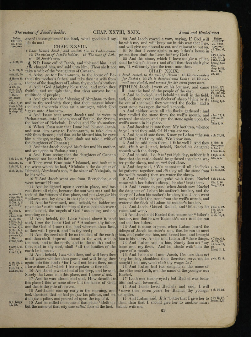 The vision of Jacob's ladder. CHAP. XXVIII, XXIX. Jacob and Rachel meet Before CHRIST cir. 1760. a ch. 27, 33. b ch. 24, 3. c ch. 25, 20. d Hosea 12, 12. ch. 32, 10. 6 24, 10. e ch. 17,1. Psal. 123,1. f Heb. an assem¬ bly. f Gal. 3,13. Rom. 4,7,8. g Heb. 11,9. h chap. 12, 7 ich. 21, 11. k ch. 25, 17. 1 ch. 36, 3. inch. 26,34. n verse 18. chap. 32, 6. oHos. 12,4. 2 Cor. 1, 5. p Job 33, 15. q John 1, 51. rJohn3,31. & 16, 28. s Heb. 8, 1. tl Pet. 1,12. u Rev. 4, 4. x ch. 17, 1. Heb. 11,16. y verses 3,4. t Heb. break forth.. i Acts 3,25. Gal. 3, 8. Hos. 12, 4. a ch. 31, 3. & 32, 9. Heb. 13, 5. Mat, 28, 20. b 1 Kings 12, 28. are of the daughters of the land, what good shall my life do me ? CHAP. XXVIII. 1 Isaa.c blessed Jacob, and sendeth him to Padan-aram. 12 The, vision of Jacob's ladder. 18 The stone of Beth¬ el. 20 Jacob's vow. ND Isaac called Jacob, and a blessed him, and charged him, and said unto him, Thou shalt not take a wife of the b daughters of Canaan. 2 Arise, go to c Padan-aram, to the house of Be- thuel thy mother’s father, and take thee d a wife from thence of the daughters of Laban, thy mother’s brother. 3 And c God Almighty bless thee, and make thee fruitful, and multiply thee, that thou mayest be f a multitude of people; 4 And give thee the f blessing of Abraham, to thee, and to thy seed with thee; that thou mayest inherit the land s wherein thou art a stranger, which God h gave unto Abraham. 5 And Isaac sent away Jacob: and he went to Padan-aram, unto Laban, son of Bethuel the Syrian, the brother of Rebekah, Jacob’s and Esau’s mother. 6 When Esau saw that Isaac had blessed Jacob, and sent him away to Padan-aram, to take him a wife from thence; and that, as he blessed him, he gave him a charge, saying, Thou shalt not take a wife of the daughters of Canaan; 7 And that Jacob obeyed his father and his mother, and was gone to Padan-aram; 8 And Esau seeing that the daughters of Canaan 1 pleased not Isaac his father ; 9 Then went Esau unto k Ishmael, and took unto the wives which he had, 1 Mahalath the daughter of Ishmael, Abraham’s son, m the sister of Nebajoth, to be his wife. 10 IT And Jacob went out from Beer-sheba, and went toward Plaran. 11 And he lighted upon a certain place, and tar¬ ried there all night, because the sun was set: and he took of the n stones of that place, and put them for his 0 pillows, and lay down in that place to sleep. 12 And he p dreamed, and, behold, q a ladder set up on the r earth, and the s top of it reached to heaven? and, behold, the angels of God 1 ascending and de¬ scending on it. 13 And, behold, the Lord u stood above it, and said, I am the Lord God of x Abraham thy father, and the God of Isaac: the land whereon thou best, to thee will I give it, and y to thy seed ; 14 And thy seed shall be as the dust of the earth ; and thou shalt t spread abroad to the west, and to the east, and to the north, and to the south: and in thee, and in thy seed, shall z all the families of the earth be blessed. , 15 And, behold, I am with thee, and will keep thee in all places whither thou goest, and will bring thee again into this land : a for I will not leave thee, until I have done that which 1 have spoken to thee of. 16 And Jacob awaked out of his sleep, and he said, Surely the Lord is in this place, and I knew it not. 17 And he was afraid, and said, How dreadful is this place! this is none other but the house of God, and this is the gate of heaven. 13 And Jacob rose up early in the morning, and took the stone that he had put for his pillows, and set it up for a pillar, and poured oil upon the top of it. 19 And he called the name of that place b Beth-el: but the name of that city teas called Luz at the first. 20 And Jacob vowed a vow, saying, If God will be with me, and will keep me in this way that I go, and will give me c bread to eat, and raiment to put on, 21 So that I come again to my father’s house in peace, then shall the Lord be d my God: 22 And this stone, which I have set for a pillar, shall be e God’s house : and of all that thou shalt give me, 11 will surely give the tenth unto thee. CHAP. XXIX. 1 Jacob cometh to the well of Haran: 18 He covenanted for Rachel: 23 He is deceived with Leah : 28 He mar¬ ried also Rachel, and served for her seven years more. THEN Jacob t went on his journey, and came into the land of the people of the east. 2 And he looked, and behold a a well in the field, and, lo, there were three flocks of sheep b lying by it; lor out of that well they watered the flocks : and a great stone was upon the well’s mouth. 3 And thither were all the flocks gathered: and they c rolled the stone from the well’s mouth, and watered the sheep, and d put the stone again upon the well’s mouth in his place. 4 And Jacob said unto them, My brethren, whence be ye ? And they said, Of Haran are we. 5 And he said unto them, Know ye Laban e the son of Nahor? And they said, We know him. 6 And he said unto them, t Is he well ? And they said, He is well; and, behold, Rachel his daughter cometh with the sheep. 7 And he said, Lo, it is f yet high day, neither is it time that the cattle should be gathered together: wa¬ ter ye the sheep, and go and feed them. 8 And they said, g We cannot until all the flocks be gathered together, and till they roll the stone from the well’s mouth; then we water the sheep. 9 And h while he yet spake with them, Rachel came with her father’s sheep; for she ’ kept them. 10 And it came to pass, when Jacob saw Rachel the .daughter of Laban his mother’s brother, and the sheep of Laban his mother’s brother, that Jacob went near, and rolled the stone from the well’s mouth, and watered the flock of Laban his mother’s brother. 11 And Jacob k kissed Rachel, and 1 lifted up his voice, and wept. 12 And Jacob told Rachel that he was her m father’s brother, and t hat he was Rebekah’s son: and she ran and told her father. 13 And it came to pass, when Laban heard the tidings of Jacob his sister’s son, that he ran to meet him, and embraced him, and kissed him, and brought him to his house. And he told Laban all 11 these things. 14 And Laban said to him, Surely thou art0 my bone and my flesh. And he abode with him the space of a month. 15 Anti Laban said unto Jacob, Because thou art p my brother, shouldest thou therefore serve me for nought? tell me, wnat shall thy wages be ? 16 And Laban had two daughters: the name of the elder was Leah, and the name of the younger was Rachel. 17 Leah teas tender-eyed ; but Rachel was beau¬ tiful and well-favoured. 18 And Jacob loved Rachel; and said, I will q serve thee seven years for Rachel thy younger daughter. 19 And Laban said, It is r better that I give her to thee, than that I should give her to another man: abide with me. Before CHRIST cir. 1760. c 1 Tim. 6, 5. dPs.116,9. e ch. 35, 7. f Heb. I will tithing tithe thee, chap. 14,20L Deut. 14, 22, 23. f Ileb. lift up his feet, Ps. 119,35! a John 4, 6. 14. b Song 1,6. c Isa. 12, 3. d 2 Cor. 2, 17. Titus 1, 9. e ch. 31,53. f Heb. Is there peace to him 7 1 Sam. 25,5. f Eph. 5, 6. Gal. 6, 9. g chap. 34, 14. & 43,32. hch.24,15. i Ex. 2,16. Songl, 7,8 k Ex. 4, 27. 1 ch. 33, 4. & 43, 30. m ch. 13,8. n Colos. 4,5. ch. 24, 28. o2Sam. 19, 12. Micah 7, 5. p ch. 13, 8. q ch. 34,12. r Pr. 12,17. Psalm 12,2.