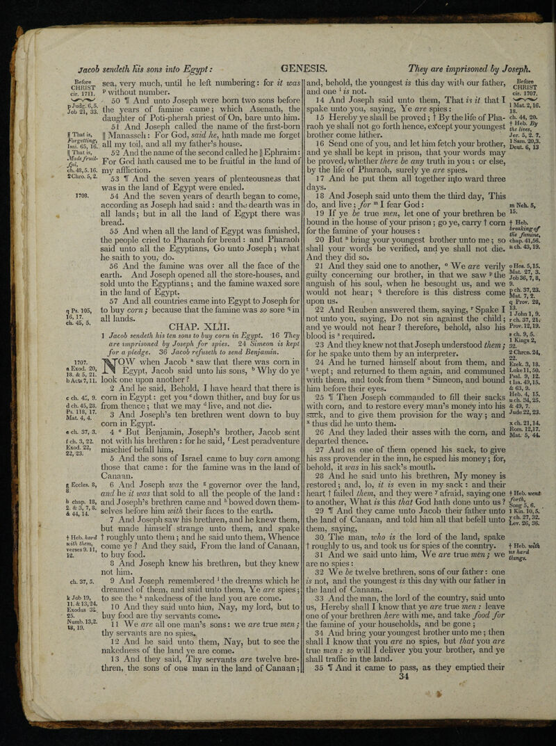 CHRIST cir. 1711. p J udg. 6,5. Job 21, 33. U That is, Forgetting, Isai. 65, 16. |[ That is, Made fruit¬ ful, cb.48,5.16. 2Chro. 5,2. 1708. q Ps. 105, 16, 17. ch. 45, 5. Jacob sendeth Kis sons into Egypt: sea, very much, until he left numbering: for it was p without number. 50 IT And unto Joseph were born two sons before the years of famine came; which Asenath, the daughter of Poti-pherah priest of On, bare unto him. 51 And Joseph called the name of the first-born || Manasseh : For God, said he, hath made me forget all my toil, and all my father’s house. 52 And the name of the second called he || Ephraim: For God hath caused me to be fruitful in the land of my affliction. 53 IT And the seven years of plenteousness that was in the land of Egypt were ended. 54 And the seven years of dearth began to come, according as Joseph had said : and the dearth was in all lands; but in all the land of Egypt there was bread. 55 And when all the land of Egypt was famished, the people cried to Pharaoh for bread : and Pharaoh said unto all the Egyptians, Go unto Joseph; what he saith to you, do. 56 And the famine was over all the face of the earth. And Joseph opened all the store-houses, and sold unto the Egyptians; and the famine waxed sore in the land of Egypt. 57 And all countries came into Egypt to Joseph for to buy corn ; because that the famine was so sore q in all lands. CHAP. XLTI. 1 Jacob sendeth his ten sons to buy corn in Egypt. 16 They are imprisoned by Joseph for spies. 24 Simeon is kept for a pledge. 36 Jacob refusetli to send Benjamin. OW when Jacob a saw that there was corn in Egypt, Jacob said unto his sons, b Why do ye look one upon another ? 2 And he said, Behold, I have heard that there is corn in Egypt: get youc down thither, and buy for us from thence ; that we may d live, and not die. 3 And Joseph’s ten brethren went down to buy corn in Egypt. 4 e But Benjamin, Joseph’s brother, Jacob sent not with his brethren : for he said, f Lest peradventure mischief befall him, 5 And the sons of Israel came to buy corn among those that came: for the famine was in the land of Canaan. 6 And Joseph was the g governor over the land, and he it was that sold to all the people of the land : and Joseph’s brethren came and h bowed down them¬ selves before him with their faces to the earth. 7 And Joseph saw his brethren, and he knew them, but made himself strange unto them, and spake t roughly unto them ; and he said unto them, Whence come ye ? And they said, From the land of Canaan, to buy food. 8 Arid Joseph knew his brethren, but they knew not him. 9 And Joseph remembered 1 the dreams which he dreamed of them, and said unto them, Ye are spies; to see the k nakedness of the land you are come. 10 And they said unto him, Nay, my lord, but to buy food are thy servants come. 11 We are ail one man’s sons: we are true men; thy servants are no spies. 12 And he said unto them, Nay, but to see the nakedness of the land ye are come. 13 And they said, Thy servants are twelve bre¬ thren, the sons of one man in the land of Canaan; GENESIS. They arc imprisoned by Joseph. 1707. a Exod. 20, 18. & 5, 21. b Acts 7,11. c ch. 45, 9. d ch. 45,28. Ps. 118, 17. Mat. 4, 4. e ch. 37, 3. / ch. 3, 22. Exod. 22, 22, 23. g Eccles. 8, 8. h chap. 18, 2. & 3, 7, 8. <&. 44, 14. f Heb. hard uith them, verses 9.11, 12. ch. 37, 5. k Job 19, 11. & 13,24. Exodus 3i 25. Numb. 13,2. 18, 19. CHRIST cir. 1707. 1 Mat. 2,16. 18. ch. 44, 20. Jer. 5, 2. 7. 1 Sam. 20,3. Deut. 6, 13 m Neh. 5, p ch. 37,23. Mat. 7, 2. and, behold, the youngest is this day with our father, and one 1 is not. 14 And Joseph said unto them, That is it that I spake unto you, saying, Ye are spies: 15 Hereby ye shall be proved ; t By the life of Pha¬ raoh ye shall not go forth hence, ex'cept your youngest brother come hither. 16 Send one of you, and let him fetch your brother, and ye shall be kept in prison, that your words may be proved, whether there be any truth in you; or else, by the life of Pharaoh, surely ye are spies. 17 And he put them all together ii\to ward three days. 18 And Joseph said unto them the third day, This do, and live ; for m I fear God : 19 If ye be true men, let one of your brethren be 15* bound in the house of your prison; go ye, carry t com t Heb. for the famine of your houses : rnT/amim 20 But n bring your youngest brother unto me; so chap. 4i,56! shall your words be verified, and ye shall not die. 11 ch- 43> 19> And they did so. 21 And they said one to another, ° We are verily oHos. 5,15. guilty concerning our brother, in that we saw p the 7 f anguish of his soul, when he besought us, and we 9. would not hear; q therefore is this distress come upon US. qProv. 28, 22 And Reuben answered them, saying,r Spake I j3;ohn 1 9 not unto you, saying, Do not sin against the child; rch. 37,21*. and ye would not hear? therefore, behold, also his Prov. 12,19. blood is s required. * Kin9’s 2 23 And they knew not that Joseph understood them; 32. * for he spake unto them by an interpreter. 2 chren. 24, 24 And he turned himself about from them, and Ez’ek. 3, is. 1 wept; and returned to them again, and communed Lukeii.so. with them, and took from them u Simeon, and bound tiL. 49,15! him before their eyes. & 63, 9. 25 1i Then Joseph commanded to fill their sacks ^.'34,25. with corn, and to restore every man’s money into his & 49, 7. Sack, and to give them provision for the way; and Jude22>23- x thus did he unto them. xch. 21,14. 26 And they laded their asses with the corn, and 5^44 departed thence. 27 And as one of them opened his sack, to give his ass provender in the inn, he espied his money; for, behold, it was in his sack’s mouth. 28 And he said unto his brethren, My money is restored; and, lo, it is even in my sack : and their heart t failed them, and they were y afraid, saying one t Heb. went to another, What is this that God hath done unto us ? {one’s, 6 29 IF And they came unto Jacob their father unto iKin. io,5. the land of Canaan, and told him all that befell unto them, saying, 30 The man, who is the lord of the land, spake t roughly to us, and took us for spies of the country. 31 And we said unto him, We are true men; we are no spies: 32 We he twelve brethren, sons of our father: one is not, and the youngest is this day with our father in the land of Canaan. 33 And the man, the lord of the country, said unto us, Hereby shall I know that ye are true men : leave one of your brethren here with me, and take food for the famine of your households, and be gone ; 34 And bring your youngest brother unto me ; then shall 1 know that you are no spies, but that you are true men : so will I deliver you your brother, and ye shall traffic in the land. 35 IT And it came to pass, as they emptied their 34 f Heb. with us hard things.