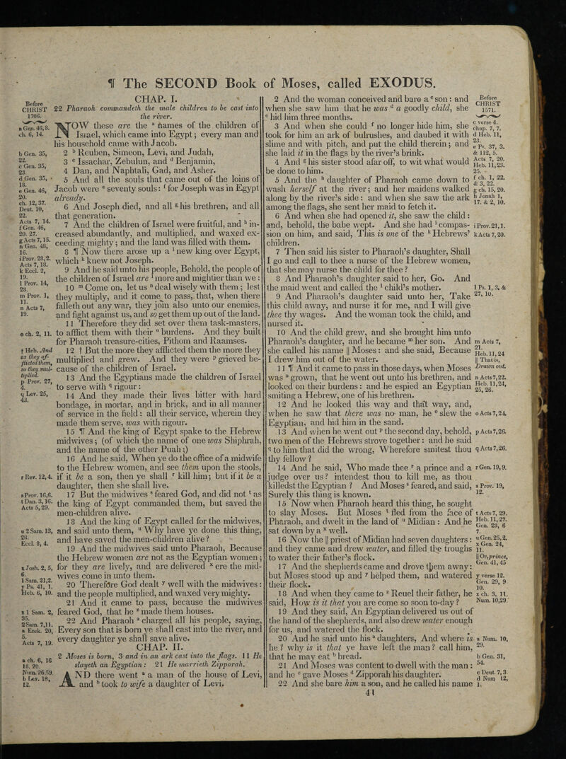 If The SECOND Book of Moses, called EXODUS. Before CHRIST 1706. » Gen. 46,8. ch. 6, 14. b Gen. 35, 22. c Gen. 35, 23. d Gen. 35, • 18. e Gen. 46, 20. ch. 12, 37. Deut. 10, 22. Acts 7, 14. f Gen. 46, 20. 27. g Acts 7,15. n Gen. 48, 16. iProv. 28,2. Acts 7,13. k Eccl. 2, 19. 1 Prov. 14, 28. m Prov. 1, 11. n Acts 7, 19. o ch. 2, 11. t Heb. A nd as they af¬ flicted them, so they mul¬ tiplied. p Prov. 27, 4. q Lev. 25, 43. r Rev. 12,4. sProv. 16,6. t Dan. 3,16. Acts 5,29. u 2 Sam. 13, 28. Eccl. 8, 4. x Josh. 2, 5, 6. 1 Sam. 21,2. y Ps. 41, 1. Pieb. 6, 10. * 1 Sam. 2, 35. 2 Sam. 7,11, ft Ezek. 20, 5. Acts 7, 19. a ch. 6, 16 18. 20. Nuna. 26,59. 12. CHAP. I. 22 Pharaoh commandeth the male children to be cast into the river. NOW these are the a Barnes of the children of Israel, which came into Egypt; every man and his household came with Jacob. 2 b Reuben, Simeon, Levi, and Judah, 3 c Issachar, Zebulun, and d Benjamin, 4 Dan, and Naphtali, Gad, and Asher. 5 And all the souls that came out of the loins of Jacob were e seventy souls: f for Joseph was in Egypt already. 6 And Joseph died, and all 6 his brethren, and all that generation. 7 And the children of Israel were fruitful, and h in¬ creased abundantly, and multiplied, and waxed ex¬ ceeding mighty; and the land was filled with them. 8 H Now there arose up a * new king over Egypt, which k knew not Joseph. 9 And he said unto his people, Behold, the people of the children of Israel are 1 more and mightier than we: 10 m Come on, let us n deal wisely with them; lest they multiply, and it come^to pass, that, when there falleth out any war, they join also unto our enemies, and fight against us, and so get them up out of the land. 11 Therefore they did set over them task-masters, to afflict them with their ° burdens. And they built for Pharaoh treasure-cities, Pithom and Raamses. 12 t But the more they afilicted them the more they multiplied and grew. And they were p grieved be¬ cause of the children of Israel. 13 And the Egyptians made the children of Israel to serve with q rigour: 14 And they made their lives bitter with hard bondage, in mortar, and in brick, and in all manner of service in the field : all their service, wherein they made them serve, ivcis with rigour. 15 IT And the king of Egypt spake to the Hebrew midwives ; (of which the name of one was Shiphrah, and the name of the other Puah;) 16 And he said, When ye do the office of a midwife to the Hebrew women, and see them upon the stools, if it he a son, then ye shall r kill him; but if it be a daughter, then she shall live. 17 But the midwives s feared God, and did nott as the king of Egypt commanded them, but saved the men-children alive. 18 And the king of Egypt called for the midwives, and said unto them, u Why have ye done this thing, and have saved the men-children alive ? 19 And the midwives said unto Pharaoh, Because the Hebrew women are not as the Egyptian women; for they are lively, and are delivered x ere the mid¬ wives come in unto them. 20 Therefore God dealt y well with the midwives: and the people multiplied, and waxed very mighty. 21 And it came to pass, because the mid wives feared God, that he z made them houses. 22 And Pharaoh a charged all his people, saying, Every son that is born ye shall cast into the river, and every daughter ye shall save alive. CHAP. II. 2 Moses is born, 3 and in an ark cast into the flags. 11 He slayeth an Egyptian : 21 He marrieth Zipporali. ND there went a a man of the house of Levi, and b took to wife a daughter of Levi. Before CHRIST 1571. 1 Ps. 1, 3. & 27. 10. 2 And the woman conceived and bare ac son: and when she saw him that he was d a goodly child, she e hid him three months. 3 And when she could f no longer hide him, she chapS7, 7. took for him an ark of bulrushes, and daubed it with <1 Heb. 11, slime and with pitch, and put the child therein; and fpQ 37) 3 she laid it in the flags by the river’s brink. & 112, 5. 4 And 6 his sister stood afar off, to wit what would ^ be done to him. 25. ’ 5 And the h daughter of Pharaoh came down to ^c3'2V 22* wash herself at the river; and her maidens walked gch.15,20. along by the river’s side: and when she saw the ark 2‘ jy among the flags, she sent her maid to fetch it. G And when she had opened it, she saw the child: and, behold, the babe wept. And she had 'compas- iProv.21,1. sion on him, and said, This is one of the k Hebrews’ kActs 7,20. children. 7 Then said his sister to Pharaoh’s daughter, Shall I go and call to thee a nurse of the Hebrew women, that she may nurse the child for thee ? 8 And Pharaoh’s daughter said to her, Go. And the maid went and called the 1 child’s mother. 9 And Pharaoh’s daughter said unto her, Take this child away, and nurse it for me, and I will give thee thy wages. And the woman took the child, and nursed it. 10 And the child grew, and she brought him unto Pharaoh’s daughter, and he became m her son. And m Acts 7, she called his name |j Moses: and she said, Because ^>.11 24 I drew him out of the water. || That is, 11 II And it came to pass in those days, when Moses Dravm out• was n grown, that he went out unto his brethren, and n Acts 7,22. looked on their burdens: and he espied an Egyptian j^C 2611,24, smiting a Hebrew, one of his brethren. 12 And he looked this way and that way, and, when he saw that there was no man, he 0 slew the o Acts 7,24 Egyptian, and hid him in the sand. 13 And when he went out11 the second day, behold, p Acts7,26. two men of the Hebrews strove together: and he said II to him that did the wrong, Wherefore smitest thou q Acts 7,26. thy fellow ? 14 And he said, Who made thee r a prince and a rGen. 19,9. judge over us? intendest thou to kill me, as thou killedst the Egyptian ? And Mosess feared, and said, »Prov. 19, Surely this thing is known. 12‘ 15 Now when Pharaoh heard this thing, he sought to slay Moses. But Moses t fled from the face of t Acts 7,29. Pharaoh, and dwelt in the land of u Midian : And he rfb‘ Lb 2l' sat down by a x well. 7. *’ 16 Now the |J priest of Midian had seven daughters: ” 2||2' and they came and drew water, and filled the troughs 11. ’ ’ to water their father’s flock. 17 And the shepherds came and drove t^em away: but Moses stood up and y helped them, and watered their flock. 18 And when they came to z Reuel their father, he said, How is it that you are come so soon to-day ? 19 And they said, An Egyptian delivered us out of the hand of the shepherds, and also drew water enough for us, and watered the flock. 20 And he said unto hisa daughters, And where is he ? why is it that ye have left the man ? call him, that he may eat b bread. 21 And Moses was content to dwell with the man : and he c gave Moses d Zipporah his daughter. 22 And she bare him a son, and he called his name 1. 41 || Or, prince, Gen. 41, 45 y verse 12. Gen. 29, 9 10. z ch. 3, 11. Num. 10,29. a Num. 10, 29. b Gen. 31, 54. c Deut. 7,3.