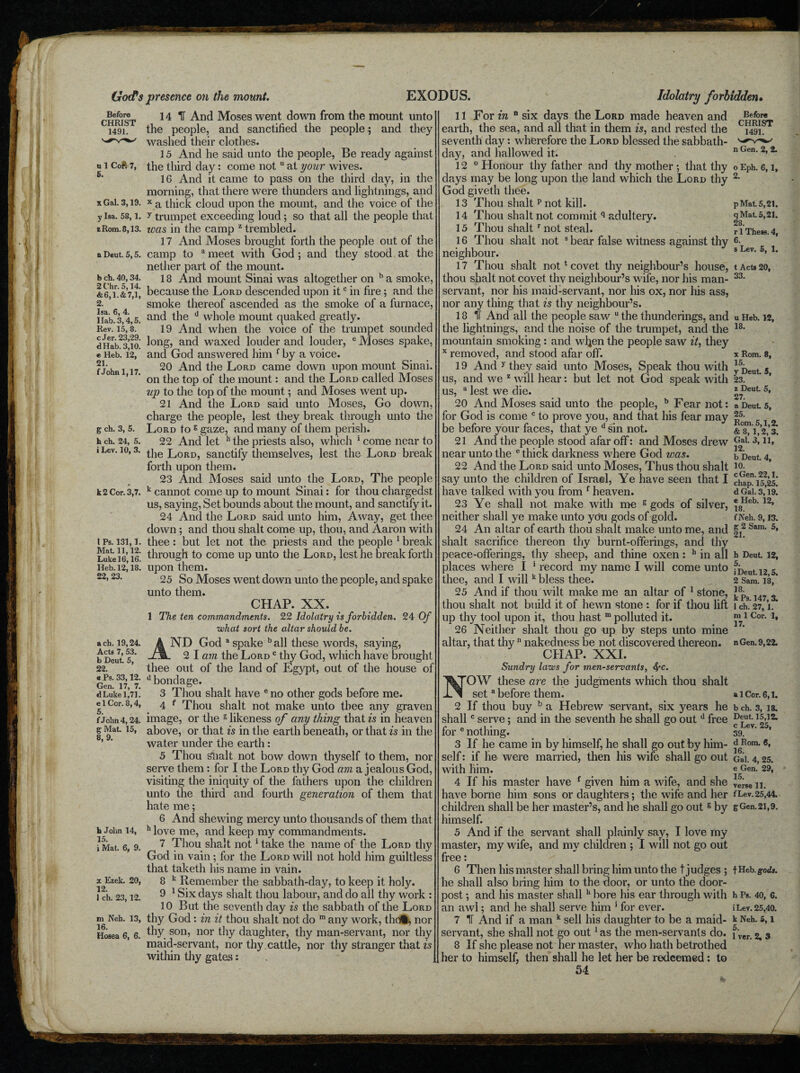 Before CHRIST 1491. u 1 Coft 7, 5. x Gal. 3,19. y Isa. 58,1. z Rom. 8,13. a Deut. 5,5. b ch. 40,34. 2 t’hr. 5,14. &6,1.&7,1, 2. Isa. 6, 4. I lab. 3,4,5. Rev. 15, 8. c Jer. 23,29. dHab. 3,10. e Heb. 12, 21. f John 1,17. g ch. 3, 5. h ch. 24, 5. i Lev. 10, 3. k 2 Cor. 3,7. IPs. 131,1. Mat. 11,12. Luke 16,16. Heb. 12,18. 22, 23. ach. 19,24. Acts 7, 53. b Deut. 5, 22. « Ps. 33,12. Gen. 17, 7. d Luke 1,71. e 1 Cor. 8,4, 5. f J elm 4.24. g Mat. 15, 8, 9. h John 14, 15. i Mat. 6, 9. x Ezek. 20, 12. 1 ch. 23,12. ni Neh. 13, 16. Hosea 6, 6. 14 IT And Moses went down from the mount unto the people, and sanctified the people; and they washed their clothes. 15 And he said unto the people, Be ready against the third day: come not u at your wives. 16 And it came to pass on the third day, in the morning, that there were thunders and lightnings, and x a thick cloud upon the mount, and the voice of the y trumpet exceeding loud; so that all the people that teas in the camp z trembled. 17 And Moses brought forth the people out of the camp to a meet with God; and they stood at the nether part of the mount. 18 And mount Sinai was altogether on b a smoke, because the Lord descended upon itc in fire; and the smoke thereof ascended as the smoke of a furnace, and the d whole mount quaked greatly. 19 And when the voice of the trumpet sounded long, and waxed louder and louder, e Moses spake, and God answered him f by a voice. 20 And the Lord came down upon mount Sinai, on the top of the mount: and the Lord called Moses up to the top of the mount; and Moses went up. 21 And the Lord said unto Moses, Go down, charge the people, lest they break through unto the .Lord to g gaze, and many of them perish. 22 And let h the priests also, which 1 come near to the Lord, sanctify themselves, lest the Lord break forth upon them. 23 And Moses said unto the Lord, The people k cannot come up to mount Sinai: for thou chargedst us, saying, Set bounds about the mount, and sanctify it. 24 And the .Lord said unto him, Away, get thee down ; and thou shalt come up, thou, and Aaron with thee: but let not the priests and the people 1 break through to come up unto the Lord, lest he break forth upon them. 25 So Moses went down unto the people, and spake unto them. CHAP. XX. 1 The ten commandments. 22 Idolatry is forbidden. 24 Of what sort the altar should be. AND God a spake b all these words, saying, 2 I am the Lord c thy God, which have brought thee out of the land of Egypt, out of the house of d bondage. 3 Thou shalt have e no other gods before me. 4 f Thou shalt not make unto thee any graven image, or the s likeness of any thing that is in heaven above, or that is in the earth beneath, or that is in the water under the earth: 5 Thou Shalt not bow down thyself to them, nor serve them : for I the Lord thy God am a jealous God, visiting the iniquity of the fathers upon the children unto the third and fourth generation of them that hate me; 6 And shewing mercy unto thousands of them that h love me, and keep my commandments. 7 Thou shalt not1 take the name of the Lord thy God in vain ; for the Lord will not hold him guiltless that taketh his name in vain. 8 k Remember the sabbath-day, to keep it holy. 9 1 Six days shalt thou labour, and do all thy work : 10 But the seventh day is the sabbath of the Lord thy God : in it thou shalt not do ra any work, the®, nor thy son, nor thy daughter, thy man-servant, nor thy maid-servant, nor thy.cattle, nor thy stranger that is within thy gates: 11 For in n six days the Lord made heaven and earth, the sea, and all that in them is, and rested the seventh day: wherefore the Lord blessed the sabbath- day, and hallowed it. 12 0 Honour thy father and thy mother ; that thy days may be long upon the land which the Lord thy God giveth thee. 13 Thou shalt p not kill. 14 Thou shalt not commit q adultery. 15 Thou shaltr not steal. 16 Thou shalt not s bear false witness against thy neighbour. 17 Thou shalt not1 covet thy neighbour’s house, thou shalt not covet, thy neighbour’s wife, nor his man¬ servant, nor his maid-servant, nor his ox, nor his ass, nor any thing that is thy neighbour’s. 18 It And all the people saw u the thunderings, and the lightnings, and the noise of the trumpet, and the mountain smoking : and wljen the people saw it, they x removed, and stood afar off. 19 And y they said unto Moses, Speak thou with us, and we z will hear: but let not God speak with us, a lest we die. 20 And Moses said unto the people, b Fear not: for God is come c to prove you, and that his fear may be before your faces, that ye d sin not. 21 And the people stood afar off: and Moses drew near unto the e thick darkness where God was. 22 And the Lord said unto Moses, Thus thou shalt say unto the children of Israel, Ye have seen that I have talked with you from 1 heaven. 23 Ye shall not make with me s gods of silver, neither shall ye make unto yOu gods of gold. 24 An altar of earth thou shalt make unto me, and shalt sacrifice thereon thy burnt-offerings, and thy peace-offerings, thy sheep, and thine oxen: h in all places where I 1 record my name I will come unto thee, and I willk bless thee. 25 And if thou wilt make me an altar of 1 stone, thou shalt not build it of hewn stone : for if thou lift up thy tool upon it, thou hast m polluted it. 26 Neither shalt thou go up by steps unto mine altar, that thyn nakedness be not discovered thereon. CHAP. XXI. Sundry laws for men-servants, fyc. NOW these are the judgments which thou shalt seta before them. 2 If thou buy b a Hebrew servant, six years he shallc serve; and in the seventh he shall go out d free for e nothing. 3 If he came in by himself, he shall go out by him¬ self : if he were married, then his wife shall go out with him. 4 If his master have f given him a wife, and she have borne him sons or daughters; the wife and her children shall be her master’s, and he shall go out5 by himself. 5 And if the servant shall plainly say, I love my master, my w'ife, and my children ; I will not go out free: 6 Then his master shall bring him unto the t judges ; he shall also bring him to the door, or unto the door¬ post ; and his master shall 11 bore his ear through with an awl; and he shall serve him ' for ever. 7 TT And if a man k sell his daughter to be a maid¬ servant, she shall not go out1 as the men-servants do. 8 If she please not her master, w7ho hath betrothed her to himself, then shall he let her be redeemed: to 54 Before CHRIST 1491. n Gen. 2, 2. o Eph. 6, 1, 2. p Mat. 5,21. q Mat. 5,21. 28. r 1 Thesfl. 4, 6. s Lev. 5, 1. t Acts 20, 33. u Heb. 12, 18. x Rom. 8, 15. y Deut. 5, 23. z Deut 5, 27. a Deut 5, 25. Rom. 5,1,2. &8, 1,2, 3. Gal. 3, 11, 12. b Deut 4, 10. cGen. 22,1. chap. 15,25. d Gal. 3,19. e Heb. 12, 18. f Nell. 9,13. g 2 Sam. 5, 21. h Deut. 12, 5. 1 Deut. 12,5. 2 Sam. 18, 18. k Ps. 147, 3. 1 ch. 27, 1. m 1 Cor. 1, 17. nGen. 9,22. a 1 Cor. 6,1. b ch. 3, 18. Deut 15,12. c Lev. 25, 39. d Rom. 6, 16. Gal. 4, 25. e Gen. 29, 15. verse 11. f Lev. 25,44. gGcn.21,9. f Heb. gods. h Ps. 40, G. iLev. 25,40. k Neh. 5,1 5. 1 ver. 2, 3