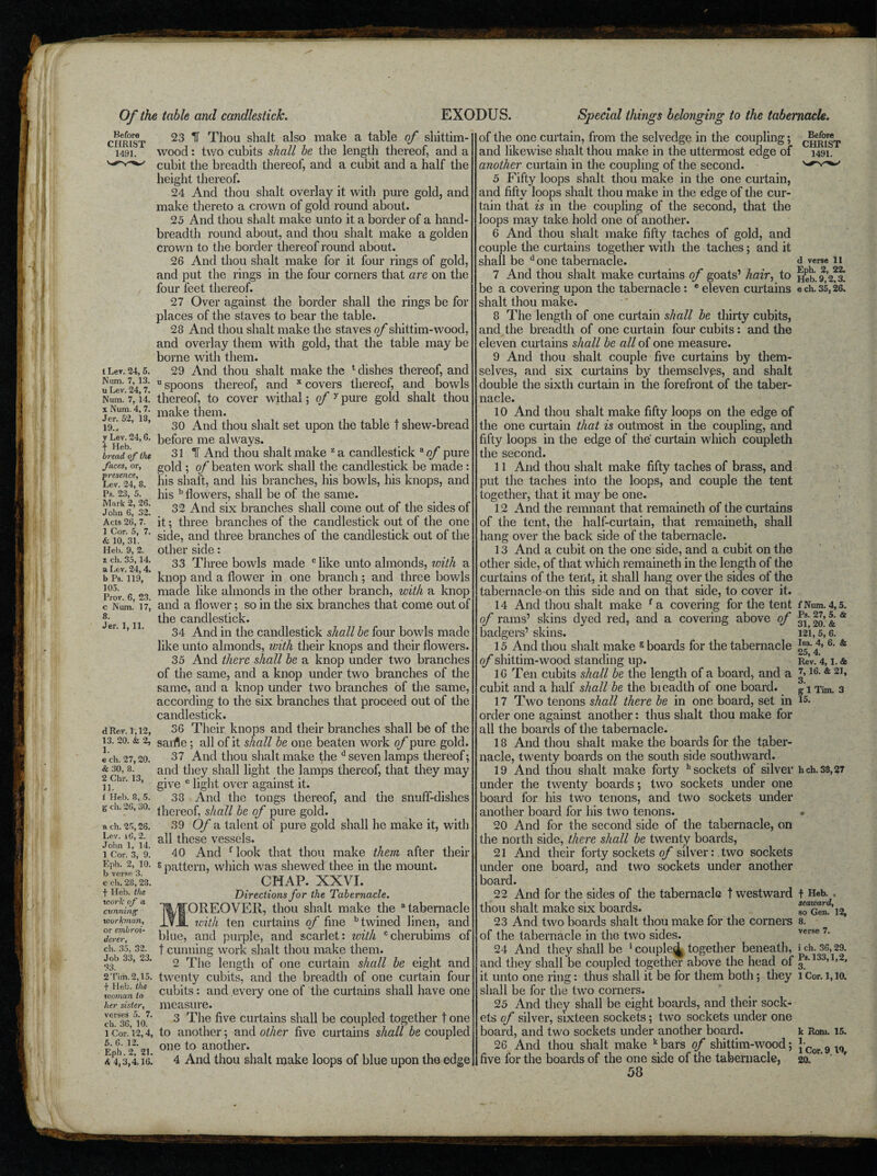 Before CHRIST 1491. t Ler. 24, 5. Num. 7, 13. u Lev. 24, 7. Num. 7, 14. x Num. 4, 7. Jer. 52, 13, 19.. y Lev. 24,6. f Heb. bread of the faces, or, •presence, Lev. 24, 8. Ps. 23, 5. Mark 2, 26. John 6, 32. Acts 26, 7. 1 Cor. 5, 7. & 10, 31. Heb. 9, 2. z ch. 35,14. a Lev. 24, 4. b Ps. 119, 105. Prov. G, 23. c Num. 17, 8. Jer. 1, 11. d Rev. 1,12, 13. 20. & 2, 1. e ch. 27, 20. & 30, 8. 2 Chr. 13, 11. i Heb. 8, 5. g ch. 26, 30. a ch. 25,26. Lev. 16, 2. John 1, 14. 1 Cor. 3, 9. Eph. 2, 10. b verse 3. e cli. 28, 23. f Heb. the xcork of a cunning workman, or embroi¬ derer, ch. 35, 32. Job 33, 23. 33. 2Tim.2,15. f Heb. the woman to her sister, verses 5. 7. ch. 36, 10. 1 Cor. 12,4, 5. 6. 12. Eph. 2, 21. 4 4,3,4.16. 23 IF Thou shait also make a table of shittim- wood: two cubits shall be the length thereof, and a cubit the breadth thereof, and a cubit and a half the height thereof. 24 And thou shait overlay it with pure gold, and make thereto a crown of gold round about. 25 And thou shait make unto it a border of a hand- breadth round about, and thou shait make a golden crown to the border thereof round about. 26 And thou shait make for it four rings of gold, and put the rings in the four corners that are on the four feet thereof. 27 Over against the border shall the rings be for places of the staves to bear the table. 28 And thou shait make the staves o/* shittim-wood, and overlay them with gold, that the table may be borne with them. 29 And thou shait make the t dishes thereof, and u spoons thereof, and x covers thereof, and bowls thereof, to cover withal; of y pure gold shait thou make them. 30 And thou shait set upon the table t shew-bread before me always. 31 IF And thou shait make z a candlestick a of pure gold ; of beaten work shall the candlestick be made : his shaft, and his branches, his bowls, his knops, and his b flowers, shall be of the same. 32 And six branches shall come out of the sides of it; three branches of the candlestick out of the one side, and three branches of the candlestick out of the other side: 33 Three bowls made c like unto almonds, icith a knop and a flower in one branch; and three bowls made like almonds in the other branch, with a knop and a flower; so in the six branches that come out of the candlestick. 34 And in the candlestick shall be four bowls made like unto almonds, with their knops and their flowers. 35 And there shall be a knop under two branches of the same, and a knop under two branches of the same, and a knop under two branches of the same, according to the six branches that proceed out of the candlestick. 36 Their knops and their branches shall be of the sarrte; all of it shall be one beaten work of pure gold. 37 And thou shait make the u seven lamps thereof; and they shall light the lamps thereof, that they may give c light over against it. 38 And the tongs thereof, and the snuff-dishes thereof, shall be of pure gold. 39 Of a talent of pure gold shall he make it, with all these vessels. 40 And f look that thou make them after their 6 pattern, which was shewed thee in the mount. CHAP. XXVI. Directions for the Tabernacle. OREOVER, thou shait make the “tabernacle . with ten curtains of fine b twined linen, and blue, and purple, and scarlet: with Ccherubims of t cunning work shait thou make them. 2 The length of one curtain shall be eight and twenty cubits, and the breadth of one curtain four cubits : and every one of the curtains shall have one measure. 3 The five curtains shall be coupled together t one to another; and other five curtains shall be coupled one to another. 4 And thou shait make loops of blue upon the edge of the one curtain, from the selvedge in the coupling; and likewise shait thou make in the uttermost edge of another curtain in the coupling of the second. 5 Fifty loops shait thou make in the one curtain, and fifty loops shait thou make in the edge of the cur¬ tain that is in the coupling of the second, that the loops may take hold one of another. 6 And thou shait make fifty taches of gold, and couple the curtains together with the taches; and it shall be done tabernacle. 7 And thou shait make curtains of goats’ hair, to be a covering upon the tabernacle: e eleven curtains shait thou make. 8 The length of one curtain shall be thirty cubits, and the breadth of one curtain four cubits : and the eleven curtains shall be all of one measure. 9 And thou shait couple five curtains by them¬ selves, and six curtains by themselvps, and shait double the sixth curtain in the forefront of the taber¬ nacle. 10 And thou shait make fifty loops on the edge of the one curtain that is outmost in the coupling, and fifty loops in the edge of the curtain which coupleth the second. 11 And thou shait make fifty taches of brass, and put the taches into the loops, and couple the tent together, that it may be one. 12 And the remnant that remaineth of the curtains of the tent, the half-curtain, that remaineth, shall hang over the back side of the tabernacle. 13 And a cubit on the one side, and a cubit on the other side, of that which remaineth in the length of the curtains of the tent, it shall hang over the sides of the tabernacle-on this side and on that side, to cover it. 14 And thou shait make fa covering for the tent of rams’ skins dyed red, and a covering above of badgers’ skins. 15 And thou shait make s boards for the tabernacle of shittim-wood standing up. 16 Ten cubits shall be the length of a board, and a cubit and a half shall be the bieadth of one board. 17 Two tenons shall there be in one board, set in order one against another: thus shait thou make for all the boards of the tabernacle. 18 And thou shait make the boards for the taber¬ nacle, twenty boards on the south side southward. 19 And thou shait make forty h sockets of silver under the twenty boards; two sockets under one board for his two tenons, and two sockets under another board for his two tenons. 20 And for the second side of the tabernacle, on the north side, there shall be twenty boards, 21 And their forty sockets of silver: two sockets under one board, and two sockets under another board. 22 And for the sides of the tabernacle t westward thou shait make six boards. 23 And two boards shait thou make for the corners of the tabernacle in the two sides. 24 And they shall be 1 couple^ together beneath, and they shall be coupled together above the head of it unto one ring: thus shall it be for them both; they shall be for the two corners. 25 And they shall be eight boards, and their sock¬ ets of silver, sixteen sockets; two sockets under one board, and two sockets under another board. 26 And thou shait make k bars of shittim-wood; five for the boards of the one side of the tabernacle, 58 Before CHRIST 1491. d verse 11 Eph. 2, 22. Heb. 9,2.3. e ch. 35,26. { Num. 4,5. Ps. 27, 5. & 31, 20. & 121, 5, 6. Isa. 4, 6. & 25, 4. Rev. 4,1. & 7,16. & 21, 3. g 1 Tim. 3 15. hch. 38,27 f Heb. . seaward, so Gen. 12, 8. verse 7. i ch. 36,29. Ps. 133,1,2, 3. 1 Cor. 1,10. k Rom. 15. 1. 1 Cor. 9 19, 20.