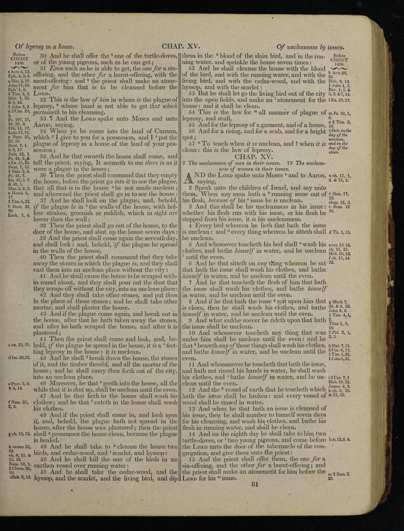 Before CHRIST 1490. t Acts 4,12. Eph. 4,3,4. uMat. 3,17. John 17,20. Eph.' 1, 6. 1 Tim. 2, 3. Heb. 7, 25. & 9, 24. 30 And he shall offer the 1 one of the turtle-doves, or of the young pigeons, such as he can get; 31 Even such as he is able to get, the one for a sin- offering, and the other for a burnt-offering, with the meat-offering: and the priest him that is to be shall make an atone- cleansed before the 32. 35. Deut. 7, 1. & 3, 17. Josh. 12, 1. P.s. 44, 3, 4. z Ex. 15, £6. Deut. 7, 15. 1 Sam. 2, 6. Ps. 41, 7. a Hosea 4, 17. 1 Tim. 5,22. b Deut. 23, 30. Ezek. 5, 4. ment for Lord. 32 This is the law of him in whom is the plague of l John 2,2. leprosy, x whose hand is not able to get that which x 2 chr. 23, pertaineth to his cleansing. p’s. 107,17, 33 IT And the Lord spake unto Moses and unto 116212&17 Aar°n’ Sayin£> Luke 17,15. 34 When ye be come into the land of Canaan, 21’ which y I give to you for a possession, and I z put the plague of leprosy in a house of the land of your pos¬ session ; 35. And he that owneth the house shall come, and tell the priest, saying, It seemeth to me there is as it were a plague in the house; 36 Then the priest shall command that they empty & s34°55’ 7 ^ie h°use5 before the priest go into it to see the plague, Mat.8,2,3. that all that is in the house abe not made unclean ; and afterward the priest shall go in to see the house : 37 And he shall look on the plague, and, behold, if the plague be in bthe walls of the house, with hol¬ low strakes, greenish or reddish, which in sight are lower than the wall; 3-3 Then the priest shall go out of the house, to the door of the house, and shut up the house seven days : 39 And the priest shall come again the seventh day, and shall look: and, behold, 'if the plague be spread in the walls of the house, 40 Then the priest shall command that they take away the stones in which the plague is, and they shall cast them into an unclean place without the city: 41 And he shall cause the house to be scraped with¬ in round about, and they shall pour out the dust that they scrape off without the city, into an unclean place: 42 And they shall take other stones, and put them in the place of those stones; and he shall take other mortar, and shall plaster the house. 43 And if the plague come again, and break out in the house, after that he hath taken away the stones, and after he hath scraped the house, and after it is plastered; 41 Then the priest shall come and look, and, be- c cn. 13,5i. hold, if the plague be spread in the house, it is a c fret¬ ting leprosy in the house : it is unclean. 45 And he shalld break down the house, the stones of it, and the timber thereof, and ail the mortar of the house; and he shall carry them forth out of the city, into an unclean place. 46 Moreover, he that egocth into the house, all the while that it is shut up, shall be unclean until the even. 47 And he that licth in the house shall wash his clothes; and he thatf eateth in the house shall wash his clothes. 48 And if the priest shall come in, and look upon it,, and, behold, the plague hath not spread in the house, after the house was plastered; then the priest gch. 13,13. shalls pronounce the house clean, because the plague is healed. 49 And he shall take to h cleanse the house two birds, and cedar-wood, and ' scarlet, and hyssop: 50 And he shall kill the one of the birds in an earthen vessel over running water: 51 And he shall take the cedar-wood, and the d Isa. 30,22. e Prov. 5, 8. t 4, 14. f Num. 25, 2,3. h verses 52, 53. ch. 8, 15. & 15, 16. Num. 12, 1. 2 Chron. 26, 19. iHeb. 9,19. hyssop, and the scarlet, and the living bird, and dip 57 clean Of uncleanness by them in the k blood of the slain bird, and in the run¬ ning water, and sprinkle the house seven times: 52 And he shall cleanse the house with the blood of the bird, and with the running wrater, and with the living bird, and with the cedar-wood, and with the hyssop, and with the-scarlet: 53 But he shall let go the living bird out of the city into the open fields, and make an 1 atonement for the house : and it shall be clean. 54 This is the law for m all manner of plague of leprosy, and scall, 55 And for the leprosy of a garment, and of a house, 56 And for a rising, and for a scab, and for a bright spot; To teach when it is unclean, and t when it is this is the law of leprosy. CHAP. XV. The uncleanness of men in their issues. 19 The unclean¬ ness of women in their issues. ND the Lord spake unto Moses a and to Aaron, saying, 2 Speak unto the children of Israel, and say unto them, When any man hath a b running issue out of his flesh, because of his c issue he is unclean. 3 And this shall be his uncleanness in his issue: whether his flesh run with his issue, or his flesh be stopped from his issue, it is his uncleanness. 4 Every bed whereon he lieth that hath the issue is unclean : and d every thing whereon he sitteth shall be unclean. 5 And whosoever toucheth his bed shall e wash his clothes, and bathe himself in water, and be unclean f until the even. 6 And he that sitteth on any thing whereon he sat that hath the issue shall wash his clothes, and bathe himself in water, and be unclean until the even. 7 And he that toucheth the flesh of him that hath the issue shall wash his clothes, and bathe himself in water, and be unclean until the even. 8 And if he that hath the issue g spit upon him that is clean, then he shall wash liis clothes, and bathe himself in water, and be unclean until the even. 9 And what saddle soever he ridetli upon that hath the issue shall be unclean. 10 And whosoever toucheth any thing that was under him shall be unclean until the even: and he thath beareth any of those things shall wash his clothes, and bathe himself in water, and be unclean until the even. 11 And whomsoever he toucheth that hath the issue, and hath not rinsed his hands in water, he shall wash his clothes, and 1 bathe himself in water, and be un¬ clean until the even. 12 And the k vessel of earth that he toucheth which hath the issue shall be broken: and every vessel of wood shall be rinsed in water. 13 And when he that hath an issue is cleansed of his issue, then he shall number to himself seven days for his cleansing, and wash his clothes, and bathe his flesh in running water, and shall be clean. 14 And on the eighth day he shall take to him two turtle-doves, or 1 two young pigeons, and come before the Lord unto the door of the tabernacle of the con¬ gregation, and give them unto the priest: 15 And the priest shall offer them, the one for a sin-offering, and the other for a burnt-offering; and the priest shall make an atonement for him before the Lord for his 111 issue. issues. Before CHRIST 1490. k Acts 20, 28. Heb. 9. 14. 1 John 1, 7. Rev. 1,5. & 5, 9.&7.14. 1 Ex. 29,37. m Ps. 38, 5, C>. n 2 Tim. 3, 16. f Heb. in the day of the unclean, and in the day of the clean. n ch. 11, 1, 2 & 13, 2. t Gen. 17, 13. chap. 12, 3. c Num. 12 10. d Tit. 1,15. e ver. 13.16. ch. 11, 25. Heb. 10,22, f ch. 11,24 32. g Mark 7, 33. & 8, 23. John 9, 6. 1 Tim. 4,1, 2. Titus 1, 9, 10. 2 Pet 2, 1, 2, 3. hMat. 7,15. 2 Cor. 6,17. 1 Tim. 5,22. 1 Jolm5,21. i 2 Cor. 7,1 Heb. 10, 22. James 4, 8. k ch. 6, 28. & 11, 33. lch.12,6.8. m 2 Sam. 3. 29. 81