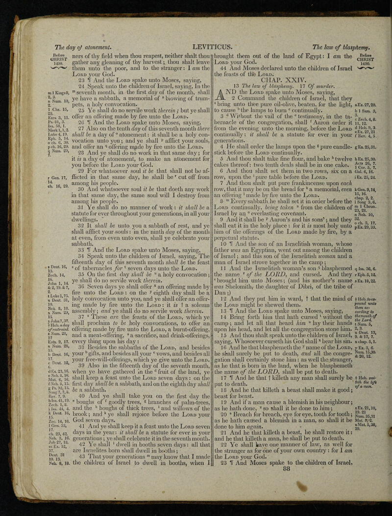 Before CHRIST 1490. m 1 Kings 8, 2, 3. n Num. 10, 2. ' 1 Chr. 15, 28. Ezra 3, 11. Ps. 81, 3. Isa. 58, 1. Mark 1,1,2. Luke 4,19. Eph. 5, 14. o ch. G, 30. p ch. 16, 29. q Num. 29, r Gen. 17, 14. ch. 16, 29. s Deut. 16, 13. Zech. 14, 16. John 1, 14. & 2,19. & 7, 2. t Lukel, 75. u Deut. 31, 10. Neb. 8, 18. x Num. 29, 13 y John 7,37. f Heb. a day of restraint. z Num. 23, 17 Est’n. 9, 17. a Num. 28, 15. b Deut. 16, 17. c Deut. 12, 6. d Ex. 23,16. e Neh. 8,16. Mat. 6, 16. f Neh. 8,15. g Ps. 92,13. Song 7, 7, 8. Rev. 7, 9. h Isa. 41,19. Zech. 1, 8. i Isa. 44, 4. k Deut. 16, Ze’c. 14, 16. 1 Gen. 33, 17. ch. 23, 42. Neh. 8, 16. Job 27, 13. m Ex. 12, 37. Deut. 31 10. 13. Neh. 8, 18. 1 ners of thy field when thou reapest, neither shalt thou gather any gleaning of thy harvest; thou shalt leave them unto the poor, and to the stranger: I am the Lord your God. 23 It And the Lord spake unto Moses, saying, 24 Speak unto the children of Israel, saying, In the m seventh month, in the first day of the month, shall ye have a sabbath, a memorial of n biowing of trum¬ pets, a holy convocation. 25 Ye shall do no servile work therein; but ye shall offer an offering made by fire unto the Lord. 26 IT And the Lord spake unto Moses, saying, 27 Also on the tenth day of this seventh month there shall be a day of 0 atonement: it shall be a holy con¬ vocation unto you ; and ye shall p afflict your souls, and offer an q offering made by fire unto the Lord. 28 And ye shall do no work in that same day; for it is a day of atonement, to make an atonement for you before the Lord your God. 29 For whatsoever soul it be that shall not be af¬ flicted in that same day, he shall ber cut off from among his people. 30 And whatsoever soul it be that doeth any work in that same day, the same soul will 1 destroy from among his people. 31 Ye shall do no manner of work : it shall be a statute for ever throughout your generations, in all your dwellings. 32 It shall be unto you a sabbath of rest, and ye shall afflict your souls : in the ninth day of the month at even, from even unto even, shall ye celebrate your sabbath. 33 IT And the Lord spake unto Moses, saying, 34 Speak unto the children of Israel, saying, The fifteenth day of this seventh month shall be the feast 6 of tabernacles for 4 seven days unto the Lord. 35 On the first day shall be u a holy convocation ; ye shall do no servile work therein. 36 Seven days ye shall offer x an offering made by fire unto the Lord : on the y eighth day shall be a holy convocation unto you, and ye shall offer an offer¬ ing made by fire unto the Lord : it is t a solemn assembly; and ye shall do no servile work therein. 37 z These are the feasts of the Lord, which ye shall proclaim to be holy convocations, to offer an offering made by fire unto the Lord, a burnt-offering, and a meat-offering, a a sacrifice, and drink-offerings, every thing upon his day : 38 Besides the sabbaths of the Lord, and besides your b gifts, and besides all your c vows, and besides all your free-will-offerings, which ye give unto the Lord. 39 Also in the fifteenth day of the seventh month, when ye have gathered in the d fruit of the land, ye shall keep a feast unto the Lord seven days : on the first day shall be a sabbath, and on the eighth day shall be a sabbath. 40 And ye shall take you on the first day the e boughs of f goodly trees, g branches of palm-trees, and the h boughs of thick trees, 1 and willows of the brook; and k ye shall rejoice before the Lord your God seven days. 41 And ye shall keep it a feast unto the Lord seven days in the year: it shall be a statute for ever in your generations; ye shall celebrate it in the seventh month. 42 Ye shall 1 dwell in booths seven days: all that are Israelites born shall dwell in booths; 43 That your generations m may know that I made the children of Israel to dwell in booths, when I am the brought them out of the land of Egypt: I Lord your God. 44 And Moses declared unto the children of Israel the feasts of the Lord. CHAP. XXIV. 13 The law of blasphemy. 17 Of murder. ND the Lord spake unto Moses, saying, 2 Command the children of Israel, that they a bring unto thee pure oil-olive, beaten, for the light, to cause b the lamps to burn c continually. 3 d Without the vail of the e testimony, in the ta¬ bernacle of the congregation, shall f Aaron order it from the evening unto the morning, before the Lord continually: it shall be a statute for ever in your generations. 4 He shall order the lamps upon the 6 pure candle¬ stick before the Lord continually. 5 And thou shalt take fine flour, and bake h twelve cakes thereof: two tenth deals shall be in one cake. G And thou shalt set them in two rows, six on a row, upon the 5 pure table before the Lord. 7 And thou shalt put pure frankincense upon each row, that it may be on the bread for k a memorial, even an offering 1 made by fire unto the Lord. 6 ro Every sabbath he shall set it in order before the Lord continually, being taken n from the children of Israel by an 0 everlasting covenant. 9 And it shall be p Aaron’s and his sons’; and they shall eat it in the holy place : for it is most holy unto him of the offerings of the Lord made by fire, by a perpetual statute. 10 H And the son of an Israelitish woman, whose father was an Egyptian, went out among the children of Israel; and this son of the Israelitish woman and a man of Israel strove together in the camp; 11 And the Israelitish woman’s son q blasphemed the name r of the LORD, and cursed. And they s brought him unto Moses; (and his mother’s name was Shelomith, the daughter of Dibri, of the tribe of Dan ;) 12 And they put him in ward, t that the mind of the Lord might be shewed them. 13 IT And the Lord spake unto Moses, saying, 14 Bring forth him that hath cursed 1 without the camp ; and let all that heard him u lay their hands upon his head, and let all the congregation stone him. 15 And thou shalt speak unto the children of Israel, saying, Whosoever curseth his God shallx bear his sin. 16 And he that blasphemeth the y name of the Lord, he shall surely be put to death, and all the congre¬ gation shall certainly stone him : as well the stranger, as he that is born in the land, when he blasphemeth the name of the LORD, shall be put to death. 17 IT And he that t killeth any man shall surely be put to death. 18 And he that killeth a beast shall make it good; beast for beast. 19 And if a man cause a blemish in his neighbour; as lie hath done, z so shall it be done to him; 20 a Breach for breach, eye for eye, tooth for tooth; as he hath caused a blemish in a man, so shall it be done to him again. 21 And he that killeth a beast, he shall restore it: and he that killeth a man, he shall be put to death. 22 Ye shall kave one manner of law, as well for the stranger as for one of your own country : for I am the Lord your God. 23 IT And Moses spake to the children of Israel, 88 Before CHRIST 1490. aEx.27,20. b 1 Sam. 3, 3. c Zech. 4,6. 11, 12. d Heb. 9, 3. eEx.27,21 f Rev. 4, 5. g Ex. 25,31. h Ex. 25,30. Acts 26, 7. 1 Cor. 5, 7. Gal. 6, 16. i Ex. 25, 24. kGen. 9,14, 15, 16. chap. 2, 2. 1 Song 3,6. m 1 Chron. 23, 28. n Neh. 10, 32. o ch. 3, 17. pEx.29,33. q Isa. 36, 6. rEph. 5,12. s Ex. 18,22. f Heb. to ex- pound unio them ac¬ cording to themouihof the Lord. t Num. 5, 2, 3. u Deut. 13, 9. & 17, 7. x chap. 5,1. Ex. 3, 6. um. 15,30. & 20, 12.' &■ f Heb. smi¬ te th the life of a man. z Ex. 21,18, 19. 21 Num. 35,31 Mat. 7, 2. a Mat 5,38, 39.