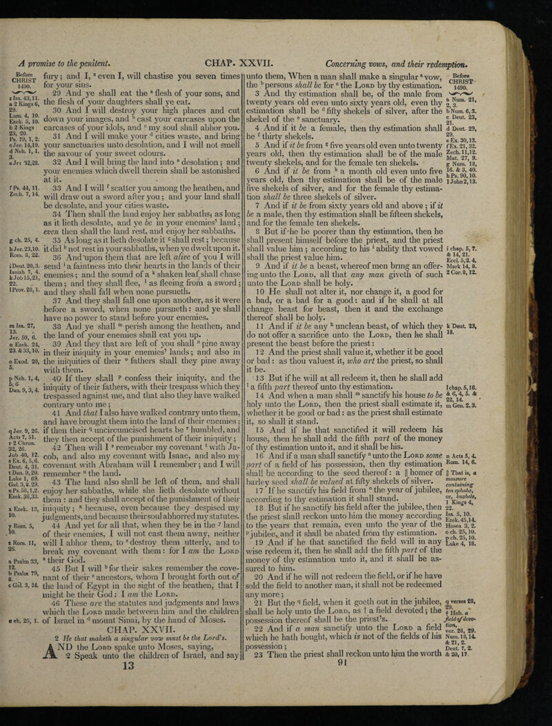 A promise to the penitent. fury; and I, z even I, will chastise you seven times Before CHRIST 1490. z Isa. 43,11. a 2 Kings 6, 29. Lam. 4, 10. Etek. 5, 10. b 2 Kings 23, 20. Ps. 79, 1,2. c Jer. 14,19. d Neh. 1, 1. 3. eJn 32,28. fP«. 44, 11. Zed). 7, 14. g ch. 25, 4. h Jer. 23,10. Rom. 8, 22. iDeut.20,3. Isaiah 7, 4. k Jobl5,21, 22. lProv.28,1. m Isa. 27, 13. Jer. 50, 6. n Ezek. 24, 23. & 33,10. o Exod. 5. 20, p Neh. 1, 4, 5, 6- Dan. 9,3, 4. q Jer. 9, 26. Acts 7, 51. r 2 Chron. 32, 26. Jo!) 40, 12. s Ex. 6, 5,6. Deut. 4, 31. t Dan. 9, 20. Luke 1, 69. Gal. 3,8.29. uPs. 58,1,2. Ezek. 36,33. x Ezek. 10. 13, y Rom. 5, 10. * Rom. 11, 26. a Psalm 33, 12. b Psalm 79, 8. c Gal. 3, 24. ach. 25, 1. for your sins. 29 And ye shall eat the a flesh of your sons, and the flesh of your daughters shall ye eat. 30 And 1 will destroy your high places and cut down your images, and b cast your carcases upon the carcases of your idols, and c my soul shall abhor you. 31 And 1 will make your d cities waste, and bring your sanctuaries unto desolation, and I will not smell the savour of your sweet odours. 32 And I will bring the land into c desolation; and your enemies which dwell therein shall be astonished at it. 33 And I will f scatter you among the heathen, and will draw out a sword after you; and your land shall be desolate, and your cities waste. 34 Then shall the land enjoy her sabbaths* as long as it lieth desolate, and ye be in your enemies’ land ; even then shall the land rest, and enjoy her sabbaths. 35 As long as it lieth desolate it s shall rest; because it did h not rest in your sabbaths, when ye dwelt upon it. 36 And'upon them that are left alive of you I will send * a faintness into their hearts in the lands of their enemies; and the sound of a k shaken leaf shall chase them; and they shall flee, 1 as fleeing from a sword; and they shall fall when none pursueth. 37 And they shall fall one upon another, as it were before a sword, when none pursueth: and ye shall have no power to stand before your enemies. 33 And ye shall m perish among the heathen, and the land of your enemies shall eat you up. 39 And they that are left of you shall 11 pine away in their iniquity in your enemies’ lands; and also in the iniquities of their 0 fathers shall they pine away with them. 40 If they shall p confess their iniquity, and the iniquity of tiieir fathers, with their trespass which they trespassed against me, and that also they have walked contrary unto me; 41 And that I also have walked contrary unto them, and have brought them into the land of their enemies; if then their q uncircumcised hearts be r humbled, and they then accept of the punishment of their iniquity; 42 Then will I s remember my covenant1 with Ja¬ cob, and also my covenant with Isaac, and also my covenant with Abraham will I remember; and I will remember u the land. 43 The land also shall be left of them, and shall enjoy her sabbaths, while she lieth desolate without them : and they shall accept of the punishment of their iniquity; x because, even because they despised my j udgments, and because their soul abhorred my statutes. 44 And yet for all that, when they be in the y land of their enemies, I wili not cast them away, neither will I abhor them, to z destroy them utterly, and to break my covenant with them: for I am the Lord a their God. 45 But I will bfor their sakes remember the cove¬ nant of their c ancestors, whom I brought forth out of the land of Egypt in the sight of the heathen, that I might be their God : I am the Lord. 46 These are the statutes and judgments and laws which the Lord made between him and the children of Israel in d mount Sinai, by the hand of Moses. CHAP. XXVII. 2 He that maketh a singular vozy must he the Lord's. AND the Lord spake unto Moses, saying, 2 Speak unto the children of Israel, and say 13 CHAP. XXVII. Concerning vows, and their redemption• unto them, When a man shall make a singular Before CHRIST 1490. a Num. 21, 2, 3. b Num. 6,3. c Deut. 23, 21. d Deut. 29, 29. e Ex. 30,13. VOW, the b persons shall be for c the Lord by thy estimation. 3 And thy estimation shall be, of the male from twenty years old even unto sixty years old, even thy estimation shall be d fifty shekels of silver, after the shekel of the 8 sanctuary. 4 And if it be a female, then thy estimation shall be f thirty shekels. 5 And if it be from E five years old even unto twenty f Ex. 2L 32! years old, then thy estimation shall be of the male twenty shekels, and for the female ten shekels. 6 And if it be from b a month old even unto five years old, then thy estimation shall be of the male five shekels of silver, and for the female thy estima¬ tion shall be three shekels of silver. 7 And if it be from sixty years old and above ; if it be a male, then thy estimation shall be fifteen shekels, and for the female ten shekels. 8 But if-he be poorer than thy estimation, then he shall present himself before the priest, and the priest shall value him ; according to his 1 ability that vowed shall the priest value him. 9 And if it be a beast, whereof men bring an ofifer- Zech. 11,12. Mat. 27, 9. g Num. 18, 16. & 3, 40. hPs. 90,10. 1 John 2,13. i chap. 5, 7. & 14, 21. Eccl. 5,2.4. Mark 14, 8. 18. I chap. 5,16. & 6,4, 5. 8c 22, 14. m Gen. 2,3. ing unto the Lord, all that any man givetli of such 2Cor-8>12* unto the Lord shall be holy. 10 He shall not alter it, nor change it, a good for a bad, or a bad for a good: and if he shall at all change beast for beast, then it and the exchange thereof shall be holy. 11 And if it be any k unclean beast, of which they k Deut. 23, do not offer a sacrifice unto the Lord, then he shall present the beast before the priest: 12 And the priest shall value it, whether it be good or bad: as thou values! it, ivho art the priest, so shall it be. 13 But if he will at all redeem it, then he shall add 1 a fifth part thereof unto thy estimation. 14 And when a man shall m sanctify his house to be holy unto the Lord, then the priest shall estimate it, whether it be good or bad: as the priest shall estimate it, so shall it stand. 15 And if he that sanctified it will redeem his house, then he shall add the fifth part of the money of thy estimation unto it, and it shall be his. 16 And if a man shall sanctifyn unto the Lord some part of a field of his possession, then thy estimation shall be according to the seed thereof: a || homer of barley seed shall be valued at fifty shekels of silver. 17 If he sanctify his field from 0 the year of jubilee, according to thy estimation it shall stand. 18 But if he sanctify his field after the jubilee, then 22! the priest shall reckon unto him the money according £aek5’4™j4 to the years that remain, even unto the year of the Hosea 3,2. p jubilee, and it shall be abated from thy estimation. 19 And if he that sanctified the field will in any wise redeem it, then he shall add the fifth part of the money of thy estimation unto it, and it shall be as¬ sured to him. 20 And if he will not redeem the field, or if he have sold the field to another man, it shall not be redeemed any more; 21 But the q field, when it goeth out in the jubilee, shall be holy unto the Lord, as t a field devoted; the possession thereof shall be the priest’s. 22 And if a man sanctify unto the Lord a field which he hath bought, which is not of the fields of his possession; # „„„. 23 Then the priest shall reckon unto him the worth & 20,17. 91 n Acts 5, 4. Rom. 14, 6. [) That is, a measure containing ten epliahs, or, bushels, 1 Kings 4, o ch. 25,10. n ch. 25,10. Luke 4, 18. q verses 28, 29 t Heb. a field nf devO‘ tion, ver. 28, 29. Num. 18,14. & 21, 2.