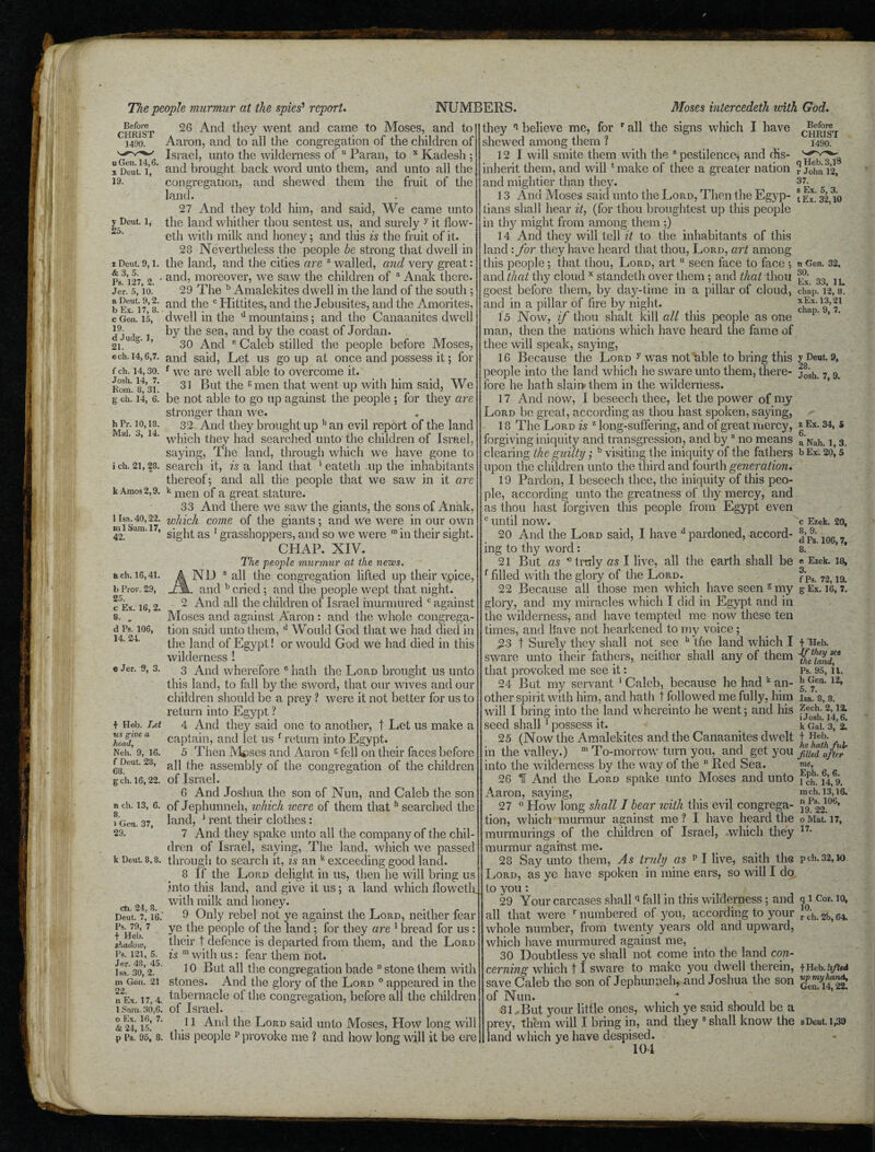 Before CHRIST 1490. u Gen. 14,6. x Deut. 1, 19. y Deut. 1, 25. z Deut. 9,1. & 3, 5. Ps. 127, 2. Jer. 5, 10. a Deut. 9,2. b Ex. 17, 8. c Gen. 15, 19. d Judg. 1, 21. cch. 14,6,7. f ch. 14,30. Josh. 14, 7. Bom. 8, 31. g ch. 14, 6. h Fr. 10,18. Mai. 3, 14. ich. 21,28. k Amos 2,9. 1 Isa. 40,22. ml Sam. 17, 42. ach. 16,41. b Prov. 29, 25. c Ex. 16, 2. 8. . d Ps. 106, 14. 24. e Jer. 3, 3. t Hell. Let us give a head, Neh. 9, 16. f Deut. 28, 68. g- ch. 16,22. n ch. 13, 6. 8. l Gen. 37, 29. k Deut. 8,8. oh. 24, 8. Deut. 7, 16. Ps. 79, 7 f Heb. shad oio, Ps. 121, 5. Jer. 48, 45. Isa. 30, 2. m Gen. 21 22. n Ex. 17, 4. 1 Sam. 30,6. o Ex. 16, 7. & 24, 15. p Ps. 95, 8. 26 And they went and came to Moses, and to Aaron, and to all the congregation of the children of Israel, unto the wilderness of u Paran, to x Kadesh ; and brought back word unto them, and unto all the congregation, and shewed them the fruit of the land. 27 And they told him, and said, We came unto the land whither thou sentest us, and surely y it flow- eth with milk and honey; and tliis is the fruit of it. 28 Nevertheless the people be strong that dwell in the land, and the cities are z walled, and very great: and, moreover, we saw the children of a Anak there. 29 The b Amalekites dwell in the land of the south ; and the c Hittites, and the Jebusites, and the Amorites, dwell in the u mountains; and the Canaanites dwell by the sea, and by the coast of Jordan. 30 And e Caleb stilled the people before Moses, and said, Let us go up at once and possess it; for f we are well able to overcome it. 31 But the gmen that went up with him said, We be not able to go up against the people ; for they are stronger than we. 32 And they brought up h an evil report of the land which they had searched unto the children of Israel, saying, The land, through which we have gone to search it, is a land that 1 eateth up the inhabitants thereof; and all the people that we saw in it are k men of a great stature. 33 And there we saw the giants, the sons of Anak, which come of the giants; and we were in our own sight as 1 grasshoppers, and so we were ra in their sight. CHAP. XIV. The people murmur at the news. ND a all the congregation lifted up their vpice, l. and b cried ; and the people wept that night. 2 And all the children of Israel murmured c against Moses and against Aaron : and the whole congrega¬ tion said unto them, d Would God that we had died in the land of Egypt! or would God we had died in this wilderness ! 3 And wherefore c hath the Lord brought us unto this land, to fall by the sword, that our wives and our children should be a prey ? were it not better for us to return into Egypt ? 4 And they said one to another, t Let us make a captain, and let us f return into Egypt. 5 Then Mieses and Aaron g fell on their faces before all the assembly of the congregation of the children of Israel. 6 And Joshua the son of Nun, and Caleb the son of Jephunneh, which were of them thath searched the land, 1 rent their clothes : 7 And they spake unto all the company of the chil¬ dren of Israel, saying, The land, which we passed through to search it, is an k exceeding good land. 8 If the Lord delight, in us, then he will bring us into this land, and give it us; a land which floweth] with milk and honey. 9 Only rebel not ye against the Lord, neither fear ye the people of the land; for they are 1 bread for us : their t defence is departed from them, and the Lord is m with us: fear them not. 10 But all the congregation bade stone them with stones. And the glory of the Lord 0 appeared in the tabernacle ol the congregation, before all the children of Israel. 11 And the Lord said unto Moses, Plow long will this people p provoke me ? and how long will it be ere they n believe me, for r all the signs which I have shewed among them ? 12 I will smite them with the 8 pestilence, and dis¬ inherit them, and will ‘make of thee a greater nation and mightier than they. 13 And Moses said unto the Lord, Then the Egyp¬ tians shall hear it, (for thou broughtest up this people in thy might from among them ;) 14 And they will tell it to the inhabitants of this land : for they have heard that thou, Lord, art among this people; that thou, Lord, art u seen face to face; and that thy cloud x standeth over them; and that thou goest before them, by day-time in a pillar of cloud, and in a pillar of fire by night. 15 Now, if thou shalt kill all this people as one man, then the nations which have heard the fame of thee will speak, saying, 16 Because the Lord y was not'able to bring this people into the land which he sware unto them, there¬ fore he hath slain them in the wilderness. 17 And now, I beseech thee, let the power of my Lord be great, according as thou hast spoken, saying, 18 The Lord is z long-suffering, and of great mercy, forgiving iniquity and transgression, and by a no means clearing the guilty b visiting the iniquity^ of the fathers upon the children unto the third and fourth generation. 19 Pardon, I beseech thee, the iniquity of this peo¬ ple, according unto the greatness of thy mercy, and as thou hast forgiven this people from Egypt even c until now. 20 And the Lord said, I have d pardoned, accord¬ ing to thy word: Before CHRIST 1490. q Heb. 3,l8 r John 12, 37. s Ex. 5, 3. tEx. 32,10 n Gen. 32. 30. Ex. 33, 1L chap. 12, 8. xEx. 13,21 chap. 9, 7. y Deut. 9, 28. Josh. 7, 9. z Ex. 34, 5 6. a Nah. 1, 3, b Ex. 20, 5 c Ezek. 20, 8, 9. d Ps. 106,7, 8. 21 But as * truly as I live, all the earth shall be « Ezek. is, f Ps. 72,19. g Ex. 16, 7. f filled with the glory of the Lord. 22 Because all those men which have seen g my glory, and my miracles which I did in Egypt and in the wilderness, and have tempted me now these ten times, and Have not hearkened to my voice ; 23 t Surely they shall not see h the land which I sware unto their fathers, neither shall any of them that provoked me see it: 24 But my servant 1 Caleb, because he had k an¬ other spirit with him, and hath t followed me fully, him will I bring into the land wherein to he went; and his seed shall 1 possess it. 25 (Now the Amalekites and the Canaanites dwelt in the valley.) m To-morrow turn you, and get you into the wilderness by the way of the 11 Red Sea. 26 IT And the Lord spake unto Moses and unto Aaron, saying, 27 0 How long shall I bear with this evil congrega¬ tion, which murmur against me ? I have heard the murmurings of the children of Israel, which they murmur against me. 28 Say unto them, As truly as p I live, saith the have spoken in mine ears, so will I do f Heb. Jf they see the land, Ps. 95, 11. h Gen. 12, 5. 7. Isa. 8, 8. Zech. 2,12. i Josh. 14,6. k Gal. 3, 2. t Heb. he hath ful¬ filled after me, Eph. 6, 6. 1 ch. 14, 9. mch. 13,16. n Ps. 106, 19. 22. o Mat. 17, 17. p ch. 32,10 Lord, as ye to you: 29 Your carcases shallq fall in this wilderness; and all that were r numbered of you, according to your whole number, from twenty years old and upward, which have murmured against me, 30 Doubtless ye shall not come into the land con¬ cerning which 11 sware to make you dwell therein, save Caleb the son of Jephunneh, and Joshua the son of Nun. 31, But your little ones, ’which ye said should be a prey, them will I bring in, and they s shall know the sDcut. 1,39 land which ye have despised.  104 q 1 Cor. 10, 10. r ch. 2b, 64. fHeb. upmyhanA, Gen. 14,22,