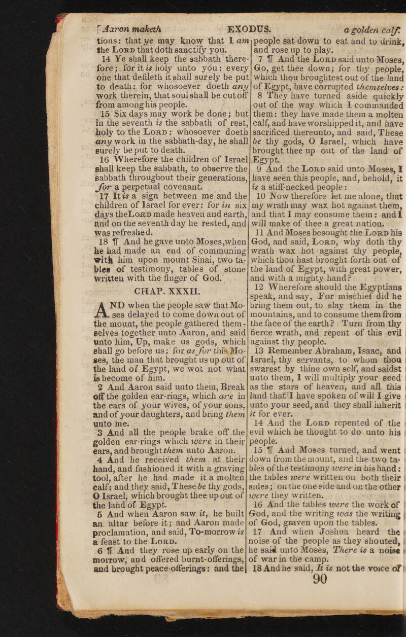 the Lord that doth sanctify you. fore; for it a holy unto you: every one that defileth it shall surely be put to death: for whosoever doeth any work therein, that soulshall be cutoff from among his people. 15 Six days may work be done; but in the seventh is the sabbath of rest, holy to the Lord : whosoever doeth shall keep the sabbath, to observe the sabbath throughout their generations, Jor a perpetual covenant. 17 It is a sign between me and the days theLo-RD made heaven and earth, and on the seventh day he rested, and was refreahed. 18 IT And he gave unto Moses,when lie had made an end of communing with him upon mount Sinai, two ta¬ bles of testimony, tables of stone written with the finger of God. ND when the people saw thatMo- ses delayed to come down out of the mount, the people gathered them¬ selves together unto Aaron, and said unto him, Up, make us gods, which shall go before us; for as for this BIO¬ Ses, the man that brought us up out of the land of Egypt, we wot not what is become of him. off the golden ear-rings, which are in the ears of your wives, of your sons, and of your daughters, and bring them unto me. 3 And all the people brake off the golden ear-rings which ivere in then- ears, and broughtt/iem unto Aaron. 4 And he received them at their hand, and fashioned it with a graving tool, after he had made it a molten calf: and they said, These be thy gods, O Israel, which brought thee up out of the land of Egypt. 5 And when Aaron saw it, he built an altar before it; and Aaron made proclamation, and said, To-morrow is a feast to the Lord. 6 If And they rose up early on the morrow, and offered burnt-offerings, and brought peace-offerings: and the a golden calf. and rose up to play. Go, get thee down; for thy people, which thou broughtestoutof the land of Egypt, have corrupted themselves : 8 They have turned aside quickly out of the way which I commanded them: they have made them a molten calf, and have worshipped it, and have sacrificed thereunto, and said, These 9 And the Lord said unto Moses, I have seen this people, and, behold, it is a stiff-necked people : 10 Now therefore let me alone, that and that 1 may consume them: and I will make of thee a great nation. 11 And Moses besought the Lord his God, and said, Lord, why doth thy wrath wax hot against thy people, which thou hast brought forth out of the land of Egypt, with great power, and with a mighty hand? 12 Wherefore should the Egyptians speak, and say, For mischief did he bring them out, to slay them in the mountains, and to consume them from the face of the earth ? Turn from thy fierce wrath, and repent of this evil against thy people. 13 Remember Abraham, Isaac, and Israel, thy servants, to whom thou swarest by thine own self, and saidst unto them, I will multiply your seed land that I have spoken of will I give unto your seed, and they7 shall inherit it for ever. 14 And the Lord repented of the i evil which he thought to do unto his people. 15 If Aud Moses turned, and went down from the mount, and the two ta¬ bles of the testimony were in his hand: the tables ivere written on both their sides; on the one side and on the other were they7 written. 16 And the tables were the work of God, and the writing was the writing of God, graven upon the tables. 17 And when Joshua heard the noise of the people as they shouted, he sakl unto Moses, There is a noise of war in the camp. 18 And he said, It is not the voice oF