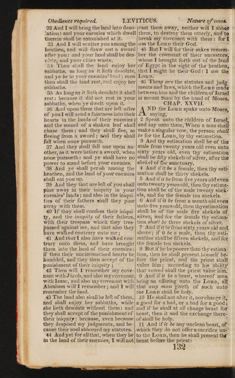 Obedience required. 32 And I will bring the land into deso¬ lation: and your enemies which dwell therein shall be astonished at it. heathen, and will draw out a sword after you: and your land shall be des¬ ol-re, and your cities waste. 34 Then shall the land enjoy her sabbaths, as long as it lieth desolate, and ye be in your enemies’ land ; even then shall the land rest, and enjoy her sabbaths. 35 As long as it. lieth desolate it shall rest: because it did not rest in your sabbaths, when ye dwelt upon it. 36 And upon them that are left alive of yon I will send a faintness into their hearts in the lands of their enemies; and the sound of a shaken leaf shall chase them; and they shall dee, as fleeing from a sword ; and they shall fall when none pursueth. 37 And they shall fall one upon an¬ other, as it were before a sword, when none pursueth: and ye shall have no power to stand before your enemies. 38 And ye shall perish among the heathen, and the land of your enemies shall eat you up. 39 And they that are left of you shall pine away in their iniquity in your enemies’ lands ; and also in the iniqui¬ ties of their fathers shall they pine away with them. 40 If they shall confess their iniqui¬ ty, and the iniquity of their fathers, with their trespass which they tres¬ passed against me, and that also they have walked contrary unto me; 41 And that I also have walked con¬ trary unto them, and have brought them into the land of tlieir enemies : if then their uncircumcised hearts be humbled, and they then accept of the punishment of their iniquity'; 42 Then will 1 remember my' cove¬ nant with Jacob, and also my covenant, with Isaac, and also my' covenant with Abraham will I remember; and I will remember the land. 43 The land also shall be left of them, and shall enjoy her sabbaths, while she lieth desolate without them: and they shall accept of the punishment of their iniquity: because, even because cause tlieir soul abhorred my statutes. 44 And yet for all that, when they be in the land of their enemies, I will not Nature of vcrwa. cast them away, neither will I abhor them, to destroy them utterly, and to break my covenant with them : for I 45 But I will for their sakes remem¬ ber the covenant of their ancestors, whom I brought forth out of the land of Egypt in the sight of the heathen, that 1 might be tlieir God: 1 am the Lord. 46 These are the statutes and judg¬ ments and laws, which theLoRB made between him and the children of Israel in mount Sinai by the hand of Moses. CHAP. XXVII. AND the Lord spake unto Moses, saying, 2 Speak unto the children of Israel, and say unto them, When a man shall make a singular vow, the person shall be for the Lord,, by thy estimation. 3 And thy estimation shall be of the male from twenty years old even unto sixty y'ears old, even thy estimation shall be fifty shekels of silver, after the shekel of file sanctuary. 4 And if it be a female, then thy esti¬ mation shall be thirty' shekels. 5 And i(it be from five years oldeven unto twenty' years old, then thy estima¬ tion shall be of the male twenty shek¬ els, and for the female ten shekels. 6 And iCit be from a month old even unto five years old, then thyestimation shall be of the male five shekels of silver, and for the female thy estima¬ tion sha-U be three shekels of silver. 7 And ifitbe from sixty years old and above; if it be a male, then thy' esti¬ mation shall be fifteen shekels, and for the female ten shekels. 8 But if he be poorer than thyestima¬ tion, then he shall present himself be¬ fore the priest, and the priest shall value him; according to his ability that vowed shall the priest, value him. 9 And if it be a beast, whereof men bring an offering unto the Lord, all that any man givetli of such unto the Lord shall be holy. 10 He shall not alter it, nor change it, a good for a bad, or a bad for a good: and if he shall at all change beast for beast, then it and the exchange there¬ of shall be holy. which they do not oiler a sacrifice un¬ to the Lord, then he shall present thf beast before the priest: 132 LEVITICUS.