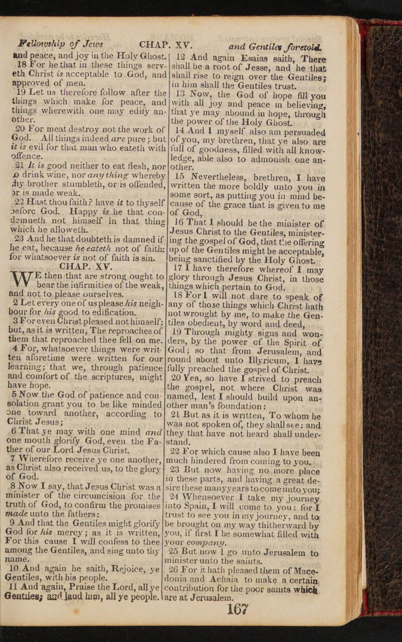 Fellowship of jews and peace, and joy in the Holy Ghost. 18 For he that in these tilings serv- eth Christ is acceptable to God, and approved of men. 19 Let us therefore follow after the things which make for peace, and things wherewith one may edify an¬ other. 20 For meat destroy not the work of God. All things indeed are pure; but it is evil for that mail who eateth with offence. 21 It is good neither to eat flesh, nor jo drink wine, nor any thing whereby diy brother stumbleth, or is offended, ir is made weak. 22 Hast thou faith? have it to thyself before God. Happy is he that con- demneth not himself in that tiling which he allovveth. 23 And he thatdoubtethis damned if he eat, because he eateth not of faith: for whatsoever is not of faith is sin. i CHAP. XV. WE then that are strong ought to bear the infirmities of the weak, and not to please ourselves. 2 Let every one of us please his neigh¬ bour for his good to edification. 3 For even Chris t pleased not himself; but, as it is written, The reproaches of them that reproached thee fell on me. 4 For, whatsoever things were writ¬ ten aforetime were written for our learning; that we, through patience and comfort of the scriptures, might have hope. 5 Now the God of patience and con¬ solation grant 3’ou to be like minded one toward another, according to Christ Jesus; 6 That ye may with one mind and one mouth glorify God, even the Fa¬ ther of our Lord Jesus Christ. 7 Wherefore receive ye one another, as Christ also received us, to the glory of God. 8 Now I say, that Jesus Christ was a minister of the circumcision for the truth of God, to confirm the promises made unto the fathers: 9 And that the Gentiles might glorify God for his mercy; as it is written, For this cause I will confess to thee among the Gentiles, and sing unto thy name. 10 And again he saith, Rejoice, ye Gentiles, with his people. 11 And again, Praise the Lord, all ye Gentiles; aa<] laud him, all ye people. and G entile* foretold. 12 And again Esaias saith. There shall be a root of Jesse, and he that shall rise to reign over the Gentiles; in him shall the Gentiles trust. 13 Now, the God of hope fill you with all joy and peace m believing, that ye may abound in hope, through the power of the Holy Ghost. 14 And I ni3Tself also am persuaded of you, my brethren, that ye also are lull of goodness, filled with all know¬ ledge, able also to admonish one an¬ other. 15 Nevertheless, brethren, I have written the more boldly unto you in some sort, as putting yrou in mind be¬ cause of the grace that is given to me of God, 16 That 1 should be the minister of Jesus Christ to the Gentiles, minister¬ ing the gospel of God, that tl le offering up of the Gentiles might be acceptable, being sanctified by the Holy Ghost. 17 1 have therefore whereof X may glory through Jesus Christ, in those things which pertain to God. 18 Fori will not dare to speak of any of those things which Christ hath not wrought by me, to make the Gen¬ tiles obedient, by word and deed, 19 Through mighty signs and won¬ ders, by the power of the Spirit of God; so that from Jerusalem, and round about unto IUyricum, I have fully preached the gospel of Christ. 20 Vea, so have I strived to preach the gospel, not where Christ was named, lest I should build upon an¬ other man’s foundation: 21 But as it is written, To whom he was not spoken of, they shall see: and they that have not heard shall under¬ stand. 22 For which cause also I have been much hindered from coming to you. 23 But now having no more place in these parts, and having a great de¬ sire these manyy ears to come unto you; 24 Whensoever I take my journey into Spain, I will come to you: for I trust to see 3’ou in my journey, and to be brought oil my way thitherward by you, if first I be somewhat filled with your company. 25 But now 1 go unto Jerusalem to minister unto the saints. 26 For ithatli pleased them of Mace¬ donia and Aohaia to make a certain contribution for the poor saints which are at Jerusalem. CHAP. XV.