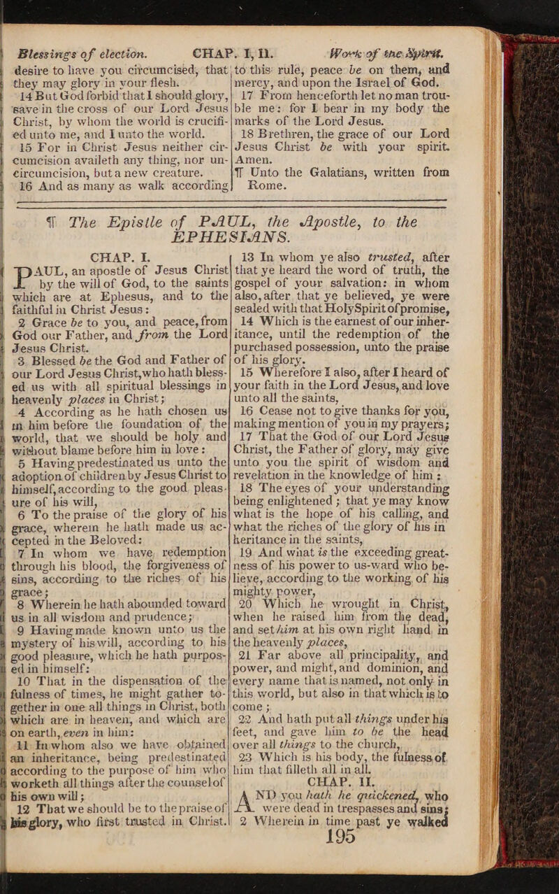 Blessings of election. CHAP desire to have you circumcised, that they may glory in your flesh. 14 But God forbid that 1 should glory, save in the cross of our Lord Jesus Christ, by whom the world is crucifi¬ ed unto me, and I unto the world. 15 For in Christ Jesus neither cir¬ cumcision availeth any thing, nor un- circumcision, butanew creature. 16 And as many as walk according 1,11. fP'-A-k of me Spirit. to this rule, peace be on them, and mercy, and upon the Israel of God. 17 From henceforth let no man trou¬ ble me; for 1 bear in my body the marks of the Lord Jesus. 18 Brethren, the grace of our Lord Jesus Christ be with your spirit. Amen. TT Unto the Galatians, written from Rome. IT The Epislle of PAUL, the Apostle, to the EPHESIANS. CHAP. i. PAUL, an apostle of Jesus Christ by the will of God, to the saints which are at Ephesus, and to the faithful in Christ Jesus: 2 Grace be to you, and peace, from God our Father, and from the Lord Jesus Christ. 3 Blessed be the God and Father of our Lord Jesus Christ,who hath bless¬ ed us with all spiritual blessings in heavenly places in Christ; 4 According as he hath chosen us in him before the foundation of the1 world, that we should be holy and without blame before him in love: 5 Having predestinated us unto the adoption of children by Jesus Christ to himself,according to the good pleas¬ ure of ilia will, 6 To the praise of the glory of his grace, wherein he hath made us ac¬ cepted in the Beloved: 7 In whom we have redemption through his blood, the forgiveness of sins, according to the riches of his grace; 8 Wherein he hath abounded toward us in all wisdom and prudence; 9 Having made known unto us the mystery of hiswill, according to his good pleasure, which he hath purpos¬ ed in himself: 10 That in the dispensation of the fulness of times, he might gather to¬ gether in one all things in Christ, both which are in heaven, and which are on earth, even in him: 11 In whom also we have obtained an inheritance, being predestinated according to the purpose of him who worketh all things after the counselof his own will; 12 That we should be to the praise of bis glory, who first trusted in Christ. 13 In whom ye also trusted, after that ye heard the word of truth, the gospel of your salvation: in whom also,after that ye believed, ye were sealed with that Holy Spirit ofpromise, 14 Which is the earnest of our inher¬ itance, until the redemption of the purchased possession, unto the praise of his glory. 15 Wherefore I also, after I heard of your Faith in the Lord Jesus, and love unto all the saints, 16 Cease not to give thanks for you, making mention of you in my prayers; 17 That the God of our Lord Jesus Christ, the Father of glory, may give unto you the spirit of wisdom and revelation in the knowledge of him : 18 The eyes of your understanding being enlightened ; that ye may know what is the hope of his calling, and what the riches of the glory of his in heritance in the saints, 19 And wiiat is the exceeding great¬ ness of his power to us-ward who be¬ lieve, according to the working of his mighty power, 20 Which he wrought in Chfish, when lie raised him from tla^ dead, and set turn at his own right hand in the heavenly places, 21 Far above all principality', and power, and might, and dominion, and every name that is named, not only in this world, but also in that which is to come; 22 And hath put all things under his feet, and gave lnm to be the head over all things to the church, 23 Which is his body, the fulnessof him that filleth all in all. CHAP. II. AND you hath he quickened, who were dead in trespasses and sins; 2 Wherein in time past ye walked