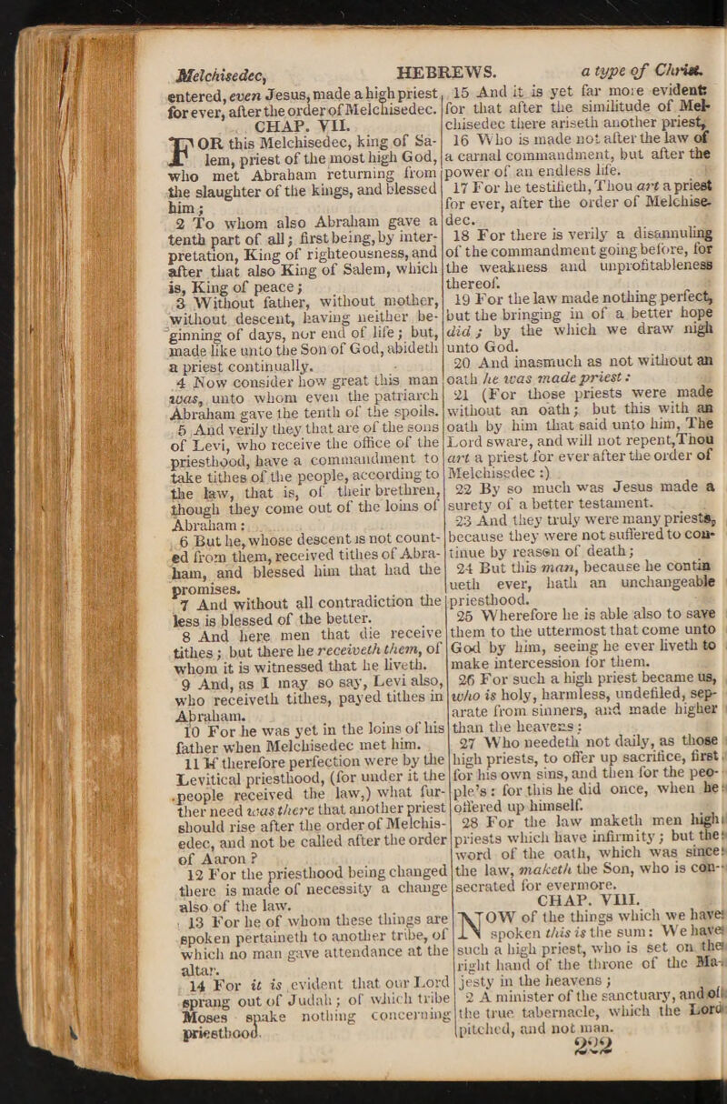 Melciiisedec, HEBREWS. entered,even Jesus,made ahish priest for ever, alter the order of Melehisedec. CHAP. VII. FOR this Melehisedec, king of Sa¬ lem, priest of the most high God, who met Abraham returning from the slaughter of the kings, and blessed him; 2 To whom also Abraham gave a tenth part of all; first being, by inter¬ pretation, King of righteousness, and alter that also King of Salem, which is, King of peace; 3 Without father, without mother, without descent, having neither be¬ ginning of days, nor end of life; but, made like unto the Son of God, abideth a priest continually. 4 Row consider how great this man was, unto whom even the patriarch Abraham gave the tenth oi the spoils. 5 And verily they that are of the sons of Eevi, who receive the office of the priesthood, have a commandment to take tithes of the people, according to the law, that is, of their brethren, though they come out of the loins of Abraham: 6 But he, whose descent is not count¬ ed from them, received tithes of Abra¬ ham, and blessed him that had the promises. 7 And without all contradiction the less is blessed of the better. 8 And here men that die receive tithes; but there he receiveth them, of whom it is witnessed that he liveth. 9 And, as I may so say, Levi also, who receiveth tithes, payed tithes m Abraham. 10 For he was yet in the loins ol his father when Melehisedec met him. 11 If therefore perfection were by the Levitical priesthood, (for under it the .people received the law,) what fur¬ ther need was there that another priest should rise after the order of Melchis- edec, and not be called after the order of Aaron ? 12 For the priesthood being changed there is made of necessity a change also of the lawT. , 13 For he of whom these tilings are spoken pertaineth to another tribe, of which no man gave attendance at the altar'. 14 For it is evident that our Lord sprang out of Judah; of which tribe Moses spake nothing concerning priesthood a type of Christ. 15 And it is yet far more evident; for that after the similitude of MeF chisedec there ariseth another priest, 16 W ho is made not alter the law of a carnal commandment, but alter the power of an endless life. 17 For he testilieth, Thou art a priest for ever, after the order of Melchise- dec. 18 For there is verily a disamnding of the commandment goingbefore, for the weakness and unprofitableness thereof. 19 For the law made nothing perfect, but the bringing in of a better hope did; by the which we draw nigh unto God. 20 And inasmuch as not without an oath he teas made priest : 21 (For those priests were made without an oath; but this with an oath by him that said unto him, The Lord sware, and will not repent,Thou art a priest for ever after the order of Melehisedec :) 22 By so much was Jesus made a surety of a better testament. 23 And they truly wrere many priests, because they were not suffered to con¬ tinue by reassn of death; 24 But this man, because he contin uetli ever, hath an unchangeable priesthood. 25 Wherefore he is able also to save them to the uttermost that come unto God by him, seeing he ever liveth to make intercession lor them. 26 For such a high priest became us, who is holy, harmless, undefiled, sep¬ arate from sinners, and made higher than the heavens: 27 Who ueedeth not daily, as those high priests, to offer up sacrifice, first. for his own sins, and then for the peo¬ ple’s : for this he did once, when lie- offered up himself. 28 For the law maketli men higlu priests which have infirmity; but the; word of the oath, which was since; the law, maketli the Son, who is con-' secrated for evermore. CHAP. VIII. NOW of the tilings which we have; spoken this is the sum: We have such a high priest, who is set on the right hand of the throne of the Ma-. je’sty in the heavens ; 2 A minister of the sanctuary, and of; the true tabernacle, which the Loro pitched, and not man.