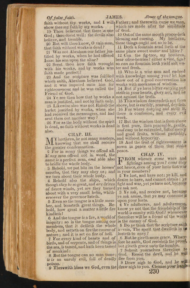 €>ffalse faith. JAMES faith without thy works, and I will show thee my faith by my works. 19 Thou believest that there is one God; thou doest well: the devils also believe, and tremble. 20 But wilt thou know, O vain man, that faith without works is dead ? 21 Was not Abraham our father jus¬ tified by works, when he had offered Isaac his son upon the altar ? 23 Seest thou how faith wrought witli his works, and by works was faith made perfect? 23 And the scripture was fulfilled which saith, Abraham believed God, and it was imputed unto him for righteousness: and he was called the Friend of God. 24 Ye see then how that by works a man is justified, and not by faith only. 25 Likewise also was not Raliab the harlot justified by works, when she had received the messengers, and had sent them out another way ? 26 For as the body without the spirit is dead, so faith without works is dead also. CHAP. III. r Y brethren, be not many masters, ^..JL knowing that we shall receive the greater condemnation. 2 For in many things we offend all. If any man offend not in word, the same is a perfect man, and able also to bridle the whole body. 3 Behold, we put bits im the horses’ mouths, that they may obey us; and we turn about their whole body. 4 Behold also' the ships, which though they be so great, and are driven of fierce winds, yet are they turned about with a very small helm, whith¬ ersoever tlie governor listeth. 5 Even so the tongue is alittle mem¬ ber, and boasteth great things. Be¬ hold, how great a matter alittle fire kindleth! 6 And the tongue is a fire, a world of iniquity: so is the tongue among our members, that it defileth the whole body, and setteth on firethe course of nature; and it is set on fire of helL 7 For every kind of beasts and of birds, and of serpents, and of things in the sea, is tamed, and hath been tamed of mankind: 8 But the tongue can no man tame; it is an unruly evil, full of deadly poison. 9 Therewith bless we God, even the Mi Abuse of the tongue. Father; and therewith curse we men, which are made after the similitude of God. 10 Outof the same mouth properdetit blessing and cursing. My brethren, these tilings ought not so to be. 11 Doth a fountain send forth at the same place sweet ivater and bitter ? 12 Can the fig-tree, my brethren, bear olive-berries? either a vine, figs? so can no fountain both yield salt wa¬ ter and fresh. 13 Who is a wise man and endued with knowledge among you ? let him show out of a good conversation his works with meekness of wisdom. 14 But if ye have bitter envying and strife in your hearts, glory not, and lie not against the truth. 15 This wisdom descendeth not from above, but is earthly, sensual, deyiliaij. 16 For where envying and strifje'ls, there is confusion, and every evil work. 17 But the wisdom that is from above is first pure, then peaceable, gentle, and easy to be entreated, fullof mercy and good fruits, without partiality, and without hypocrisy. 18 And the fruit of righteousness is sown in peace of them that make peace. CHAP. IV. FROM whence come wars and fightings among you ? come they not hence, even of your lusts that war in your members? 2 Ye lust, and have not: ye kill, and desire to have, and cannot obtain: ye fight and war, yet ye have not, because ye ask not. 3 Ye ask, and receive not, because ye ask amiss, that ye may consume it upon your lusts. 4 Yre adulterers, mid adulteresses^ know ye not that the friendship of the world is enmity with God? whosoever therefore will be a friend of the world is the enemy of God. 5 Do ye think that the scripture saith hi vain, The spirit thatdwelleth in u» lusteth to envy ? 6 But he giveth more grace. Where¬ fore he saith, God resistetji the proud, but giveth grace unto the humble. 7 Submit yourselves therefore to God. Resist the devil, and be will flee from you. S Draw nigh to God, and he wjjl draw nigh to you. Cleanse yowr bands