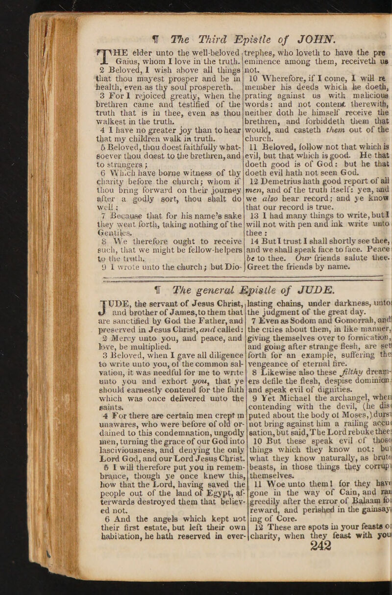 IT The Third Epistle of JOHN. THE elder unto the well-beloved Gaius, whom I love in the truth. 2 Beloved, I wish above all things that thou may:est prosper and be in health, even as thy soul prospereth. 3 Fori rejoiced greatiy, when the brethren came and testified of the truth that is in thee, even as thou walkest in the truth. 4 I have no greater joy than to hear that my children walk in truth. 6 Beloved, thou doest faithfully what¬ soever thou doest to the brethren, and to strangers; 6 Which have borne witness of thy charity before the church; whom if thou bring forward on their journey after a godly sort, thou 6halt do well : 7 Because that for his name’s sake they went forth, taking nothing of the Gentiles. S We therefore ought to receive such, that we might be fellow-helpers to tiie truth. 9 I wrote unto the church; but Dio- trephes, who lovelh to have the pre eminence among them, receiveth us not, 10 Wherefore, if I come, I will re member Iris deeds which he doeth, prating against us with malicious words: and not content therewith, neither doth he himself receive the brethren, and 1'orbiddeth them that would, and casteth them out of the church. 11 Beloved, follow not that which is evil, but that which is good. He that doeth good is of God: but he that doeth evil hath not seen God. 12 Demetrius hath good report of all men, and of the truth itself: yea, and we also bear record; and ye know that our record is true. 13 I had many things to write, butl will not with pen and ink write unto thee : 14 Butl trust I shall shortly see thee, and we shall speak face to face. Peace be to thee. Our friends salute thee. Greet the friends by name. IT The general Epistle of JUDE. JUDE, the servant of Jesus Christ, and brother of James,to them that are sanctified by God tbe Father, and preserved in Jesus Christ,anrf called: 2 Mercy unto you, and peace, and Jove, he multiplied. 3 Beloved, when I gave all diligence to write unto you, of the common sal¬ vation, it was needful for me to write unto you and exhort you, that ye should earnestly contend for the faith which was once delivered unto the saints. 4 For there are certain men crept in unawares, who were before of old or¬ dained to this condemnation, ungodly men, turning tbe grace of our God into lasciviousness, and denying the only Lord God, and our Lord Jesus Christ. 5 I will therefore put you in remem¬ brance, though ye once knew this, how that the Lord, having saved the people out of the land of Egypt, af¬ terwards destroyed them that believ¬ ed not. 6 And the angels which kept not their first estate, but left their own habitation, he hath reserved in ever¬ lasting chains, under darkness, unto: the judgment of the great day. 7 Even as Sodom ana Gomorrah, and! the cities about them, in like manner, giving themselves over to fornication, and going after strange flesh, are set« forth for an example, suffering the vengeance of eternal fire. 8 Likewise also these Jilthy dreatn- ers defile the flesh, despise dominion and speak evil of dignities. 9 Yet Michael the archangel, when contending with the devil, (he diei puted about the body ol Moses,) durs' not bring against him a railing accui sation,hut said, The Lord rebuke thee: 10 But these speak evil of those things which they know not: bu what they know naturally, as brute beasts, in those things they corrupt themselves. 11 Woe unto tlieml for they havi gone in the way of Cain, and rat greedily after the error of Balaam fo. reward, and perished in the gainsay, ing of Core. 12 These are spots in your feasts ot charity, when they feast with you