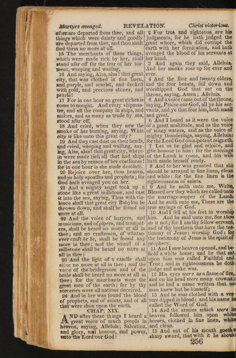 Martyrs avenged. after are departed from thee, and all things which were dainty and goodly are departed from thee, and thou shalt find them no more at all. 15 The merchants of these things, which were made rich by her, shall stand afar off for the fear of her tor¬ ment, weeping and wailing, 16 And saying, Alas, alas! that great city, that was clothed in fine linen, and purple, and scarlet, and decked with gold, and precious stones, and pearls! 17 For in one hour so great riches is come to nought. And every shipmas¬ ter, and all the company in ships, and Bailors, and as many as trade by sea, Btood afar off, 18 And cried, when they saw the smoke of her burning, saying, What city is like unto this great city ? 19 And they cast dust on their heads, and cried, weeping and wailing, say¬ ing, Alas, alas! thatgreat.city, Where¬ in were made rich all that had ships in the sea by reason of her costliness! for in one hour is she made desolate. 20 Rejoice over her, thou heaven, and ye holy apostles and prophets; for God hath avenged you on her. 21 And a mighty angel took up a stone like a great millstone, and cast it into the sea, saying, Thus with vio¬ lence shall that great city Babylon be thrown down, and shall be found no more at all. 22 And the voice of harpers, and musicians, and of pipers, and trumpet¬ ers, shall be heard no more at all in thee; and no craftsmen, of whatso¬ ever craft he be, shall be found any more in thee; and the sound of a millstone shall be heard no more at all in tlree; 23 And the light of a candle shall Bhine no more at all in thee; and tire voice of the bridegroom and of the bride shall be heard no more at all in thee; for thy merchants were the great men of the earth; for by thy sorceries were all nations deceived. 24 And in her was found the blood of prophets, and of saints, and of all that were slain upon the earth. CHAP. XIX. AND after these things I heard a great voice of much people in heaven, saying, Alleluia; Salvation, and glory, mid honour, and power, unto the Lord our God: REVELATION. Christ victoriout. 2 For true and righteous are his judgments, for he hath judged the great whore, which did corrupt the earth with her fornication, and hath avenged the blood of his servants at her hand. 3 And again they said, Alleluia. And her smoke rose up for ever and ever. 4 And the four and twenty elders, and the four beasts, fell down and worshipped God that sat on the throne, saying, Amen; Alleluia. 6 And avoicecame outofthethrone, saying, Praise our God, all ye his ser¬ vants, and ye that fear him, both small and great. 6 And I heard as it were the voice of a great multitude, and as the voice of many waters, and as the voice of mighty thunderings, say-ing, Alleluias for the Lord God omnipotent reigneth. 7 Let us be glad and rejoice, and give honour to him : for the marriage of the Lamb is come, and his wife hath made herself ready. 8 And to her was granted that she should be arrayed in fine linen, clean and white: for the fine linen is the righteousness of saints. 9 And he saith unto me, Write, Blessed are they which axe called unto the marriage-supper of the Lamb. And he saith unto me, These are the true sayings of God. 10 And I fell at his feet to worship him. And he said unto me, See thou do it not; for I am thy fellow-servant, and of thy brethren that have the tes¬ timony of Jesus: worship God: for the testimony of Jesus is thespiritof prophecy. 11 And I saw heaven opened, and be¬ hold a white horse; and he that sat- upon him was called Faithful and True; and in righteousness he doth, judge and make war. 12 His eyes were as a flame of fire,, mid on his head were many crowns;; and he had a name written that no> man knew but he himself; 13 And he was clothed with a ves¬ ture dipped in blood: and his name iffl called the Word of God. 14 And the armies which were in heaven followed him upon white horses, clothed in fine linen, white and clean. 15 And out of his mouth goetaa sharp sword, that with it he shonlc