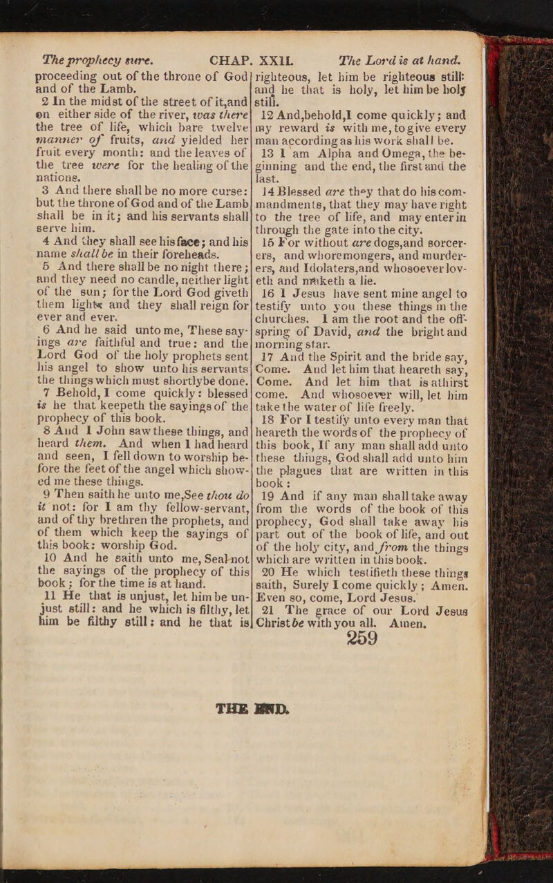 proceeding out of the throne of God and of the Lamb. 2 In the midst of the street of it,and ®n either side of the river, toas there the tree of life, which bare twelve manner oj' fruits, and yielded her the tree were for the healing of the nations. but the throne of God and of the Lamb shall be in it; and his servants shall serve him. 4 And they shall see his face; and his name shall be in their foreheads. 5 And there shall be no night there; and they need no candle, neither light of the sun; for the Lord God giveth them lights: and they shall reign for ever and ever. 6 And he said unto me, These say¬ ings are faithful and true: and the Lord God of the holy prophets sent his angel to show unto his servants the things which must shortlybe done. 7 Behold, I come quickly: blessed is he that keepeth the sayings of the prophecy of this book. 8 And I John saw these things, and heard them. And when I had heard and seen, I fell down to worship be¬ fore the feet of the angel which show¬ ed me these things. 9 Then saithhe unto me,See thou do it not: for I am thy fellow-servant, and of thy brethren the prophets, and of them which keep the sayings of this book: worship God. 10 And he saitli unto me, Seal not the sayings of the prophecy of this book; for the time is at hand. 11 He that is unjust, let him be un¬ just still: and he which is filthy, let him be filthy still: and he that is righteous, let him be righteous still: and he that is holy, let him be holy still. 12 And,behold,I come quickly; and my reward is with me, to give every man according as his work shall be. ginning and the end, the first and the last. mandments, that they may have right to the tree of life, and mayenterin through the gate into the city. 16 For without are dogs,and sorcer¬ ers, and whoremongers, and murder¬ ers, and Idolaters,and whosoever lov- eth and mtiketh a lie. 16 I Jesus have sent mine angel to testify' unto you these things in the churches. I am the root and the off¬ spring of David, and the bright and morning star. 17 And the Spirit and the bride say, Come. And let him that heareth say, Come. And let him that is athirst come. And whosoever will, let him take the water of life freely. 18 For I testify unto every man that heareth the words of the prophecy of this book, If any man shall add unto these things, God shall add unto him the plagues that are written in this book : 19 And if any man shall take away from the words of the book of this prophecy, God shall take away his part out of the book of life, and out of the holy city, and Jr-om the things which are written in this book. 20 He which teslifieth these things saith, Surely I come quickly ; Amen. Even so, come, Lord Jesus. 21 The grace of our Lord Jesus Christ&e with you all. Amen. ;3£