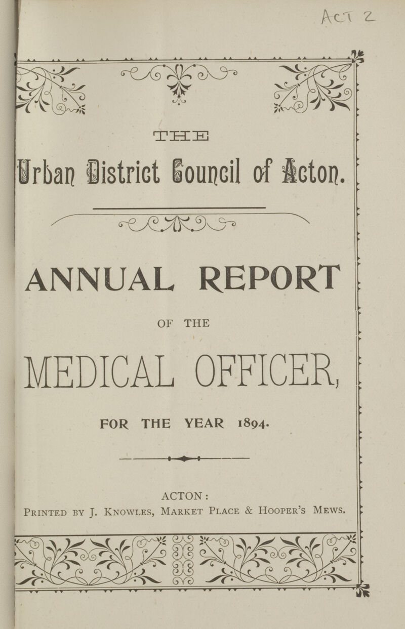 Act 2 THE Urban District Council of Acton. ANNUAL REPORT OF THE MEDICAL OFFICER, FOR THE YEAR 1894. ACTON: Printed by J. Knowles, Market Place & Hooper's Mews.