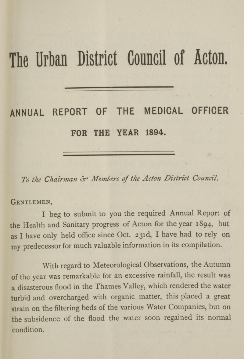 The Urban District Council of Acton. ANNUAL REPORT OF THE MEDICAL OFFICER FOR THE YEAR 1894. To the Chairman & Members of the Acton District Council. Gentlemen, I beg to submit to you the required Annual Report of the Health and Sanitary progress of Acton for the year 1894, but as I have only held office since Oct. 23rd, I have had to rely on my predecessor for much valuable information in its compilation. With regard to Meteorological Observations, the Autumn of the year was remarkable for an excessive rainfall, the result was a disasterous flood in the Thames Valley, which rendered the water turbid and overcharged with organic matter, this placed a great strain on the filtering beds of the various Water Companies, but on the subsidence of the flood the water soon regained its normal condition.