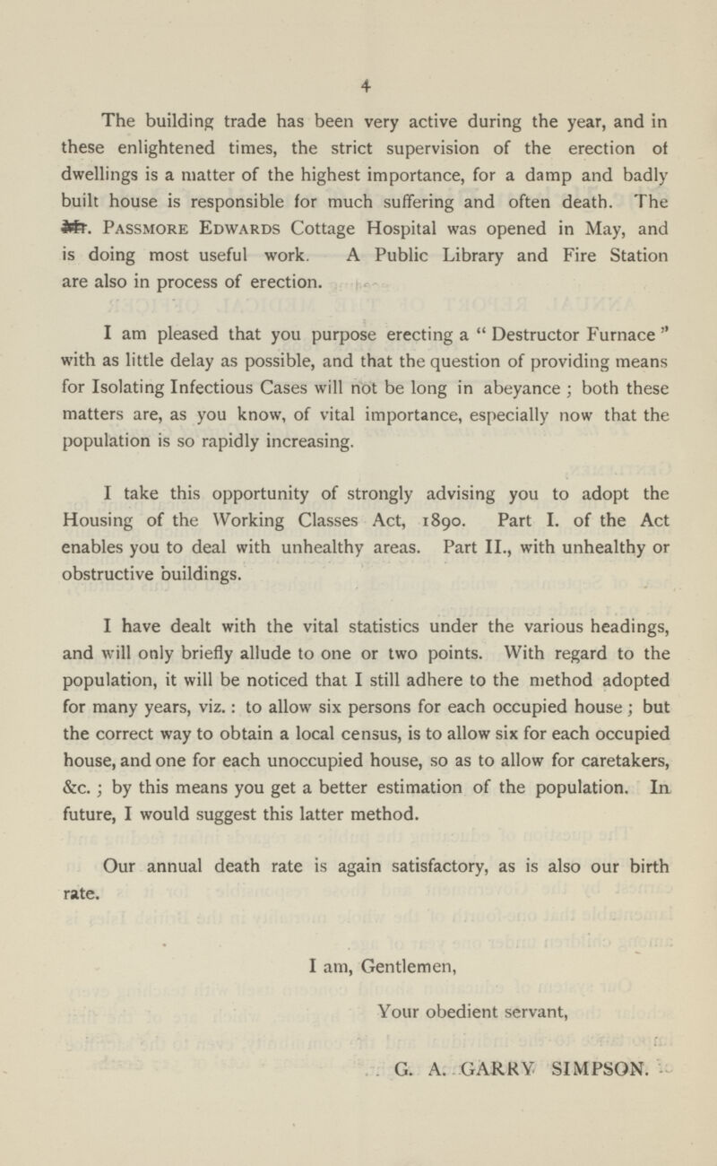 4 The building trade has been very active during the year, and in these enlightened times, the strict supervision of the erection of dwellings is a matter of the highest importance, for a damp and badly built house is responsible for much suffering and often death. The Mr. Passmore Edwards Cottage Hospital was opened in May, and is doing most useful work. A Public Library and Fire Station are also in process of erection. I am pleased that you purpose erecting a Destructor Furnace with as little delay as possible, and that the question of providing means for Isolating Infectious Cases will not be long in abeyance; both these matters are, as you know, of vital importance, especially now that the population is so rapidly increasing. I take this opportunity of strongly advising you to adopt the Housing of the Working Classes Act, 1890. Part I. of the Act enables you to deal with unhealthy areas. Part II., with unhealthy or obstructive buildings. I have dealt with the vital statistics under the various headings, and will only briefly allude to one or two points. With regard to the population, it will be noticed that I still adhere to the method adopted for many years, viz.: to allow six persons for each occupied house; but the correct way to obtain a local census, is to allow six for each occupied house, and one for each unoccupied house, so as to allow for caretakers, &c.; by this means you get a better estimation of the population. In future, I would suggest this latter method. Our annual death rate is again satisfactory, as is also our birth rate. I am, Gentlemen, Your obedient servant, G. A. GARRY SIMPSON.