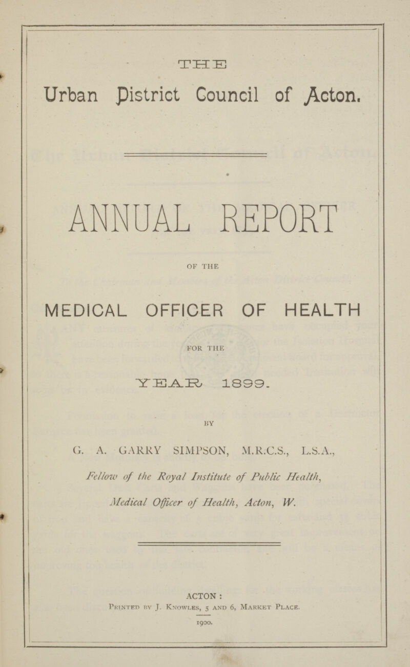 THE Urban District Council of Acton. ANNUAL REPORT of the MEDICAL OFFICER OF HEALTH for the YEAR 1899. by G. A. GARRY SIMPSON, M.RC.S., L.S.A., Fellow of the Royal Institute of Public Health, Medical Officer of Health, Acton, W. ACTON: Printed by J. Knowles, 5 and 6, Market Place. 1900.