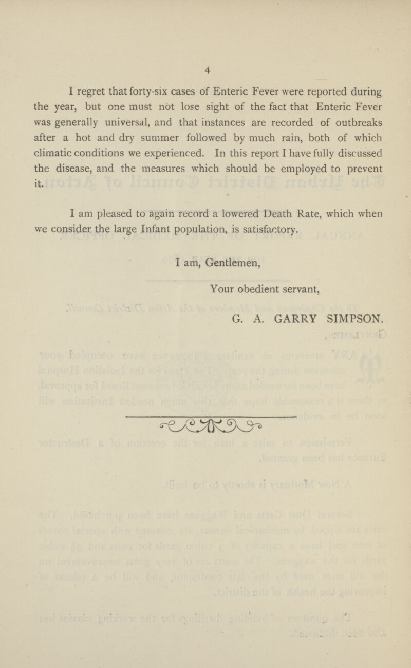 4 I regret that forty-six cases of Enteric Fever were reported during the year, but one must not lose sight of the fact that Enteric Fever was generally universal, and that instances are recorded of outbreaks after a hot and dry summer followed by much rain, both of which climatic conditions we experienced. In this report I have fully discussed the disease, and the measures which should be employed to prevent it. I am pleased to again record a lowered Death Rate, which when we consider the large Infant population, is satisfactory. I am, Gentlemen, Your obedient servant, G. A. GARRY SIMPSON.