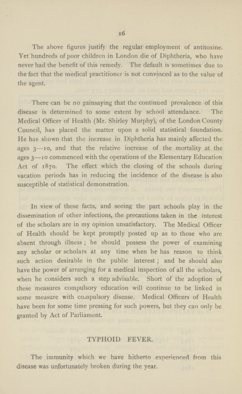 16 The above figures justify the regular employment of antitoxine. Yet hundreds of poor children in London die of Diphtheria, who have never had the benefit of this remedy. The default is sometimes due to the fact that the medical practitioner is not convinced as to the value of the agent. There can be no gainsaying that the continued prevalence of this disease is determined to some extent by school attendance. The Medical Officer of Health (Mr. Shirley Murphy), of the London County Council, has placed the matter upon a solid statistical foundation. He has shown that the increase in Diphtheria has mainly affected the ages 3—10, and that the relative increase of the mortality at the ages 3—10 commenced with the operations of the Elementary Education Act of 1870. The effect which the closing of the schools during vacation periods has in reducing the incidence of the disease is also susceptible of statistical demonstration. In view of these facts, and seeing the part schools play in the dissemination of other infections, the precautions taken in the interest of the scholars are in my opinion unsatisfactory. The Medical Officer of Health should be kept promptly posted up as to those who are absent through illness; he should possess the power of examining any scholar or scholars at any time when he has reason to think such action desirable in the public interest; and he should also have the power of arranging for a medical inspection of all the scholars, when he considers such a step advisable. Short of the adoption of these measures compulsory education will continue to be linked in some measure with compulsory disease. Medical Officers of Health have been for some time pressing for such powers, but they can only be granted by Act of Parliament. TYPHOID FEVER. The immunity which we have hitherto experienced from this disease was unfortunately broken during the year.