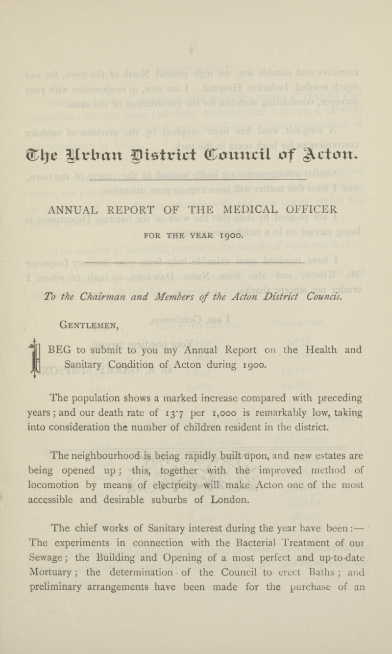 The Urban District Council of Action. ANNUAL REPORT OF THE MEDICAL OFFICER for the year 1900. To the Chairman and Members of the Acton District Council. Gentlemen, I beg to submit to you my Annual Report on the Health and Sanitary Condition of Acton during 1900. The population shows a marked increase compared with preceding years; and our death rate of 137 per 1,000 is remarkably low, taking into consideration the number of children resident in the district. The neighbourhood is being rapidly built upon, and new estates are being opened up; this, together with the improved method of locomotion by means of electricity will make Acton one of the most accessible and desirable suburbs of London. The chief works of Sanitary interest during the year have been:— The experiments in connection with the Bacterial Treatment of our Sewage; the Building and Opening of a most perfect and up-to-date Mortuary; the determination of the Council to erect Baths; and preliminary arrangements have been made for the purchase of an