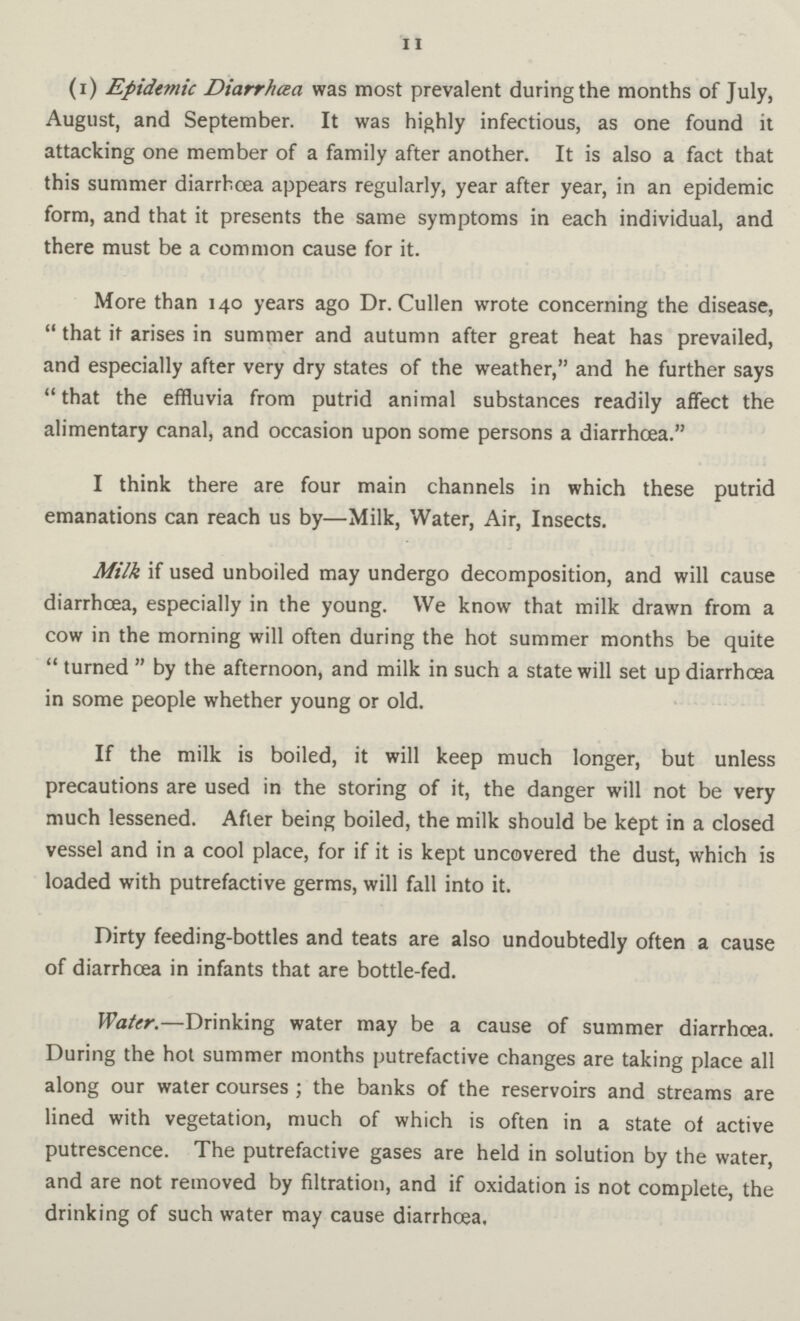 11 (i) Epidemic Diarrhoea was most prevalent during the months of July, August, and September. It was highly infectious, as one found it attacking one member of a family after another. It is also a fact that this summer diarrhcea appears regularly, year after year, in an epidemic form, and that it presents the same symptoms in each individual, and there must be a common cause for it. More than 140 years ago Dr. Cullen wrote concerning the disease, that it arises in summer and autumn after great heat has prevailed, and especially after very dry states of the weather, and he further says that the effluvia from putrid animal substances readily affect the alimentary canal, and occasion upon some persons a diarrhcea. I think there are four main channels in which these putrid emanations can reach us by—Milk, Water, Air, Insects. Milk if used unboiled may undergo decomposition, and will cause diarrhcea, especially in the young. We know that milk drawn from a cow in the morning will often during the hot summer months be quite turned by the afternoon, and milk in such a state will set up diarrhcea in some people whether young or old. If the milk is boiled, it will keep much longer, but unless precautions are used in the storing of it, the danger will not be very much lessened. After being boiled, the milk should be kept in a closed vessel and in a cool place, for if it is kept uncovered the dust, which is loaded with putrefactive germs, will fall into it. Dirty feeding-bottles and teats are also undoubtedly often a cause of diarrhcea in infants that are bottle-fed. Water.—Drinking water may be a cause of summer diarrhcea. During the hot summer months putrefactive changes are taking place all along our water courses ; the banks of the reservoirs and streams are lined with vegetation, much of which is often in a state of active putrescence. The putrefactive gases are held in solution by the water, and are not removed by filtration, and if oxidation is not complete, the drinking of such water may cause diarrhcea.