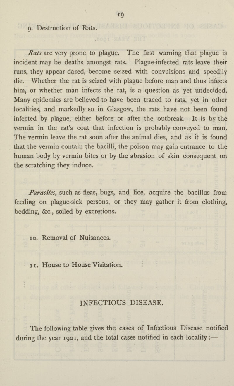19 9. Destruction of Rats. Rats are very prone to plague. The first warning that plague is incident may be deaths amongst rats. Plague-infected rats leave their runs, they appear dazed, become seized with convulsions and speedily die. Whether the rat is seized with plague before man and thus infects him, or whether man infects the rat, is a question as yet undecided. Many epidemics are believed to have been traced to rats, yet in other localities, and markedly so in Glasgow, the rats have not been found infected by plague, either before or after the outbreak. It is by the vermin in the rat's coat that infection is probably conveyed to man. The vermin leave the rat soon after the animal dies, and as it is found that the vermin contain the bacilli, the poison may gain entrance to the human body by vermin bites or by the abrasion of skin consequent on the scratching they induce. Parasites, such as fleas, bugs, and lice, acquire the bacillus from feeding on plague-sick persons, or they may gather it from clothing, bedding, &c., soiled by excretions. 10. Removal of Nuisances. 11. House to House Visitation. INFECTIOUS DISEASE. The following table gives the cases of Infectious Disease notified during the year 1901, and the total cases notified in each locality:—