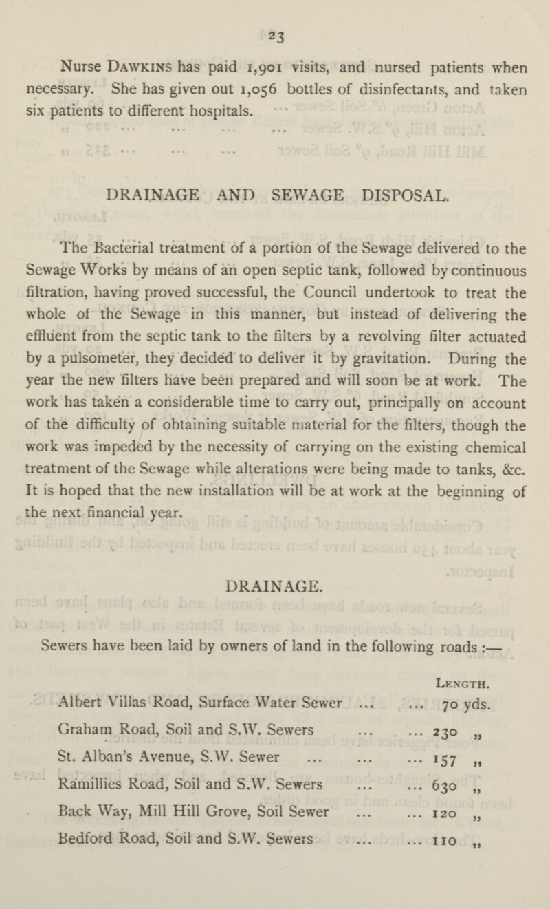 23 Nurse Dawkins has paid 1,901 visits, and nursed patients when necessary. She has given out 1,056 bottles of disinfectants, and taken six patients to different hospitals. . DRAINAGE AND SEWAGE DISPOSAL. The Bacterial treatment of a portion of the Sewage delivered to the Sewage Works by means of an open septic tank, followed by continuous filtration, having proved successful, the Council undertook to treat the whole of the Sewage in this manner, but instead of delivering the effluent from the septic tank to the filters by a revolving filter actuated by a pulsometer, they decided to deliver it by gravitation. During the year the new filters have been prepared and will soon be at work. The work has taken a considerable time to carry out, principally on account of the difficulty of obtaining suitable material for the filters, though the work was impeded by the necessity of carrying on the existing chemical treatment of the Sewage while alterations were being made to tanks, &c. It is hoped that the new installation will be at work at the beginning of the next financial year. DRAINAGE. Sewers have been laid by owners of land in the following roads:— Length. Albert Villas Road, Surface Water Sewer 70 yds. Graham Road, Soil and S.W. Sewers 230 „ St. Alban's Avenue, S.W. Sewer 157 Ramillies Road, Soil and S.W. Sewers 630 „ Back Way, Mill Hill Grove, Soil Sewer 120 „ Bedford Road, Soil and S.W. Sewers 110 „