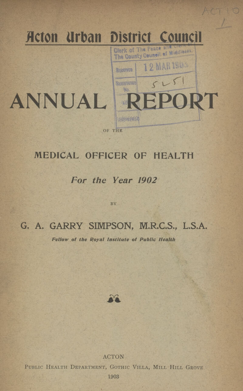 ACT10 Acton Urban District Council ANNUAL REPORT of the MEDICAL OFFICER OF HEALTH For the Year 1902 by G. A. GARRY SIMPSON, M.R.C.S., L.S.A. Fellow of the Royal Institute of Public Health ACTON Public Health Department, Gothic Villa, Mill Hill Grove 1903