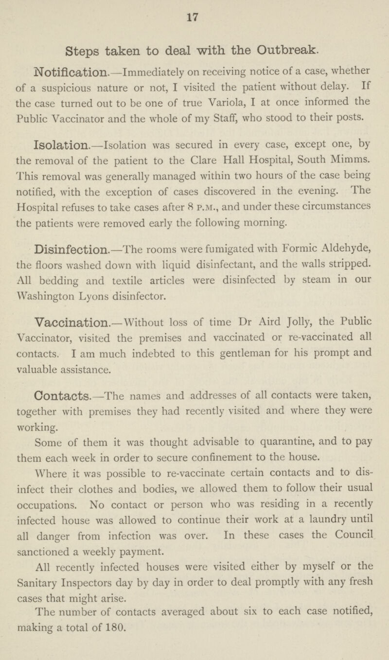 17 Steps taken to deal with the Outbreak. Notification.—Immediately on receiving notice of a case, whether of a suspicious nature or not, I visited the patient without delay. If the case turned out to be one of true Variola, I at once informed the Public Vaccinator and the whole of my Staff, who stood to their posts. Isolation.—Isolation was secured in every case, except one, by the removal of the patient to the Clare Hall Hospital, South Mimms. This removal was generally managed within two hours of the case being notified, with the exception of cases discovered in the evening. The Hospital refuses to take cases after 8 p.m., and under these circumstances the patients were removed early the following morning. Disinfection.—The rooms were fumigated with Formic Aldehyde, the floors washed down with liquid disinfectant, and the walls stripped. All bedding and textile articles were disinfected by steam in our Washington Lyons disinfector. Vaccination.—Without loss of time Dr Aird Jolly, the Public Vaccinator, visited the premises and vaccinated or re-vaccinated all contacts. I am much indebted to this gentleman for his prompt and valuable assistance. Contacts.—The names and addresses of all contacts were taken, together with premises they had recently visited and where they were working. Some of them it was thought advisable to quarantine, and to pay them each week in order to secure confinement to the house. Where it was possible to re-vaccinate certain contacts and to dis infect their clothes and bodies, we allowed them to follow their usual occupations. No contact or person who was residing in a recently infected house was allowed to continue their work at a laundry until all danger from infection was over. In these cases the Council sanctioned a weekly payment. All recently infected houses were visited either by myself or the Sanitary Inspectors day by day in order to deal promptly with any fresh cases that might arise. The number of contacts averaged about six to each case notified, making a total of 180.