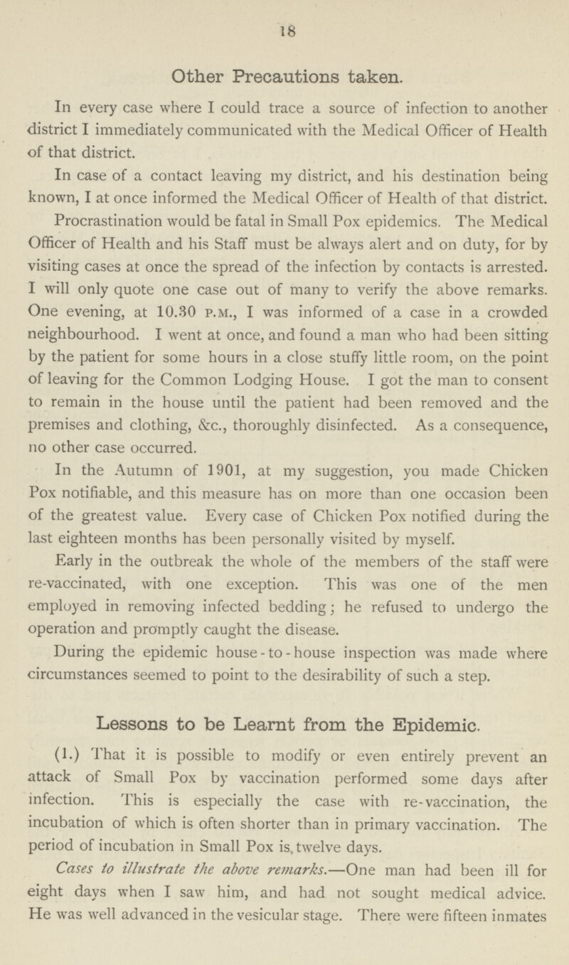 18 Other Precautions taken. In every case where I could trace a source of infection to another district I immediately communicated with the Medical Officer of Health of that district. In case of a contact leaving my district, and his destination being known, I at once informed the Medical Officer of Health of that district. Procrastination would be fatal in Small Pox epidemics. The Medical Officer of Health and his Staff must be always alert and on duty, for by visiting cases at once the spread of the infection by contacts is arrested. I will only quote one case out of many to verify the above remarks. One evening, at 10.30 p.m., I was informed of a case in a crowded neighbourhood. I went at once, and found a man who had been sitting by the patient for some hours in a close stuffy little room, on the point of leaving for the Common Lodging House. I got the man to consent to remain in the house until the patient had been removed and the premises and clothing, &c., thoroughly disinfected. As a consequence, no other case occurred. In the Autumn of 1901, at my suggestion, you made Chicken Pox notifiable, and this measure has on more than one occasion been of the greatest value. Every case of Chicken Pox notified during the last eighteen months has been personally visited by myself. Early in the outbreak the whole of the members of the staff were re-vaccinated, with one exception. This was one of the men employed in removing infected bedding; he refused to undergo the operation and promptly caught the disease. During the epidemic house-to-house inspection was made where circumstances seemed to point to the desirability of such a step. Lessons to be Learnt from the Epidemic. (1.) That it is possible to modify or even entirely prevent an attack of Small Pox by vaccination performed some days after infection. This is especially the case with re-vaccination, the incubation of which is often shorter than in primary vaccination. The period of incubation in Small Pox is, twelve days. Cases to illustrate the above remarks.—One man had been ill for eight days when I saw him, and had not sought medical advice. He was well advanced in the vesicular stage. There were fifteen inmates