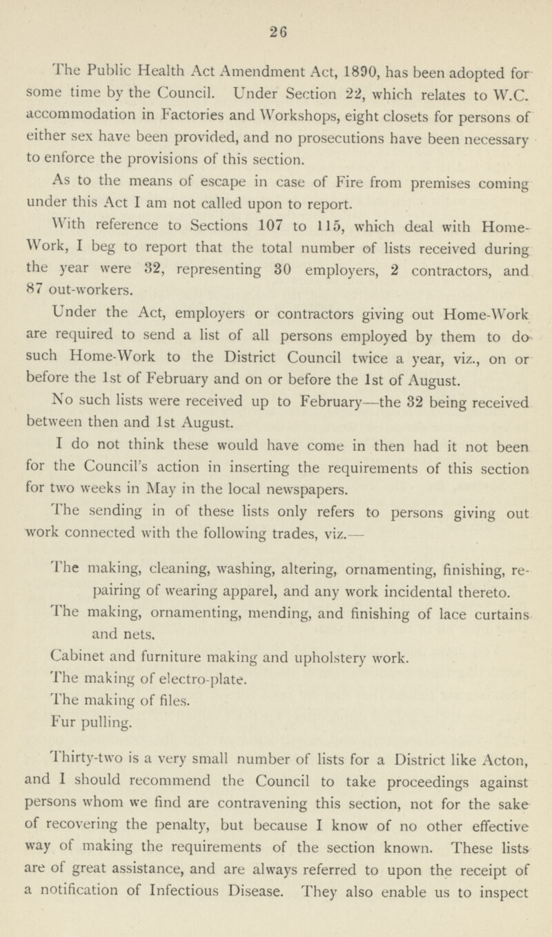 26 The Public Health Act Amendment Act, 1890, has been adopted for some time by the Council. Under Section 22, which relates to W.C. accommodation in Factories and Workshops, eight closets for persons of either sex have been provided, and no prosecutions have been necessary to enforce the provisions of this section. As to the means of escape in case of Fire from premises coming under this Act I am not called upon to report. With reference to Sections 107 to 115, which deal with Home work, I beg to report that the total number of lists received during the year were 32, representing 30 employers, 2 contractors, and 87 out-workers. Under the Act, employers or contractors giving out Home-Work are required to send a list of all persons employed by them to do such Home-Work to the District Council twice a year, viz., on or before the 1st of February and on or before the 1st of August. No such lists were received up to February—the 32 being received between then and 1st August. I do not think these would have come in then had it not been for the Council's action in inserting the requirements of this section for two weeks in May in the local newspapers. The sending in of these lists only refers to persons giving out work connected with the following trades, viz.— The making, cleaning, washing, altering, ornamenting, finishing, re pairing of wearing apparel, and any work incidental thereto. The making, ornamenting, mending, and finishing of lace curtains and nets. Cabinet and furniture making and upholstery work. The making of electro-plate. The making of files. Fur pulling. Thirty-two is a very small number of lists for a District like Acton, and I should recommend the Council to take proceedings against persons whom we find are contravening this section, not for the sake of recovering the penalty, but because I know of no other effective way of making the requirements of the section known. These lists are of great assistance, and are always referred to upon the receipt of a notification of Infectious Disease. They also enable us to inspect