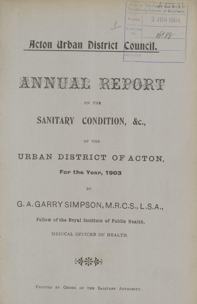 Acton Urban District Council. ANNUAL REPORT on the SANITARY CONDITION, &c., of the URBAN DISTRICT OF ACTON, For the Year, 1903 by G. A. GARRY SIMPSON, M.R.C.S., L.S.A., Fellow of the Royal Institute of Public Health. MEDICAL OFFICER OF HEALTH. Printed by Order of the Sanitary Authority.