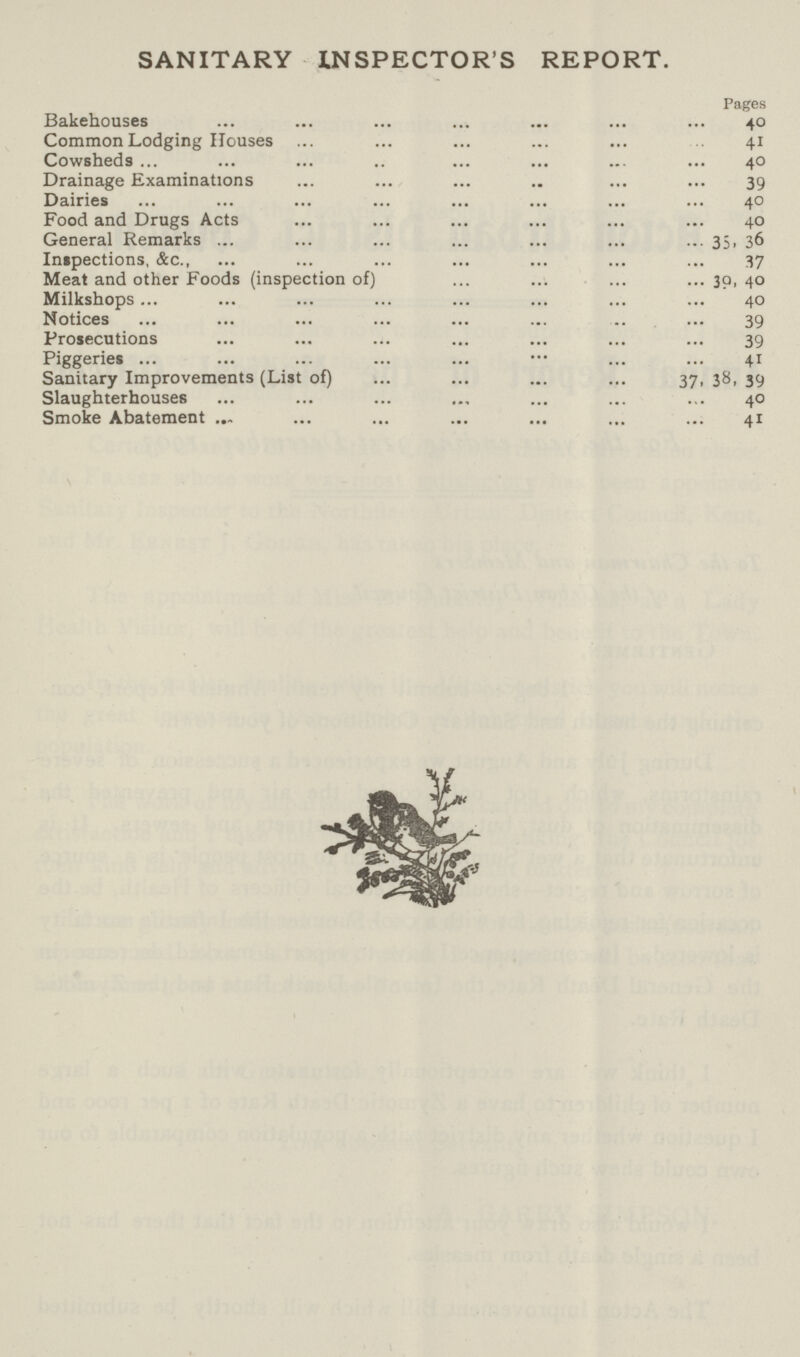 SANITARY INSPECTOR'S REPORT. Pages Bakehouses 40 Common Lodging Houses 41 Cowsheds 40 Drainage Examinations 39 Dairies 40 Food and Drugs Acts 40 General Remarks 35, 36 Inspections, &c 37 Meat and other Foods (inspection of) 30, 40 Milkshops 40 Notices 39 Prosecutions 39 Piggeries 41 Sanitary Improvements (List of) 37, 38, 39 Slaughterhouses 40 Smoke Abatement 41