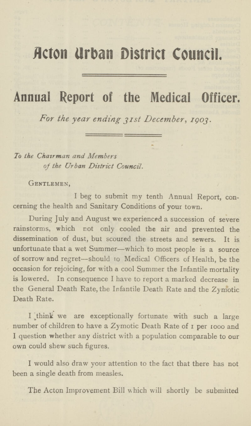 Acton Urban District Council. Annual Report of the Medical Officer. For the year ending just December, 1903. To the Chairman and Members of the Urban District Council. Gentlemen, I beg to submit my tenth Annual Report, con cerning the health and Sanitary Conditions of your town. During July and August we experienced a succession of severe rainstorms, which not only cooled the air and prevented the dissemination of dust, but scoured the streets and sewers. It is unfortunate that a wet Summer—which to most people is a source of sorrow and regret—should to Medical Officers of Health, be the occasion for rejoicing, for with a cool Summer the Infantile mortality is lowered. In consequence I have to report a marked decrease in the General Death Rate, the Infantile Death Rate and the Zymotic Death Rate. I think we are exceptionally fortunate with such a large number of children to have a Zymotic Death Rate of 1 per 1000 and I question whether any district with a population comparable to our own could shew such figures. I would also draw your attention to the fact that there has not been a single death from measles. The Acton Improvement Bill which will shortly be submitted