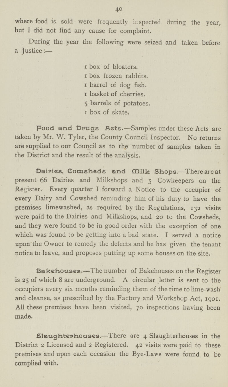 40 where food is sold were frequently inspected during the year, but I did not find any cause for complaint. During the year the following were seized and taken before a Justice:— 1 box of bloaters. 1 box frozen rabbits. 1 barrel of dog fish. 1 basket of cherries. 5 barrels of potatoes. 1 box of skate. Food and Drugs Hets.—Samples under these Acts are taken by Mr. W. Tyler, the County Council Inspector. No returns are supplied to our Council as to the number of samples taken in the District and the result of the analysis. Dairies, Cocusheds and Milk Shops.—There are at present 66 Dairies and Milkshops and 5 Cowkeepers on the Register. Every quarter I forward a Notice to the occupier of every Dairy and Cowshed reminding him of his duty to have the premises limewashed, as required by the Regulations, 132 visits were paid to the Dairies and Milkshops, and 20 to the Cowsheds, and they were found to be in good order with the exception of one which was found to be getting into a bad state. I served a notice upon the Owner to remedy the defects and he has given the tenant notice to leave, and proposes putting up some houses on the site. Bakehouses.—The number of Bakehouses on the Register is 25 of which 8 are underground. A circular letter is sent to the occupiers every six months reminding them of the time to lime-wash and cleanse, as prescribed by the Factory and Workshop Act, 1901. All these premises have been visited, 70 inspections having been made. Slaughterhouses.—There are 4 Slaughterhouses in the District 2 Licensed and 2 Registered. 42 visits were paid to these premises and upon each occasion the Bye-Laws were found to be complied with.