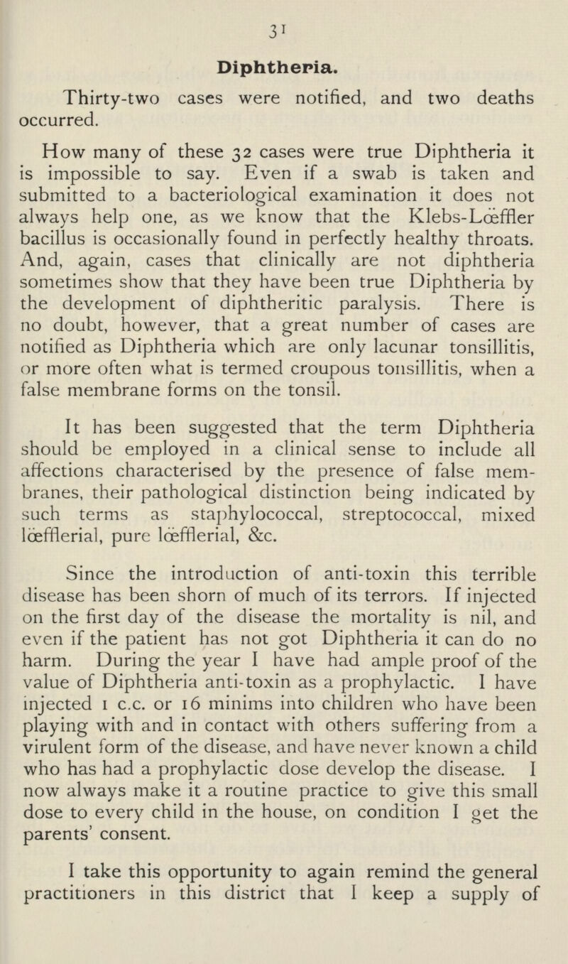 31 Diphtheria. Thirty-two cases were notified, and two deaths occurred. How many of these 32 cases were true Diphtheria it is impossible to say. Even if a swab is taken and submitted to a bacteriological examination it does not always help one, as we know that the Klebs-Lœffler bacillus is occasionally found in perfectly healthy throats. And, again, cases that clinically are not diphtheria sometimes show that they have been true Diphtheria by the development of diphtheritic paralysis. There is no doubt, however, that a great number of cases are notified as Diphtheria which are only lacunar tonsillitis, or more often what is termed croupous tonsillitis, when a false membrane forms on the tonsil. It has been suggested that the term Diphtheria should be employed in a clinical sense to include all affections characterised by the presence of false mem branes, their pathological distinction being indicated by such terms as staphylococcal, streptococcal, mixed lœffflerial, pure lœfferial, &c. Since the introduction of anti-toxin this terrible disease has been shorn of much of its terrors. If injected on the first day of the disease the mortality is nil, and even if the patient has not got Diphtheria it can do no harm. During the year I have had ample proof of the value of Diphtheria anti-toxin as a prophylactic. I have injected 1 c.c. or 16 minims into children who have been playing with and in contact with others suffering from a virulent form of the disease, and have never known a child who has had a prophylactic dose develop the disease. I now always make it a routine practice to give this small dose to every child in the house, on condition I get the parents' consent. I take this opportunity to again remind the general practitioners in this district that I keep a supply of