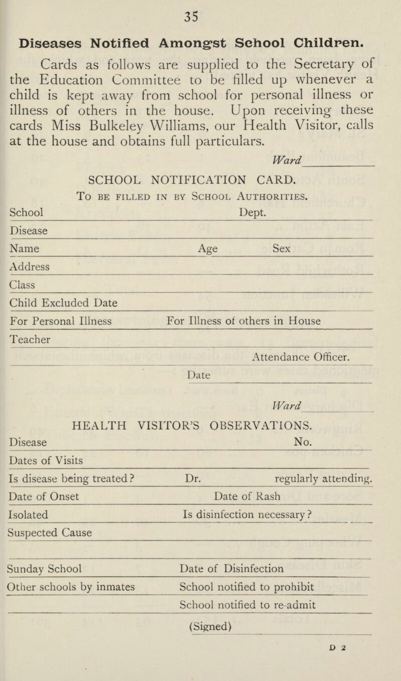 35 Diseases Notified Amongst School Children. Cards as follows are supplied to the Secretary of the Education Committee to be filled up whenever a child is kept away from school for personal illness or illness of others in the house. Upon receiving these cards Miss Bulkeley Williams, our Health Visitor, calls at the house and obtains full particulars. Ward SCHOOL NOTIFICATION CARD. To Be Filled in By School Authorities. School Dept. Disease Name Age Sex Address Class Child Excluded Date For Personal Illness For Illness of others in House Teacher Attendance Officer. Date Ward HEALTH VISITOR'S OBSERVATIONS. Disease No. Dates of Visits Is disease being treated ? Dr. regularly attending. Date of Onset Date of Rash Isolated Is disinfection necessary ? Suspected Cause Sunday School Date of Disinfection Other schools by inmates School notified to prohibit School notified to re-admit (Signed) D 2