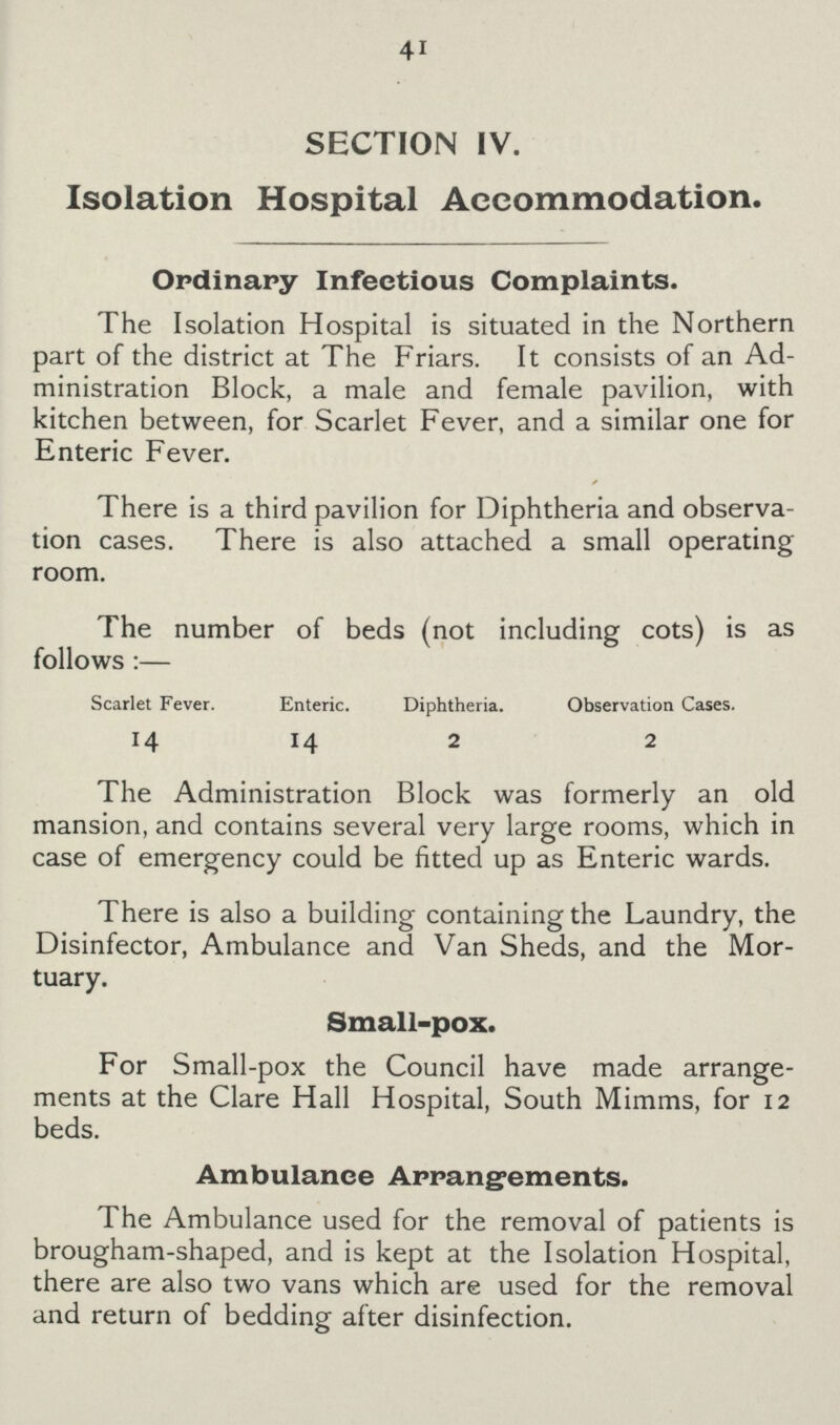 41 SECTION IV. Isolation Hospital Accommodation. Ordinary Infectious Complaints. The Isolation Hospital is situated in the Northern part of the district at The Friars. It consists of an Ad ministration Block, a male and female pavilion, with kitchen between, for Scarlet Fever, and a similar one for Enteric Fever. There is a third pavilion for Diphtheria and observa tion cases. There is also attached a small operating room. The number of beds (not including cots) is as follows :— Scarlet Fever. Enteric. Diphtheria. Observation Cases. 14 14 2 2 The Administration Block was formerly an old mansion, and contains several very large rooms, which in case of emergency could be fitted up as Enteric wards. There is also a building containing the Laundry, the Disinfector, Ambulance and Van Sheds, and the Mor tuary. Small-pox. For Small-pox the Council have made arrange ments at the Clare Hall Hospital, South Mimms, for 12 beds. Ambulance Arrangements. The Ambulance used for the removal of patients is brougham-shaped, and is kept at the Isolation Hospital, there are also two vans which are used for the removal and return of bedding after disinfection.