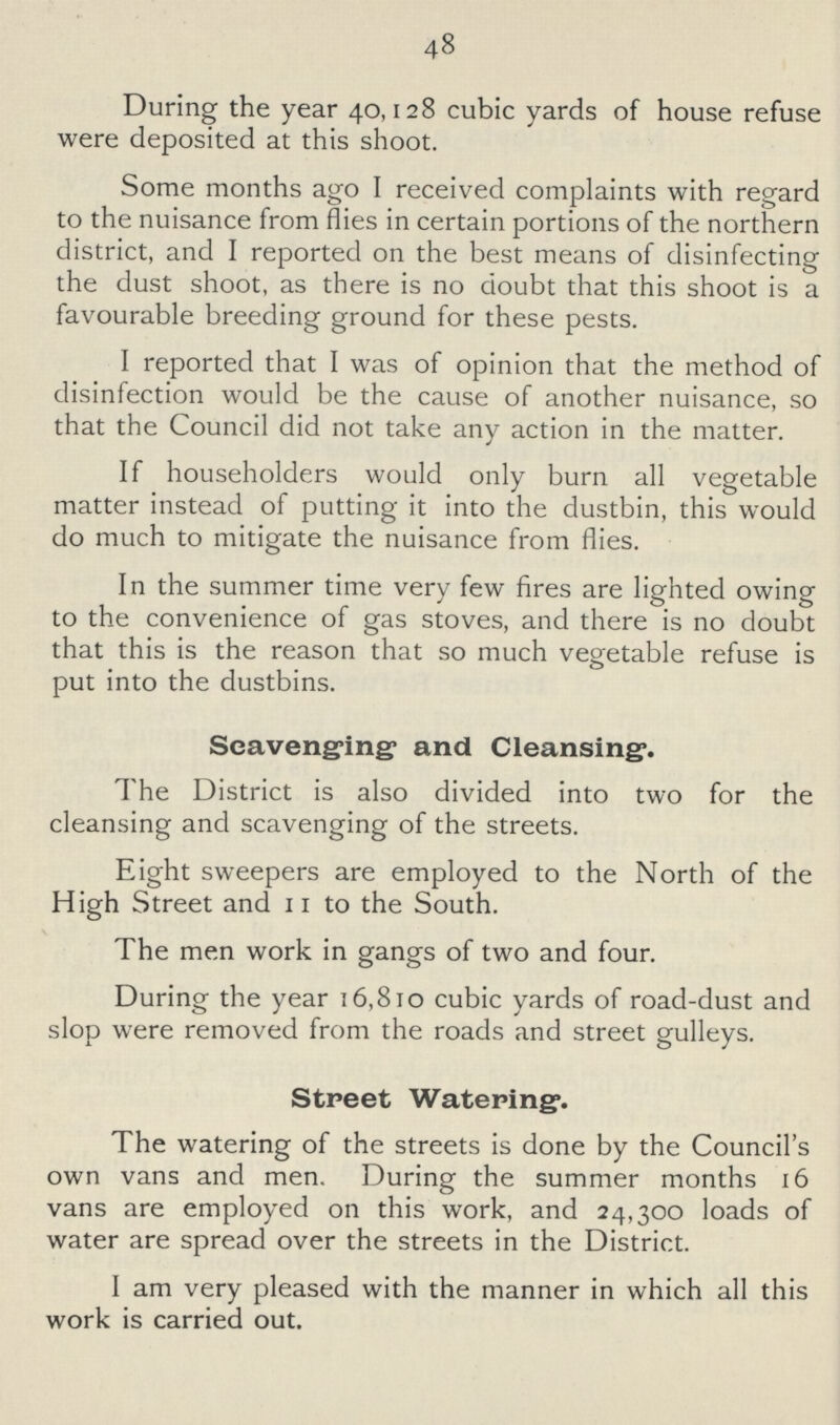 48 During the year 40,128 cubic yards of house refuse were deposited at this shoot. Some months ago I received complaints with regard to the nuisance from flies in certain portions of the northern district, and I reported on the best means of disinfecting the dust shoot, as there is no doubt that this shoot is a favourable breeding ground for these pests. I reported that I was of opinion that the method of disinfection would be the cause of another nuisance, so that the Council did not take any action in the matter. If householders would only burn all vegetable matter instead of putting it into the dustbin, this would do much to mitigate the nuisance from flies. In the summer time very few fires are lighted owing to the convenience of gas stoves, and there is no doubt that this is the reason that so much vegetable refuse is put into the dustbins. Scavenging and Cleansing. The District is also divided into two for the cleansing and scavenging of the streets. Eight sweepers are employed to the North of the High Street and 11 to the South. The men work in gangs of two and four. During the year 16,810 cubic yards of road-dust and slop were removed from the roads and street gulleys. Street Watering. The watering of the streets is done by the Council's own vans and men. During the summer months 16 vans are employed on this work, and 24,300 loads of water are spread over the streets in the District. I am very pleased with the manner in which all this work is carried out.